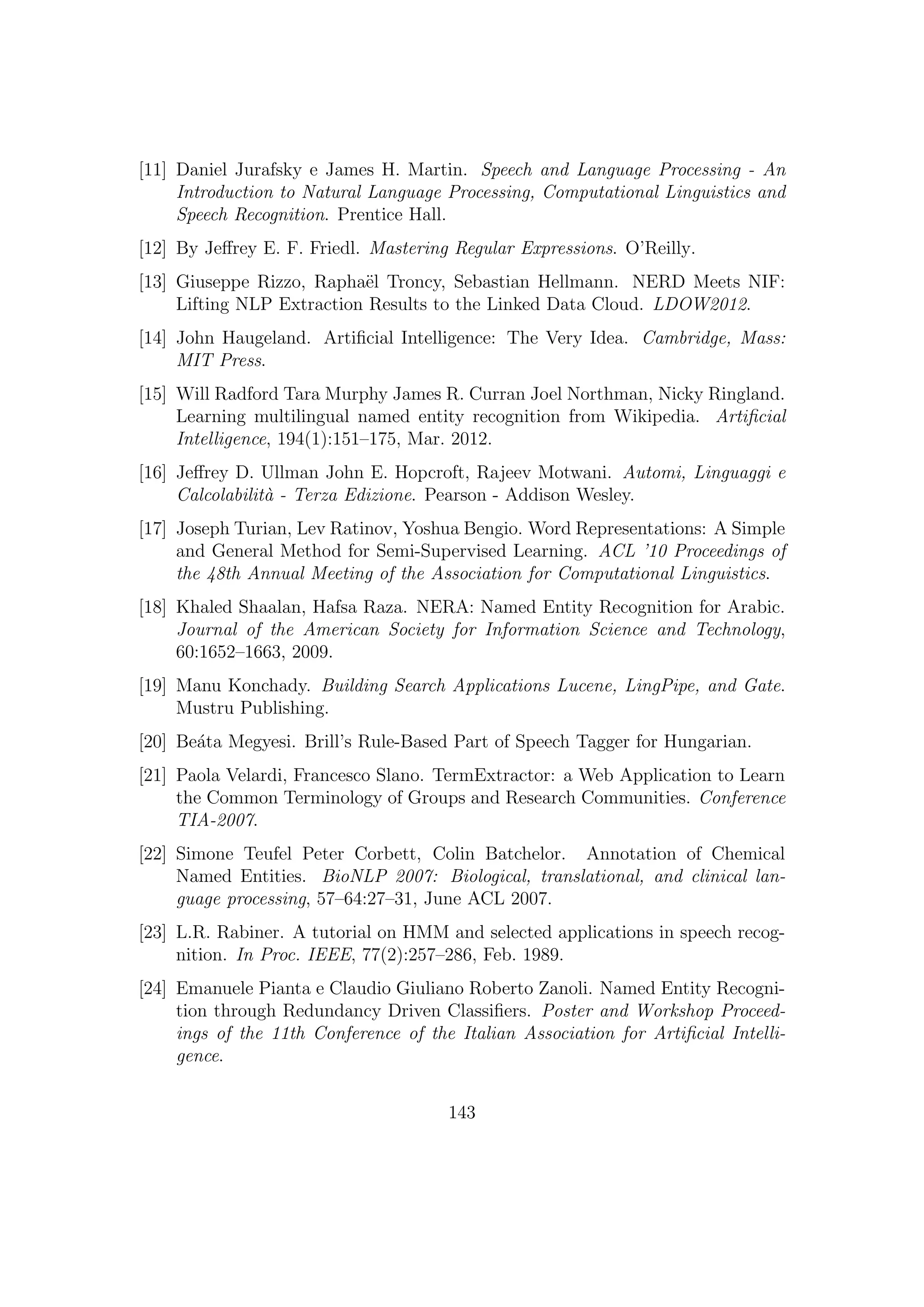 [11] Daniel Jurafsky e James H. Martin. Speech and Language Processing - An
Introduction to Natural Language Processing, Computational Linguistics and
Speech Recognition. Prentice Hall.
[12] By Jeﬀrey E. F. Friedl. Mastering Regular Expressions. O’Reilly.
[13] Giuseppe Rizzo, Rapha¨el Troncy, Sebastian Hellmann. NERD Meets NIF:
Lifting NLP Extraction Results to the Linked Data Cloud. LDOW2012.
[14] John Haugeland. Artiﬁcial Intelligence: The Very Idea. Cambridge, Mass:
MIT Press.
[15] Will Radford Tara Murphy James R. Curran Joel Northman, Nicky Ringland.
Learning multilingual named entity recognition from Wikipedia. Artiﬁcial
Intelligence, 194(1):151–175, Mar. 2012.
[16] Jeﬀrey D. Ullman John E. Hopcroft, Rajeev Motwani. Automi, Linguaggi e
Calcolabilit`a - Terza Edizione. Pearson - Addison Wesley.
[17] Joseph Turian, Lev Ratinov, Yoshua Bengio. Word Representations: A Simple
and General Method for Semi-Supervised Learning. ACL ’10 Proceedings of
the 48th Annual Meeting of the Association for Computational Linguistics.
[18] Khaled Shaalan, Hafsa Raza. NERA: Named Entity Recognition for Arabic.
Journal of the American Society for Information Science and Technology,
60:1652–1663, 2009.
[19] Manu Konchady. Building Search Applications Lucene, LingPipe, and Gate.
Mustru Publishing.
[20] Be´ata Megyesi. Brill’s Rule-Based Part of Speech Tagger for Hungarian.
[21] Paola Velardi, Francesco Slano. TermExtractor: a Web Application to Learn
the Common Terminology of Groups and Research Communities. Conference
TIA-2007.
[22] Simone Teufel Peter Corbett, Colin Batchelor. Annotation of Chemical
Named Entities. BioNLP 2007: Biological, translational, and clinical lan-
guage processing, 57–64:27–31, June ACL 2007.
[23] L.R. Rabiner. A tutorial on HMM and selected applications in speech recog-
nition. In Proc. IEEE, 77(2):257–286, Feb. 1989.
[24] Emanuele Pianta e Claudio Giuliano Roberto Zanoli. Named Entity Recogni-
tion through Redundancy Driven Classiﬁers. Poster and Workshop Proceed-
ings of the 11th Conference of the Italian Association for Artiﬁcial Intelli-
gence.
143
 