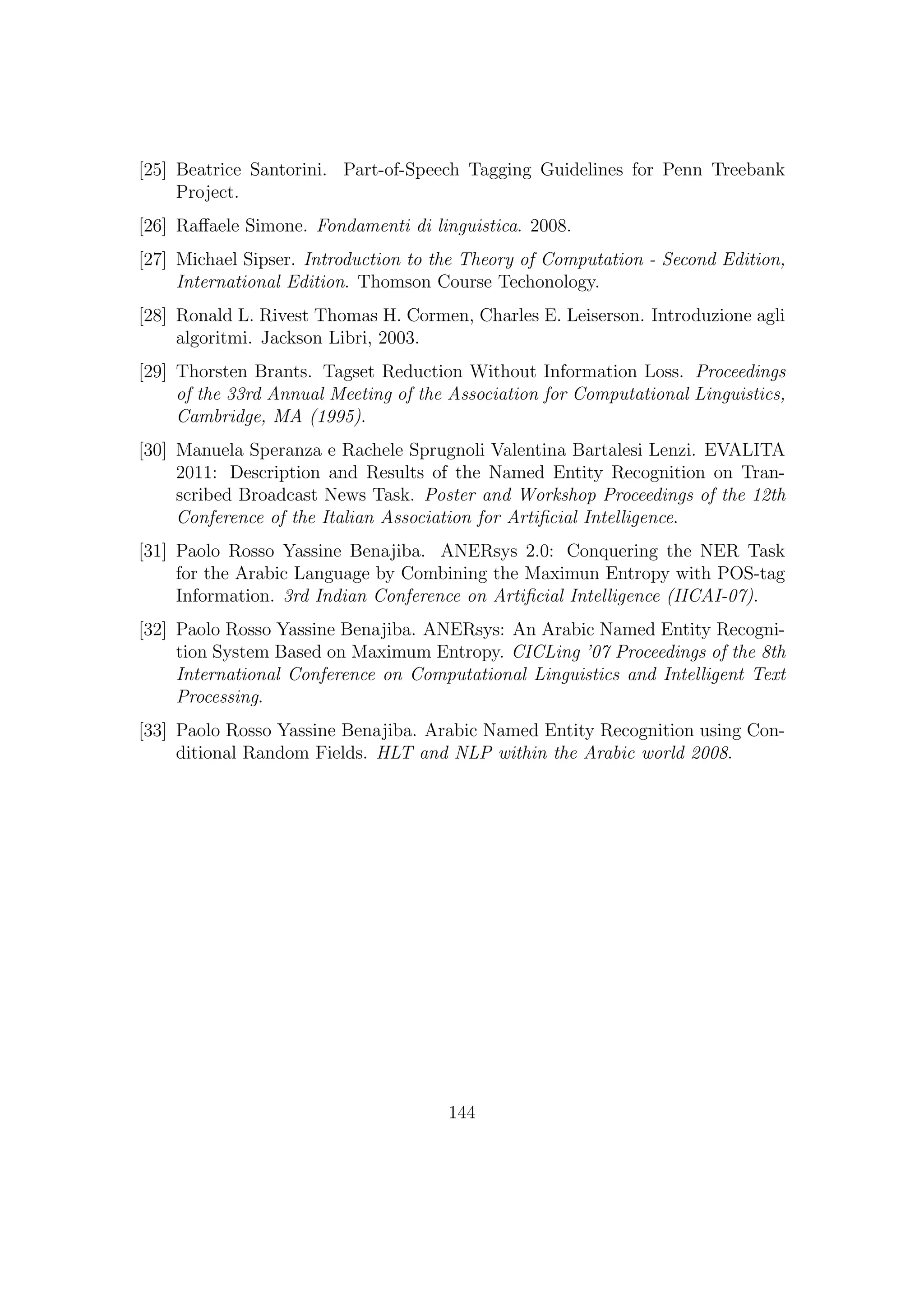 [25] Beatrice Santorini. Part-of-Speech Tagging Guidelines for Penn Treebank
Project.
[26] Raﬀaele Simone. Fondamenti di linguistica. 2008.
[27] Michael Sipser. Introduction to the Theory of Computation - Second Edition,
International Edition. Thomson Course Techonology.
[28] Ronald L. Rivest Thomas H. Cormen, Charles E. Leiserson. Introduzione agli
algoritmi. Jackson Libri, 2003.
[29] Thorsten Brants. Tagset Reduction Without Information Loss. Proceedings
of the 33rd Annual Meeting of the Association for Computational Linguistics,
Cambridge, MA (1995).
[30] Manuela Speranza e Rachele Sprugnoli Valentina Bartalesi Lenzi. EVALITA
2011: Description and Results of the Named Entity Recognition on Tran-
scribed Broadcast News Task. Poster and Workshop Proceedings of the 12th
Conference of the Italian Association for Artiﬁcial Intelligence.
[31] Paolo Rosso Yassine Benajiba. ANERsys 2.0: Conquering the NER Task
for the Arabic Language by Combining the Maximun Entropy with POS-tag
Information. 3rd Indian Conference on Artiﬁcial Intelligence (IICAI-07).
[32] Paolo Rosso Yassine Benajiba. ANERsys: An Arabic Named Entity Recogni-
tion System Based on Maximum Entropy. CICLing ’07 Proceedings of the 8th
International Conference on Computational Linguistics and Intelligent Text
Processing.
[33] Paolo Rosso Yassine Benajiba. Arabic Named Entity Recognition using Con-
ditional Random Fields. HLT and NLP within the Arabic world 2008.
144
 