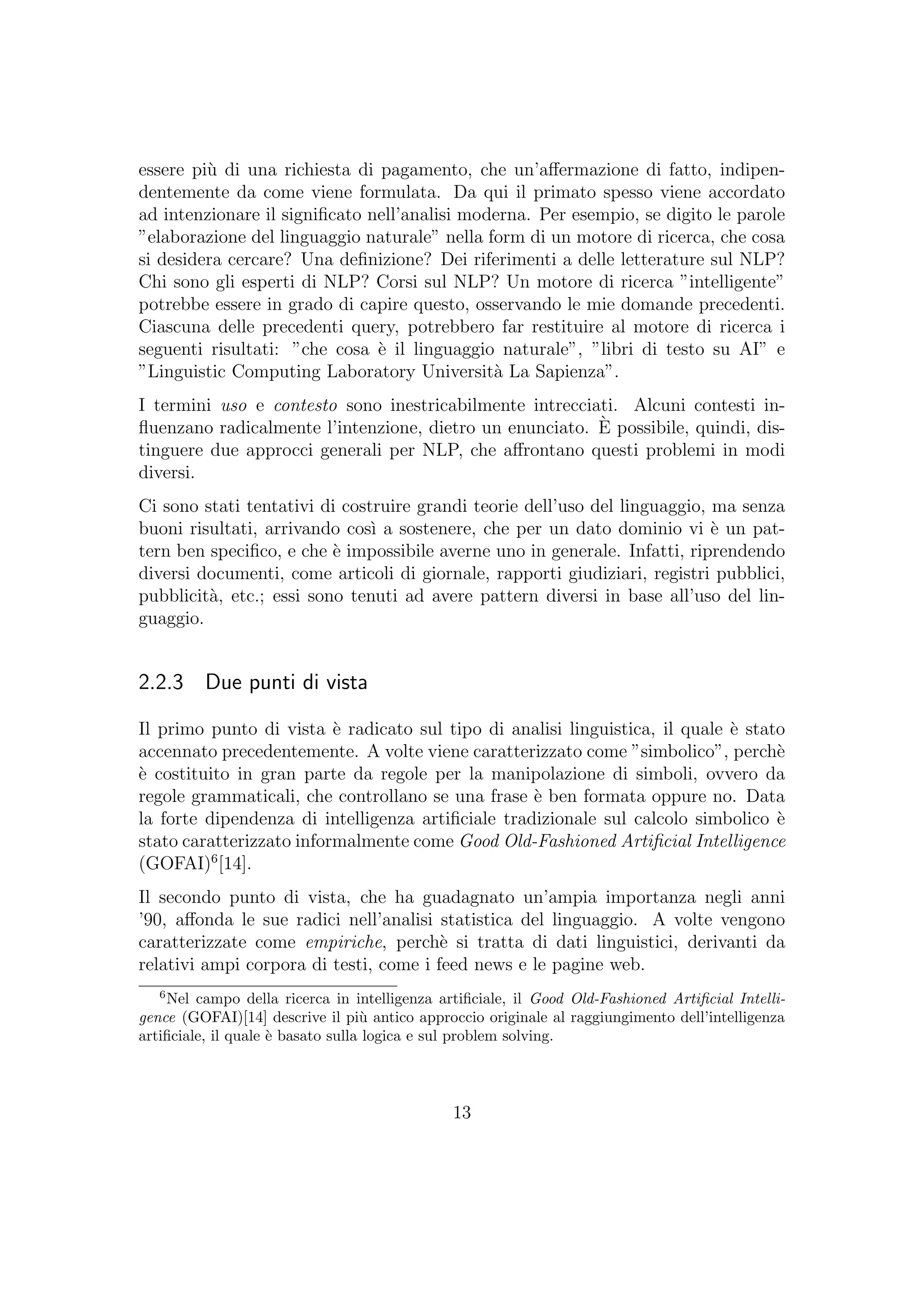 essere pi`u di una richiesta di pagamento, che un’aﬀermazione di fatto, indipen-
dentemente da come viene formulata. Da qui il primato spesso viene accordato
ad intenzionare il signiﬁcato nell’analisi moderna. Per esempio, se digito le parole
”elaborazione del linguaggio naturale” nella form di un motore di ricerca, che cosa
si desidera cercare? Una deﬁnizione? Dei riferimenti a delle letterature sul NLP?
Chi sono gli esperti di NLP? Corsi sul NLP? Un motore di ricerca ”intelligente”
potrebbe essere in grado di capire questo, osservando le mie domande precedenti.
Ciascuna delle precedenti query, potrebbero far restituire al motore di ricerca i
seguenti risultati: ”che cosa `e il linguaggio naturale”, ”libri di testo su AI” e
”Linguistic Computing Laboratory Universit`a La Sapienza”.
I termini uso e contesto sono inestricabilmente intrecciati. Alcuni contesti in-
ﬂuenzano radicalmente l’intenzione, dietro un enunciato. `E possibile, quindi, dis-
tinguere due approcci generali per NLP, che aﬀrontano questi problemi in modi
diversi.
Ci sono stati tentativi di costruire grandi teorie dell’uso del linguaggio, ma senza
buoni risultati, arrivando cos`ı a sostenere, che per un dato dominio vi `e un pat-
tern ben speciﬁco, e che `e impossibile averne uno in generale. Infatti, riprendendo
diversi documenti, come articoli di giornale, rapporti giudiziari, registri pubblici,
pubblicit`a, etc.; essi sono tenuti ad avere pattern diversi in base all’uso del lin-
guaggio.
2.2.3 Due punti di vista
Il primo punto di vista `e radicato sul tipo di analisi linguistica, il quale `e stato
accennato precedentemente. A volte viene caratterizzato come ”simbolico”, perch`e
`e costituito in gran parte da regole per la manipolazione di simboli, ovvero da
regole grammaticali, che controllano se una frase `e ben formata oppure no. Data
la forte dipendenza di intelligenza artiﬁciale tradizionale sul calcolo simbolico `e
stato caratterizzato informalmente come Good Old-Fashioned Artiﬁcial Intelligence
(GOFAI)6
[14].
Il secondo punto di vista, che ha guadagnato un’ampia importanza negli anni
’90, aﬀonda le sue radici nell’analisi statistica del linguaggio. A volte vengono
caratterizzate come empiriche, perch`e si tratta di dati linguistici, derivanti da
relativi ampi corpora di testi, come i feed news e le pagine web.
6
Nel campo della ricerca in intelligenza artiﬁciale, il Good Old-Fashioned Artiﬁcial Intelli-
gence (GOFAI)[14] descrive il pi`u antico approccio originale al raggiungimento dell’intelligenza
artiﬁciale, il quale `e basato sulla logica e sul problem solving.
13
 