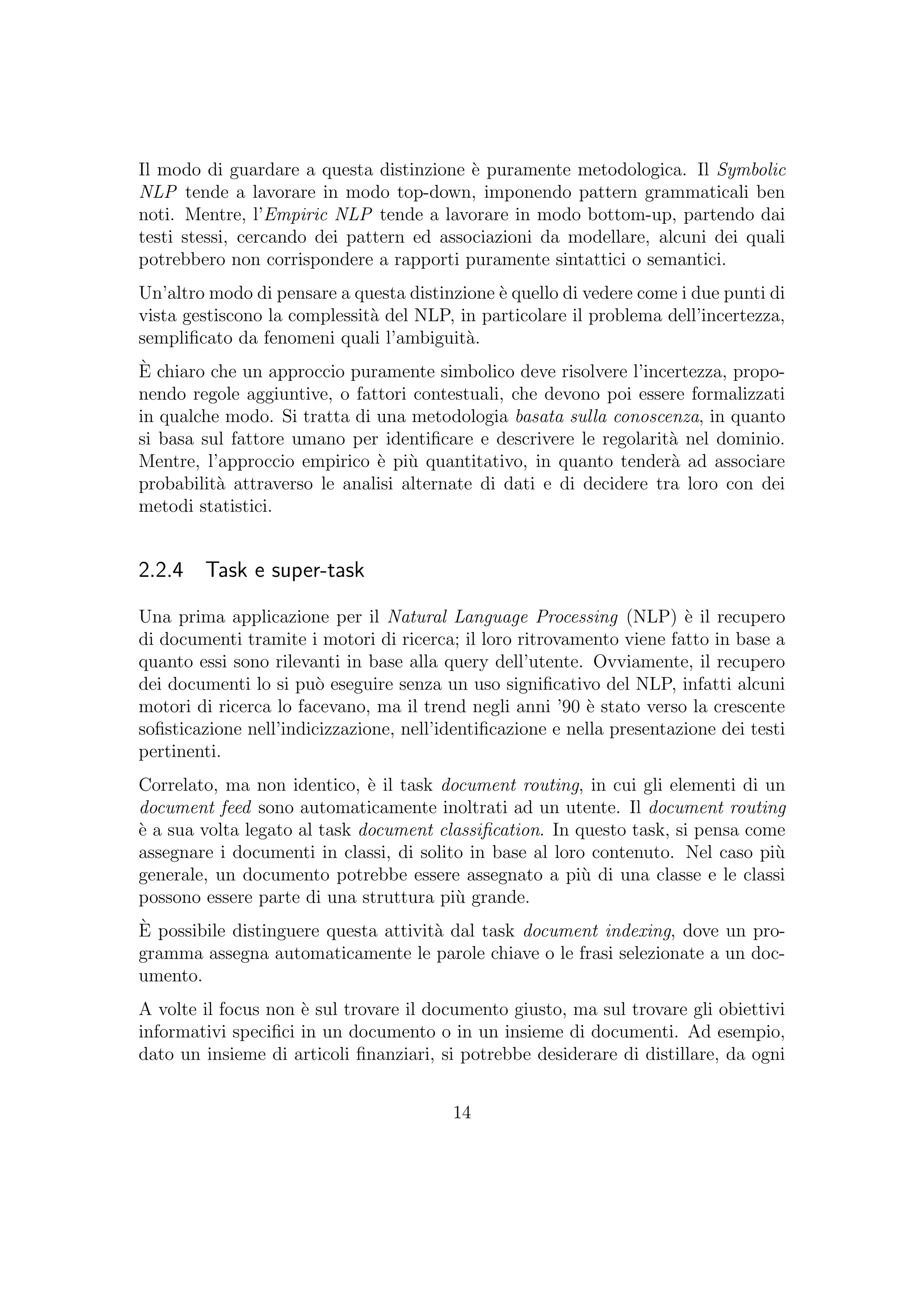 Il modo di guardare a questa distinzione `e puramente metodologica. Il Symbolic
NLP tende a lavorare in modo top-down, imponendo pattern grammaticali ben
noti. Mentre, l’Empiric NLP tende a lavorare in modo bottom-up, partendo dai
testi stessi, cercando dei pattern ed associazioni da modellare, alcuni dei quali
potrebbero non corrispondere a rapporti puramente sintattici o semantici.
Un’altro modo di pensare a questa distinzione `e quello di vedere come i due punti di
vista gestiscono la complessit`a del NLP, in particolare il problema dell’incertezza,
sempliﬁcato da fenomeni quali l’ambiguit`a.
`E chiaro che un approccio puramente simbolico deve risolvere l’incertezza, propo-
nendo regole aggiuntive, o fattori contestuali, che devono poi essere formalizzati
in qualche modo. Si tratta di una metodologia basata sulla conoscenza, in quanto
si basa sul fattore umano per identiﬁcare e descrivere le regolarit`a nel dominio.
Mentre, l’approccio empirico `e pi`u quantitativo, in quanto tender`a ad associare
probabilit`a attraverso le analisi alternate di dati e di decidere tra loro con dei
metodi statistici.
2.2.4 Task e super-task
Una prima applicazione per il Natural Language Processing (NLP) `e il recupero
di documenti tramite i motori di ricerca; il loro ritrovamento viene fatto in base a
quanto essi sono rilevanti in base alla query dell’utente. Ovviamente, il recupero
dei documenti lo si pu`o eseguire senza un uso signiﬁcativo del NLP, infatti alcuni
motori di ricerca lo facevano, ma il trend negli anni ’90 `e stato verso la crescente
soﬁsticazione nell’indicizzazione, nell’identiﬁcazione e nella presentazione dei testi
pertinenti.
Correlato, ma non identico, `e il task document routing, in cui gli elementi di un
document feed sono automaticamente inoltrati ad un utente. Il document routing
`e a sua volta legato al task document classiﬁcation. In questo task, si pensa come
assegnare i documenti in classi, di solito in base al loro contenuto. Nel caso pi`u
generale, un documento potrebbe essere assegnato a pi`u di una classe e le classi
possono essere parte di una struttura pi`u grande.
`E possibile distinguere questa attivit`a dal task document indexing, dove un pro-
gramma assegna automaticamente le parole chiave o le frasi selezionate a un doc-
umento.
A volte il focus non `e sul trovare il documento giusto, ma sul trovare gli obiettivi
informativi speciﬁci in un documento o in un insieme di documenti. Ad esempio,
dato un insieme di articoli ﬁnanziari, si potrebbe desiderare di distillare, da ogni
14
 