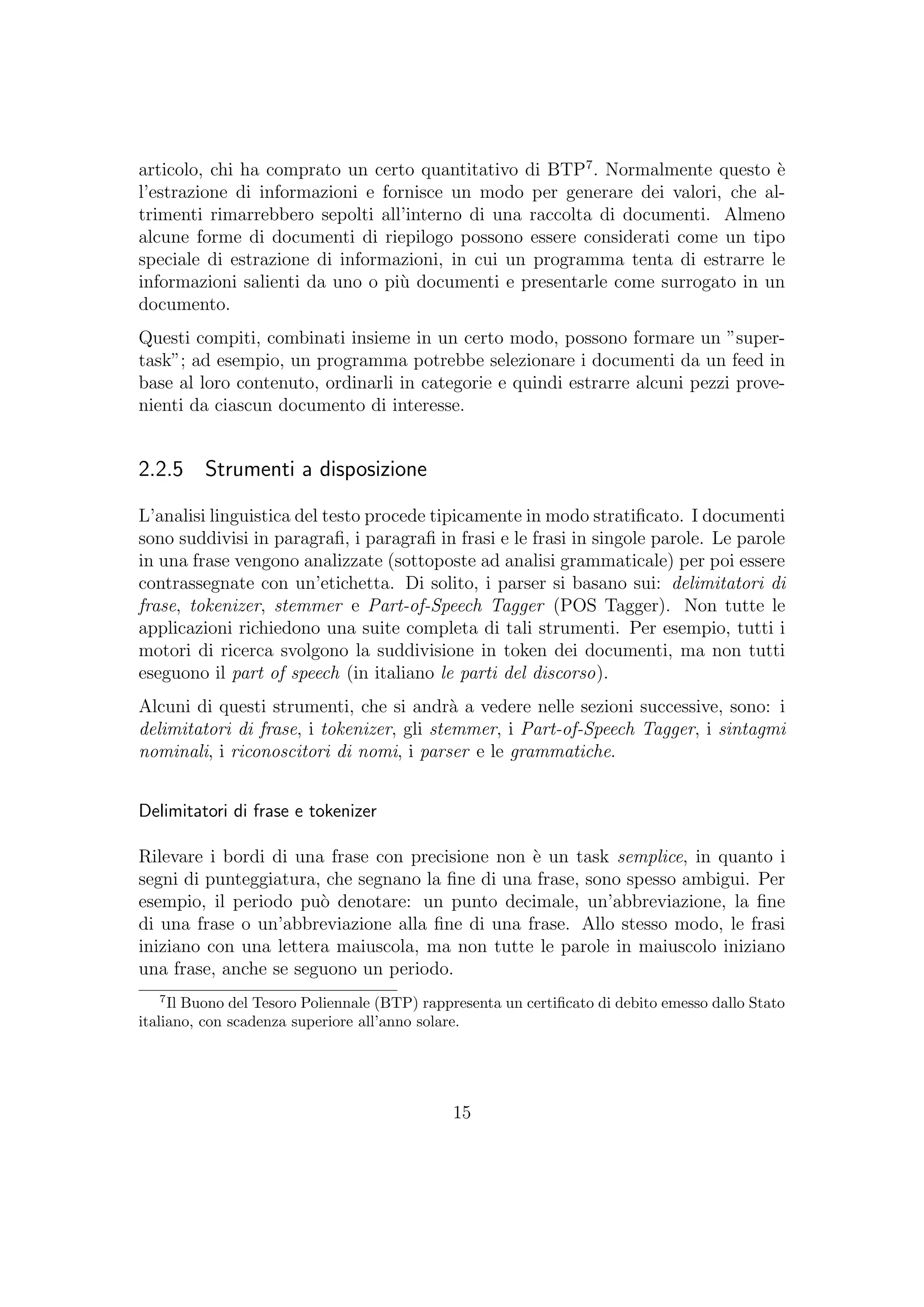 articolo, chi ha comprato un certo quantitativo di BTP7
. Normalmente questo `e
l’estrazione di informazioni e fornisce un modo per generare dei valori, che al-
trimenti rimarrebbero sepolti all’interno di una raccolta di documenti. Almeno
alcune forme di documenti di riepilogo possono essere considerati come un tipo
speciale di estrazione di informazioni, in cui un programma tenta di estrarre le
informazioni salienti da uno o pi`u documenti e presentarle come surrogato in un
documento.
Questi compiti, combinati insieme in un certo modo, possono formare un ”super-
task”; ad esempio, un programma potrebbe selezionare i documenti da un feed in
base al loro contenuto, ordinarli in categorie e quindi estrarre alcuni pezzi prove-
nienti da ciascun documento di interesse.
2.2.5 Strumenti a disposizione
L’analisi linguistica del testo procede tipicamente in modo stratiﬁcato. I documenti
sono suddivisi in paragraﬁ, i paragraﬁ in frasi e le frasi in singole parole. Le parole
in una frase vengono analizzate (sottoposte ad analisi grammaticale) per poi essere
contrassegnate con un’etichetta. Di solito, i parser si basano sui: delimitatori di
frase, tokenizer, stemmer e Part-of-Speech Tagger (POS Tagger). Non tutte le
applicazioni richiedono una suite completa di tali strumenti. Per esempio, tutti i
motori di ricerca svolgono la suddivisione in token dei documenti, ma non tutti
eseguono il part of speech (in italiano le parti del discorso).
Alcuni di questi strumenti, che si andr`a a vedere nelle sezioni successive, sono: i
delimitatori di frase, i tokenizer, gli stemmer, i Part-of-Speech Tagger, i sintagmi
nominali, i riconoscitori di nomi, i parser e le grammatiche.
Delimitatori di frase e tokenizer
Rilevare i bordi di una frase con precisione non `e un task semplice, in quanto i
segni di punteggiatura, che segnano la ﬁne di una frase, sono spesso ambigui. Per
esempio, il periodo pu`o denotare: un punto decimale, un’abbreviazione, la ﬁne
di una frase o un’abbreviazione alla ﬁne di una frase. Allo stesso modo, le frasi
iniziano con una lettera maiuscola, ma non tutte le parole in maiuscolo iniziano
una frase, anche se seguono un periodo.
7
Il Buono del Tesoro Poliennale (BTP) rappresenta un certiﬁcato di debito emesso dallo Stato
italiano, con scadenza superiore all’anno solare.
15
 