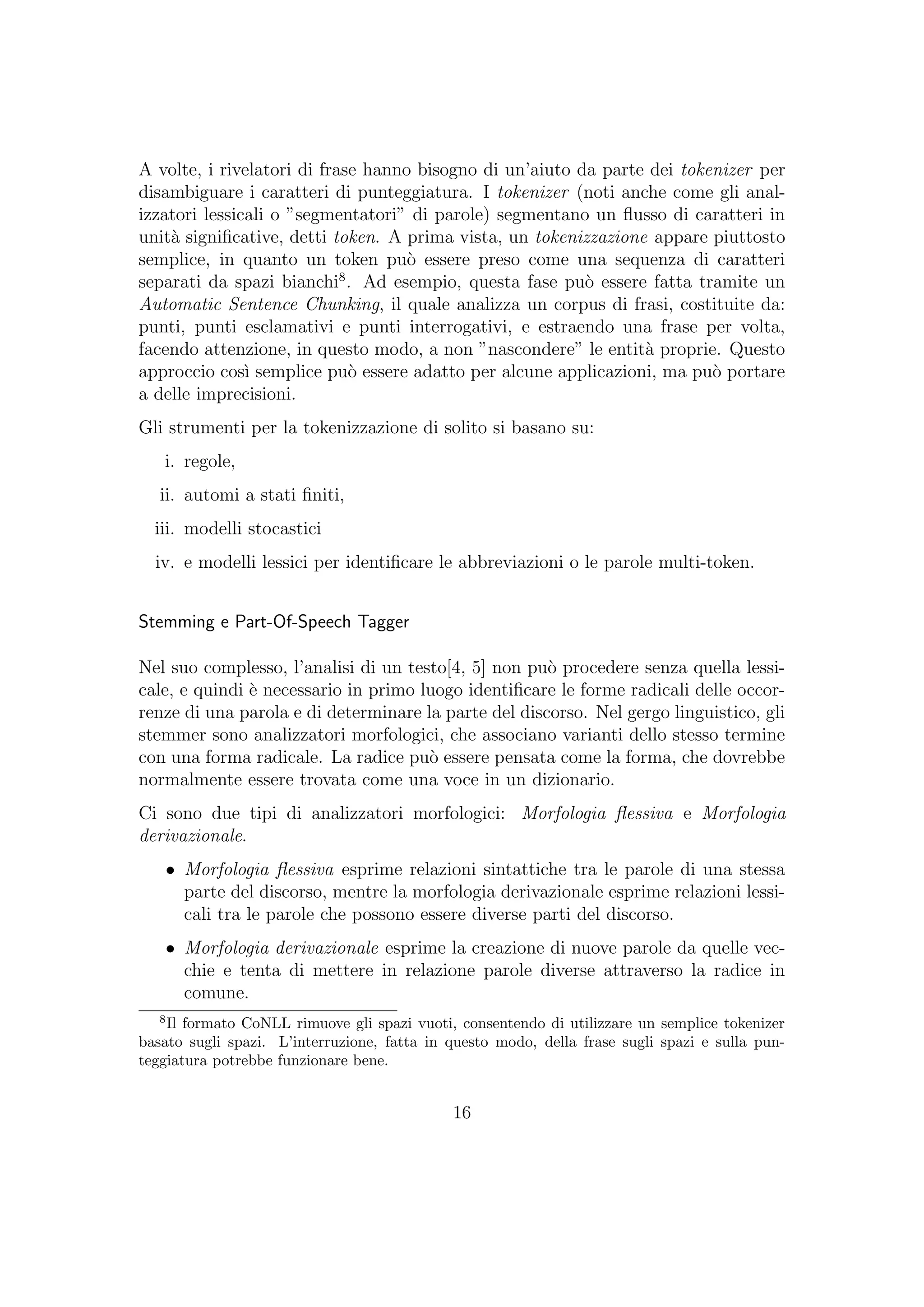 A volte, i rivelatori di frase hanno bisogno di un’aiuto da parte dei tokenizer per
disambiguare i caratteri di punteggiatura. I tokenizer (noti anche come gli anal-
izzatori lessicali o ”segmentatori” di parole) segmentano un ﬂusso di caratteri in
unit`a signiﬁcative, detti token. A prima vista, un tokenizzazione appare piuttosto
semplice, in quanto un token pu`o essere preso come una sequenza di caratteri
separati da spazi bianchi8
. Ad esempio, questa fase pu`o essere fatta tramite un
Automatic Sentence Chunking, il quale analizza un corpus di frasi, costituite da:
punti, punti esclamativi e punti interrogativi, e estraendo una frase per volta,
facendo attenzione, in questo modo, a non ”nascondere” le entit`a proprie. Questo
approccio cos`ı semplice pu`o essere adatto per alcune applicazioni, ma pu`o portare
a delle imprecisioni.
Gli strumenti per la tokenizzazione di solito si basano su:
i. regole,
ii. automi a stati ﬁniti,
iii. modelli stocastici
iv. e modelli lessici per identiﬁcare le abbreviazioni o le parole multi-token.
Stemming e Part-Of-Speech Tagger
Nel suo complesso, l’analisi di un testo[4, 5] non pu`o procedere senza quella lessi-
cale, e quindi `e necessario in primo luogo identiﬁcare le forme radicali delle occor-
renze di una parola e di determinare la parte del discorso. Nel gergo linguistico, gli
stemmer sono analizzatori morfologici, che associano varianti dello stesso termine
con una forma radicale. La radice pu`o essere pensata come la forma, che dovrebbe
normalmente essere trovata come una voce in un dizionario.
Ci sono due tipi di analizzatori morfologici: Morfologia ﬂessiva e Morfologia
derivazionale.
• Morfologia ﬂessiva esprime relazioni sintattiche tra le parole di una stessa
parte del discorso, mentre la morfologia derivazionale esprime relazioni lessi-
cali tra le parole che possono essere diverse parti del discorso.
• Morfologia derivazionale esprime la creazione di nuove parole da quelle vec-
chie e tenta di mettere in relazione parole diverse attraverso la radice in
comune.
8
Il formato CoNLL rimuove gli spazi vuoti, consentendo di utilizzare un semplice tokenizer
basato sugli spazi. L’interruzione, fatta in questo modo, della frase sugli spazi e sulla pun-
teggiatura potrebbe funzionare bene.
16
 