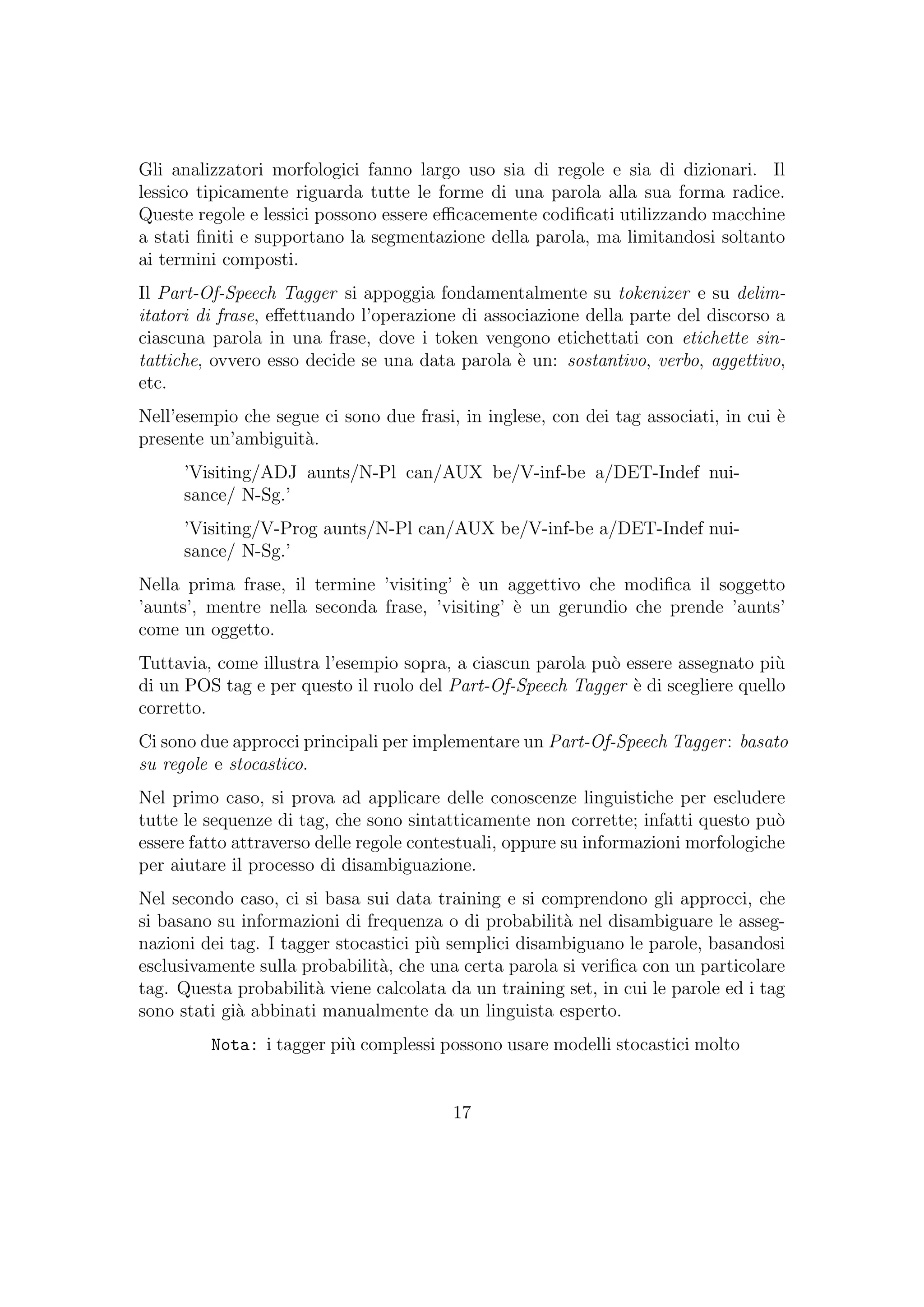 Gli analizzatori morfologici fanno largo uso sia di regole e sia di dizionari. Il
lessico tipicamente riguarda tutte le forme di una parola alla sua forma radice.
Queste regole e lessici possono essere eﬃcacemente codiﬁcati utilizzando macchine
a stati ﬁniti e supportano la segmentazione della parola, ma limitandosi soltanto
ai termini composti.
Il Part-Of-Speech Tagger si appoggia fondamentalmente su tokenizer e su delim-
itatori di frase, eﬀettuando l’operazione di associazione della parte del discorso a
ciascuna parola in una frase, dove i token vengono etichettati con etichette sin-
tattiche, ovvero esso decide se una data parola `e un: sostantivo, verbo, aggettivo,
etc.
Nell’esempio che segue ci sono due frasi, in inglese, con dei tag associati, in cui `e
presente un’ambiguit`a.
’Visiting/ADJ aunts/N-Pl can/AUX be/V-inf-be a/DET-Indef nui-
sance/ N-Sg.’
’Visiting/V-Prog aunts/N-Pl can/AUX be/V-inf-be a/DET-Indef nui-
sance/ N-Sg.’
Nella prima frase, il termine ’visiting’ `e un aggettivo che modiﬁca il soggetto
’aunts’, mentre nella seconda frase, ’visiting’ `e un gerundio che prende ’aunts’
come un oggetto.
Tuttavia, come illustra l’esempio sopra, a ciascun parola pu`o essere assegnato pi`u
di un POS tag e per questo il ruolo del Part-Of-Speech Tagger `e di scegliere quello
corretto.
Ci sono due approcci principali per implementare un Part-Of-Speech Tagger: basato
su regole e stocastico.
Nel primo caso, si prova ad applicare delle conoscenze linguistiche per escludere
tutte le sequenze di tag, che sono sintatticamente non corrette; infatti questo pu`o
essere fatto attraverso delle regole contestuali, oppure su informazioni morfologiche
per aiutare il processo di disambiguazione.
Nel secondo caso, ci si basa sui data training e si comprendono gli approcci, che
si basano su informazioni di frequenza o di probabilit`a nel disambiguare le asseg-
nazioni dei tag. I tagger stocastici pi`u semplici disambiguano le parole, basandosi
esclusivamente sulla probabilit`a, che una certa parola si veriﬁca con un particolare
tag. Questa probabilit`a viene calcolata da un training set, in cui le parole ed i tag
sono stati gi`a abbinati manualmente da un linguista esperto.
Nota: i tagger pi`u complessi possono usare modelli stocastici molto
17
 