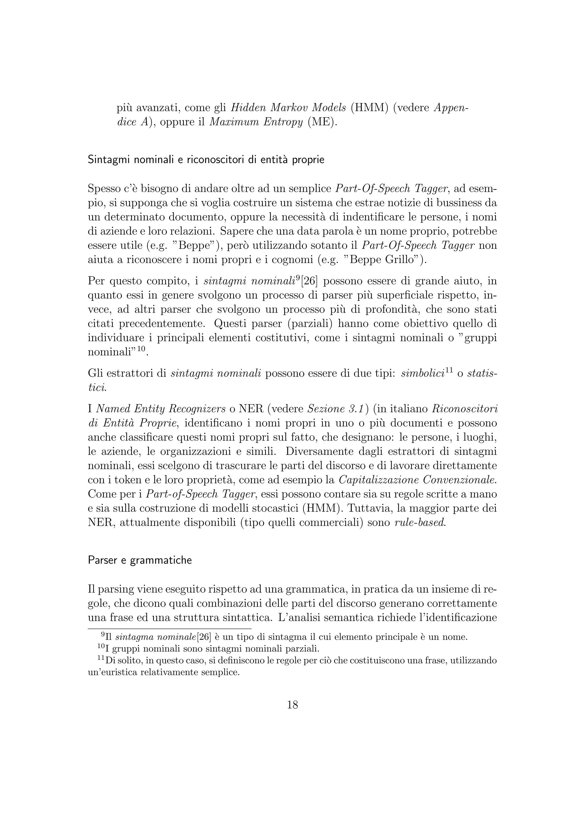 pi`u avanzati, come gli Hidden Markov Models (HMM) (vedere Appen-
dice A), oppure il Maximum Entropy (ME).
Sintagmi nominali e riconoscitori di entit`a proprie
Spesso c’`e bisogno di andare oltre ad un semplice Part-Of-Speech Tagger, ad esem-
pio, si supponga che si voglia costruire un sistema che estrae notizie di bussiness da
un determinato documento, oppure la necessit`a di indentiﬁcare le persone, i nomi
di aziende e loro relazioni. Sapere che una data parola `e un nome proprio, potrebbe
essere utile (e.g. ”Beppe”), per`o utilizzando sotanto il Part-Of-Speech Tagger non
aiuta a riconoscere i nomi propri e i cognomi (e.g. ”Beppe Grillo”).
Per questo compito, i sintagmi nominali9
[26] possono essere di grande aiuto, in
quanto essi in genere svolgono un processo di parser pi`u superﬁciale rispetto, in-
vece, ad altri parser che svolgono un processo pi`u di profondit`a, che sono stati
citati precedentemente. Questi parser (parziali) hanno come obiettivo quello di
individuare i principali elementi costitutivi, come i sintagmi nominali o ”gruppi
nominali”10
.
Gli estrattori di sintagmi nominali possono essere di due tipi: simbolici11
o statis-
tici.
I Named Entity Recognizers o NER (vedere Sezione 3.1) (in italiano Riconoscitori
di Entit`a Proprie, identiﬁcano i nomi propri in uno o pi`u documenti e possono
anche classiﬁcare questi nomi propri sul fatto, che designano: le persone, i luoghi,
le aziende, le organizzazioni e simili. Diversamente dagli estrattori di sintagmi
nominali, essi scelgono di trascurare le parti del discorso e di lavorare direttamente
con i token e le loro propriet`a, come ad esempio la Capitalizzazione Convenzionale.
Come per i Part-of-Speech Tagger, essi possono contare sia su regole scritte a mano
e sia sulla costruzione di modelli stocastici (HMM). Tuttavia, la maggior parte dei
NER, attualmente disponibili (tipo quelli commerciali) sono rule-based.
Parser e grammatiche
Il parsing viene eseguito rispetto ad una grammatica, in pratica da un insieme di re-
gole, che dicono quali combinazioni delle parti del discorso generano correttamente
una frase ed una struttura sintattica. L’analisi semantica richiede l’identiﬁcazione
9
Il sintagma nominale[26] `e un tipo di sintagma il cui elemento principale `e un nome.
10
I gruppi nominali sono sintagmi nominali parziali.
11
Di solito, in questo caso, si deﬁniscono le regole per ci`o che costituiscono una frase, utilizzando
un’euristica relativamente semplice.
18
 