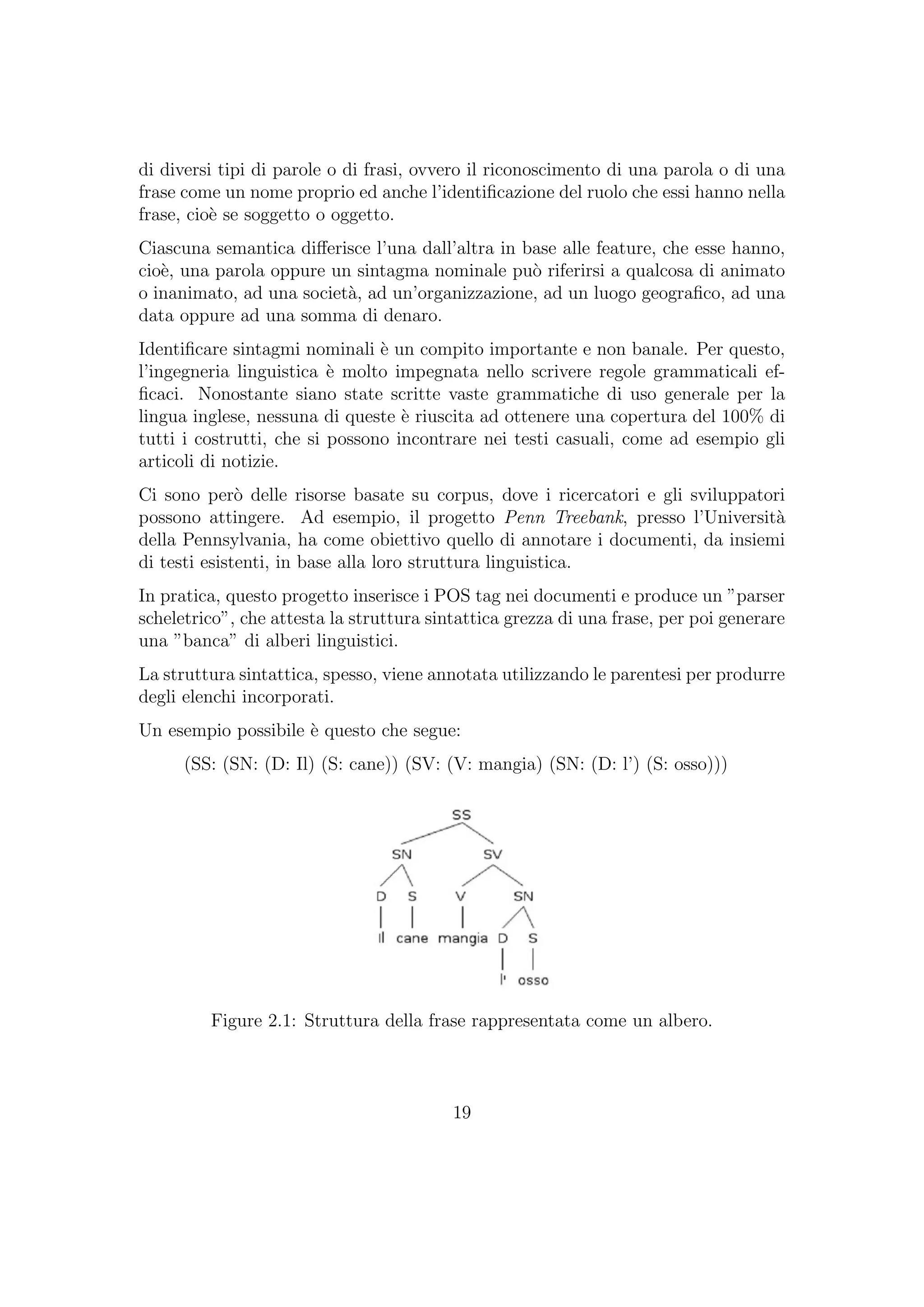 di diversi tipi di parole o di frasi, ovvero il riconoscimento di una parola o di una
frase come un nome proprio ed anche l’identiﬁcazione del ruolo che essi hanno nella
frase, cio`e se soggetto o oggetto.
Ciascuna semantica diﬀerisce l’una dall’altra in base alle feature, che esse hanno,
cio`e, una parola oppure un sintagma nominale pu`o riferirsi a qualcosa di animato
o inanimato, ad una societ`a, ad un’organizzazione, ad un luogo geograﬁco, ad una
data oppure ad una somma di denaro.
Identiﬁcare sintagmi nominali `e un compito importante e non banale. Per questo,
l’ingegneria linguistica `e molto impegnata nello scrivere regole grammaticali ef-
ﬁcaci. Nonostante siano state scritte vaste grammatiche di uso generale per la
lingua inglese, nessuna di queste `e riuscita ad ottenere una copertura del 100% di
tutti i costrutti, che si possono incontrare nei testi casuali, come ad esempio gli
articoli di notizie.
Ci sono per`o delle risorse basate su corpus, dove i ricercatori e gli sviluppatori
possono attingere. Ad esempio, il progetto Penn Treebank, presso l’Universit`a
della Pennsylvania, ha come obiettivo quello di annotare i documenti, da insiemi
di testi esistenti, in base alla loro struttura linguistica.
In pratica, questo progetto inserisce i POS tag nei documenti e produce un ”parser
scheletrico”, che attesta la struttura sintattica grezza di una frase, per poi generare
una ”banca” di alberi linguistici.
La struttura sintattica, spesso, viene annotata utilizzando le parentesi per produrre
degli elenchi incorporati.
Un esempio possibile `e questo che segue:
(SS: (SN: (D: Il) (S: cane)) (SV: (V: mangia) (SN: (D: l’) (S: osso)))
Figure 2.1: Struttura della frase rappresentata come un albero.
19
 