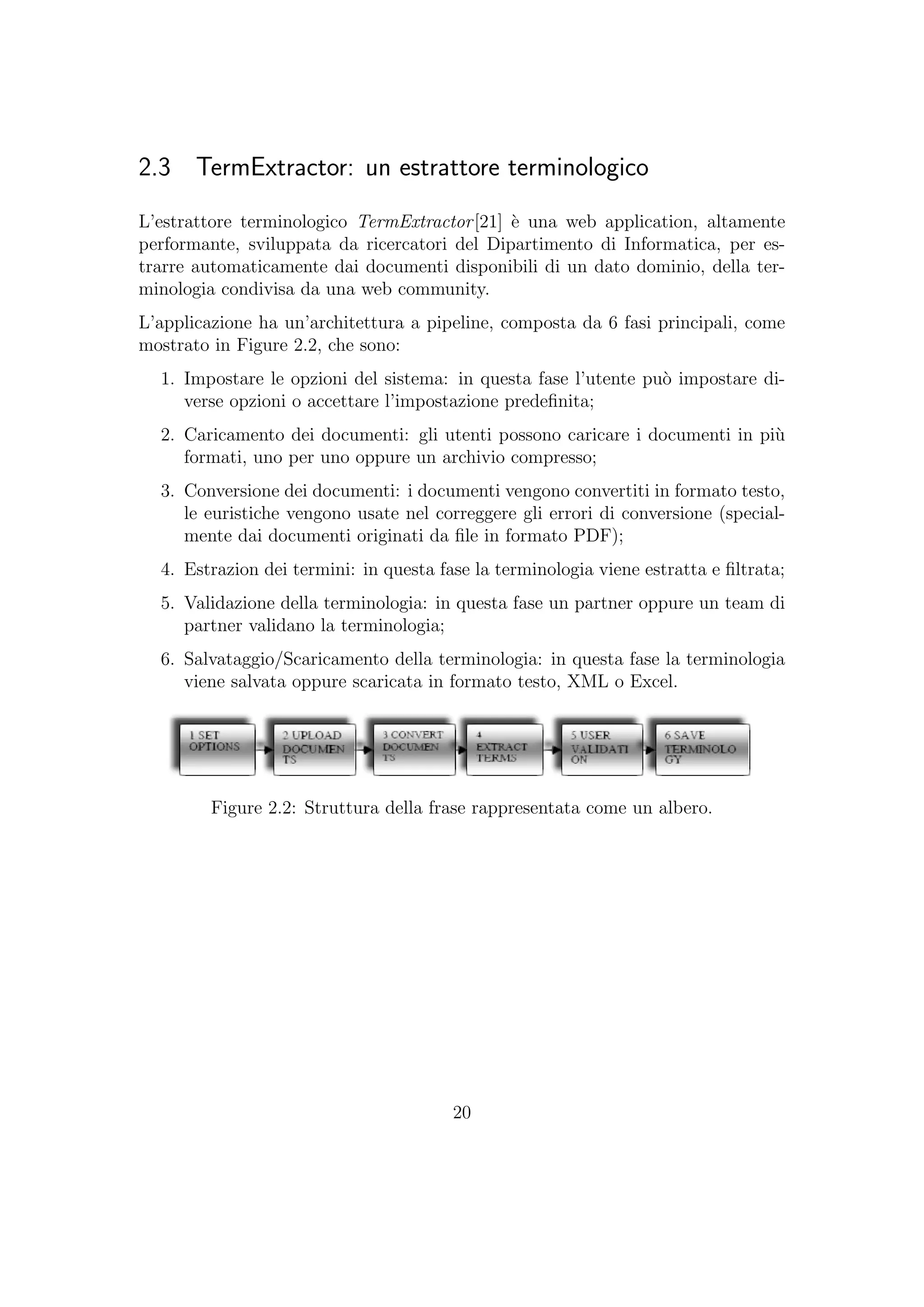 2.3 TermExtractor: un estrattore terminologico
L’estrattore terminologico TermExtractor[21] `e una web application, altamente
performante, sviluppata da ricercatori del Dipartimento di Informatica, per es-
trarre automaticamente dai documenti disponibili di un dato dominio, della ter-
minologia condivisa da una web community.
L’applicazione ha un’architettura a pipeline, composta da 6 fasi principali, come
mostrato in Figure 2.2, che sono:
1. Impostare le opzioni del sistema: in questa fase l’utente pu`o impostare di-
verse opzioni o accettare l’impostazione predeﬁnita;
2. Caricamento dei documenti: gli utenti possono caricare i documenti in pi`u
formati, uno per uno oppure un archivio compresso;
3. Conversione dei documenti: i documenti vengono convertiti in formato testo,
le euristiche vengono usate nel correggere gli errori di conversione (special-
mente dai documenti originati da ﬁle in formato PDF);
4. Estrazion dei termini: in questa fase la terminologia viene estratta e ﬁltrata;
5. Validazione della terminologia: in questa fase un partner oppure un team di
partner validano la terminologia;
6. Salvataggio/Scaricamento della terminologia: in questa fase la terminologia
viene salvata oppure scaricata in formato testo, XML o Excel.
Figure 2.2: Struttura della frase rappresentata come un albero.
20
 