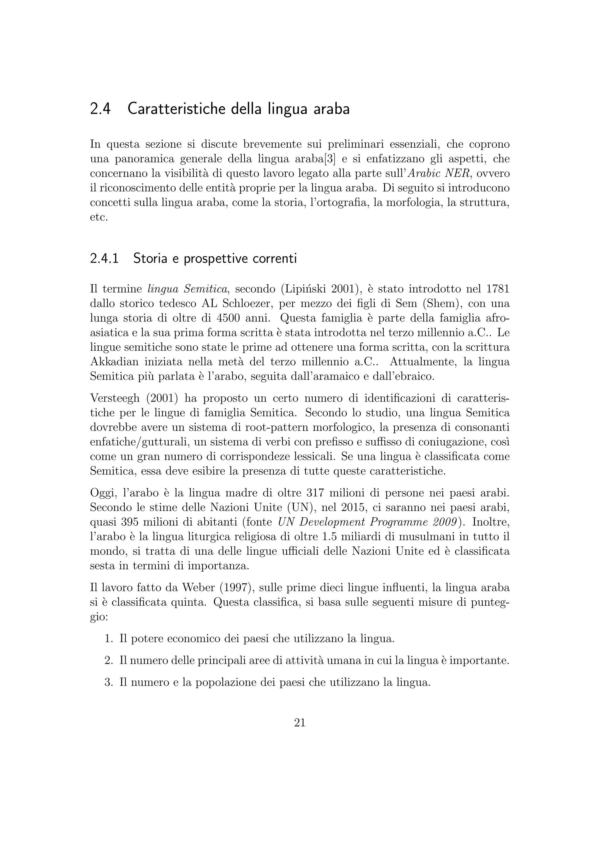 2.4 Caratteristiche della lingua araba
In questa sezione si discute brevemente sui preliminari essenziali, che coprono
una panoramica generale della lingua araba[3] e si enfatizzano gli aspetti, che
concernano la visibilit`a di questo lavoro legato alla parte sull’Arabic NER, ovvero
il riconoscimento delle entit`a proprie per la lingua araba. Di seguito si introducono
concetti sulla lingua araba, come la storia, l’ortograﬁa, la morfologia, la struttura,
etc.
2.4.1 Storia e prospettive correnti
Il termine lingua Semitica, secondo (Lipi´nski 2001), `e stato introdotto nel 1781
dallo storico tedesco AL Schloezer, per mezzo dei ﬁgli di Sem (Shem), con una
lunga storia di oltre di 4500 anni. Questa famiglia `e parte della famiglia afro-
asiatica e la sua prima forma scritta `e stata introdotta nel terzo millennio a.C.. Le
lingue semitiche sono state le prime ad ottenere una forma scritta, con la scrittura
Akkadian iniziata nella met`a del terzo millennio a.C.. Attualmente, la lingua
Semitica pi`u parlata `e l’arabo, seguita dall’aramaico e dall’ebraico.
Versteegh (2001) ha proposto un certo numero di identiﬁcazioni di caratteris-
tiche per le lingue di famiglia Semitica. Secondo lo studio, una lingua Semitica
dovrebbe avere un sistema di root-pattern morfologico, la presenza di consonanti
enfatiche/gutturali, un sistema di verbi con preﬁsso e suﬃsso di coniugazione, cos`ı
come un gran numero di corrispondeze lessicali. Se una lingua `e classiﬁcata come
Semitica, essa deve esibire la presenza di tutte queste caratteristiche.
Oggi, l’arabo `e la lingua madre di oltre 317 milioni di persone nei paesi arabi.
Secondo le stime delle Nazioni Unite (UN), nel 2015, ci saranno nei paesi arabi,
quasi 395 milioni di abitanti (fonte UN Development Programme 2009). Inoltre,
l’arabo `e la lingua liturgica religiosa di oltre 1.5 miliardi di musulmani in tutto il
mondo, si tratta di una delle lingue uﬃciali delle Nazioni Unite ed `e classiﬁcata
sesta in termini di importanza.
Il lavoro fatto da Weber (1997), sulle prime dieci lingue inﬂuenti, la lingua araba
si `e classiﬁcata quinta. Questa classiﬁca, si basa sulle seguenti misure di punteg-
gio:
1. Il potere economico dei paesi che utilizzano la lingua.
2. Il numero delle principali aree di attivit`a umana in cui la lingua `e importante.
3. Il numero e la popolazione dei paesi che utilizzano la lingua.
21
 