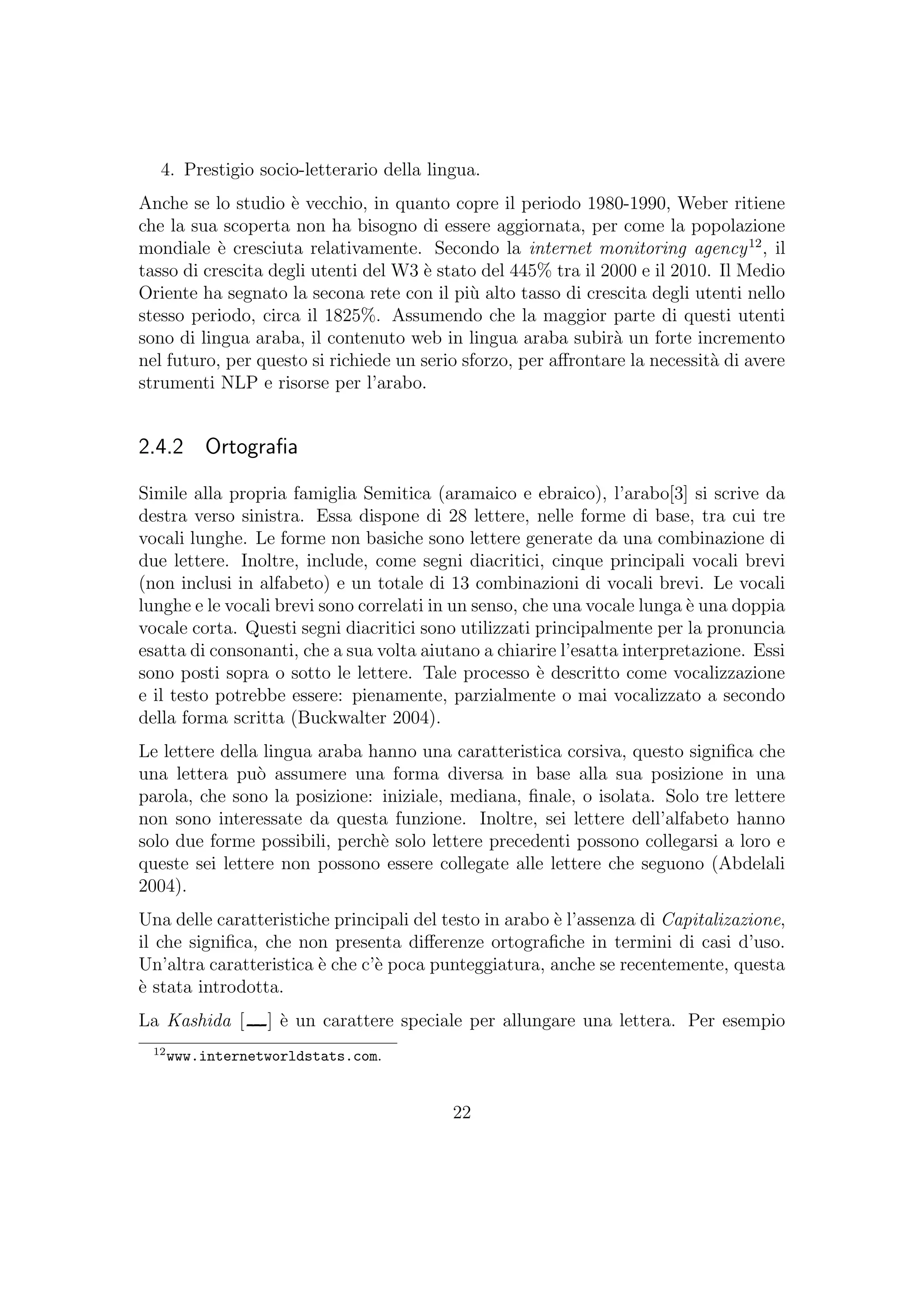 4. Prestigio socio-letterario della lingua.
Anche se lo studio `e vecchio, in quanto copre il periodo 1980-1990, Weber ritiene
che la sua scoperta non ha bisogno di essere aggiornata, per come la popolazione
mondiale `e cresciuta relativamente. Secondo la internet monitoring agency12
, il
tasso di crescita degli utenti del W3 `e stato del 445% tra il 2000 e il 2010. Il Medio
Oriente ha segnato la secona rete con il pi`u alto tasso di crescita degli utenti nello
stesso periodo, circa il 1825%. Assumendo che la maggior parte di questi utenti
sono di lingua araba, il contenuto web in lingua araba subir`a un forte incremento
nel futuro, per questo si richiede un serio sforzo, per aﬀrontare la necessit`a di avere
strumenti NLP e risorse per l’arabo.
2.4.2 Ortograﬁa
Simile alla propria famiglia Semitica (aramaico e ebraico), l’arabo[3] si scrive da
destra verso sinistra. Essa dispone di 28 lettere, nelle forme di base, tra cui tre
vocali lunghe. Le forme non basiche sono lettere generate da una combinazione di
due lettere. Inoltre, include, come segni diacritici, cinque principali vocali brevi
(non inclusi in alfabeto) e un totale di 13 combinazioni di vocali brevi. Le vocali
lunghe e le vocali brevi sono correlati in un senso, che una vocale lunga `e una doppia
vocale corta. Questi segni diacritici sono utilizzati principalmente per la pronuncia
esatta di consonanti, che a sua volta aiutano a chiarire l’esatta interpretazione. Essi
sono posti sopra o sotto le lettere. Tale processo `e descritto come vocalizzazione
e il testo potrebbe essere: pienamente, parzialmente o mai vocalizzato a secondo
della forma scritta (Buckwalter 2004).
Le lettere della lingua araba hanno una caratteristica corsiva, questo signiﬁca che
una lettera pu`o assumere una forma diversa in base alla sua posizione in una
parola, che sono la posizione: iniziale, mediana, ﬁnale, o isolata. Solo tre lettere
non sono interessate da questa funzione. Inoltre, sei lettere dell’alfabeto hanno
solo due forme possibili, perch`e solo lettere precedenti possono collegarsi a loro e
queste sei lettere non possono essere collegate alle lettere che seguono (Abdelali
2004).
Una delle caratteristiche principali del testo in arabo `e l’assenza di Capitalizazione,
il che signiﬁca, che non presenta diﬀerenze ortograﬁche in termini di casi d’uso.
Un’altra caratteristica `e che c’`e poca punteggiatura, anche se recentemente, questa
`e stata introdotta.
La Kashida [ ] `e un carattere speciale per allungare una lettera. Per esempio
12
www.internetworldstats.com.
22
 