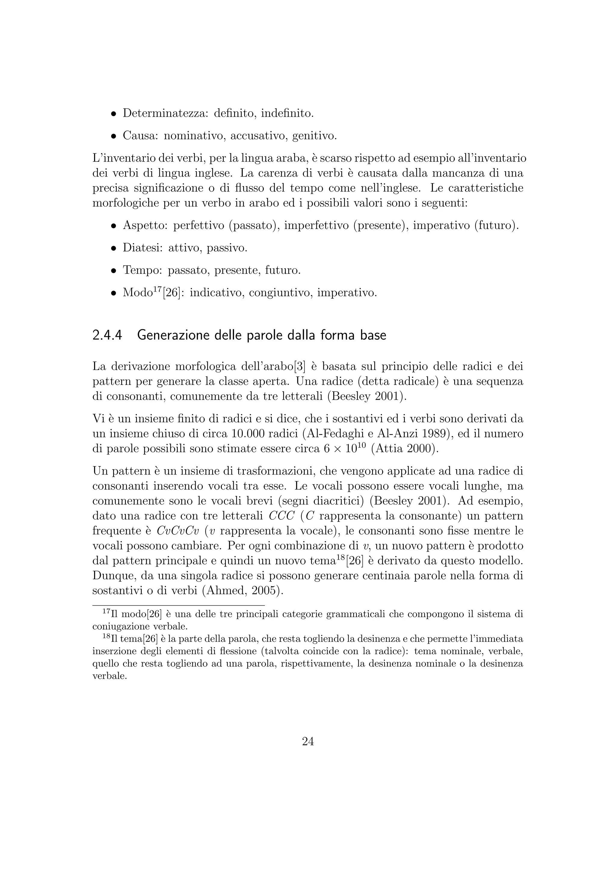 • Determinatezza: deﬁnito, indeﬁnito.
• Causa: nominativo, accusativo, genitivo.
L’inventario dei verbi, per la lingua araba, `e scarso rispetto ad esempio all’inventario
dei verbi di lingua inglese. La carenza di verbi `e causata dalla mancanza di una
precisa signiﬁcazione o di ﬂusso del tempo come nell’inglese. Le caratteristiche
morfologiche per un verbo in arabo ed i possibili valori sono i seguenti:
• Aspetto: perfettivo (passato), imperfettivo (presente), imperativo (futuro).
• Diatesi: attivo, passivo.
• Tempo: passato, presente, futuro.
• Modo17
[26]: indicativo, congiuntivo, imperativo.
2.4.4 Generazione delle parole dalla forma base
La derivazione morfologica dell’arabo[3] `e basata sul principio delle radici e dei
pattern per generare la classe aperta. Una radice (detta radicale) `e una sequenza
di consonanti, comunemente da tre letterali (Beesley 2001).
Vi `e un insieme ﬁnito di radici e si dice, che i sostantivi ed i verbi sono derivati da
un insieme chiuso di circa 10.000 radici (Al-Fedaghi e Al-Anzi 1989), ed il numero
di parole possibili sono stimate essere circa 6 × 1010
(Attia 2000).
Un pattern `e un insieme di trasformazioni, che vengono applicate ad una radice di
consonanti inserendo vocali tra esse. Le vocali possono essere vocali lunghe, ma
comunemente sono le vocali brevi (segni diacritici) (Beesley 2001). Ad esempio,
dato una radice con tre letterali CCC (C rappresenta la consonante) un pattern
frequente `e CvCvCv (v rappresenta la vocale), le consonanti sono ﬁsse mentre le
vocali possono cambiare. Per ogni combinazione di v, un nuovo pattern `e prodotto
dal pattern principale e quindi un nuovo tema18
[26] `e derivato da questo modello.
Dunque, da una singola radice si possono generare centinaia parole nella forma di
sostantivi o di verbi (Ahmed, 2005).
17
Il modo[26] `e una delle tre principali categorie grammaticali che compongono il sistema di
coniugazione verbale.
18
Il tema[26] `e la parte della parola, che resta togliendo la desinenza e che permette l’immediata
inserzione degli elementi di ﬂessione (talvolta coincide con la radice): tema nominale, verbale,
quello che resta togliendo ad una parola, rispettivamente, la desinenza nominale o la desinenza
verbale.
24
 