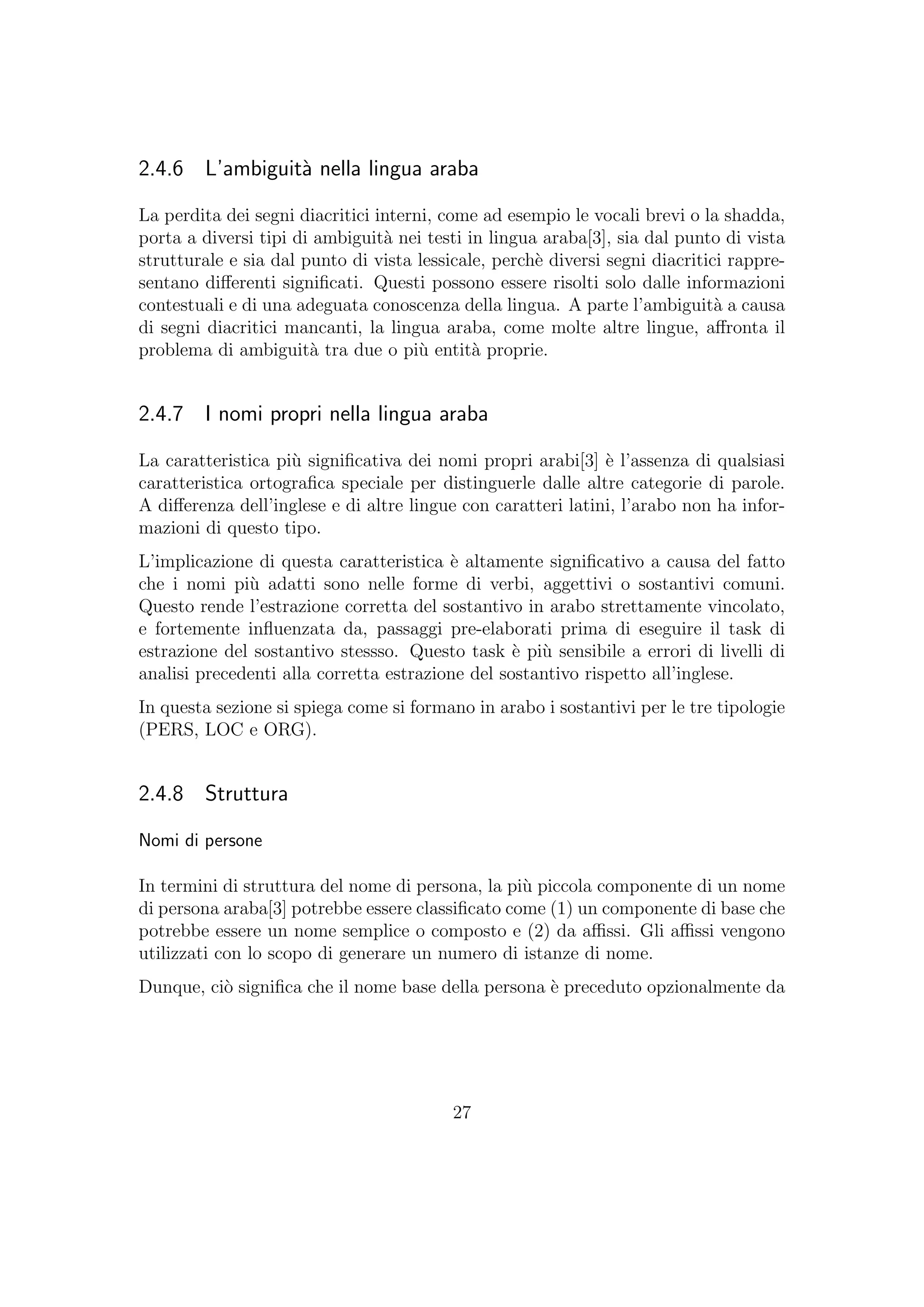 2.4.6 L’ambiguit`a nella lingua araba
La perdita dei segni diacritici interni, come ad esempio le vocali brevi o la shadda,
porta a diversi tipi di ambiguit`a nei testi in lingua araba[3], sia dal punto di vista
strutturale e sia dal punto di vista lessicale, perch`e diversi segni diacritici rappre-
sentano diﬀerenti signiﬁcati. Questi possono essere risolti solo dalle informazioni
contestuali e di una adeguata conoscenza della lingua. A parte l’ambiguit`a a causa
di segni diacritici mancanti, la lingua araba, come molte altre lingue, aﬀronta il
problema di ambiguit`a tra due o pi`u entit`a proprie.
2.4.7 I nomi propri nella lingua araba
La caratteristica pi`u signiﬁcativa dei nomi propri arabi[3] `e l’assenza di qualsiasi
caratteristica ortograﬁca speciale per distinguerle dalle altre categorie di parole.
A diﬀerenza dell’inglese e di altre lingue con caratteri latini, l’arabo non ha infor-
mazioni di questo tipo.
L’implicazione di questa caratteristica `e altamente signiﬁcativo a causa del fatto
che i nomi pi`u adatti sono nelle forme di verbi, aggettivi o sostantivi comuni.
Questo rende l’estrazione corretta del sostantivo in arabo strettamente vincolato,
e fortemente inﬂuenzata da, passaggi pre-elaborati prima di eseguire il task di
estrazione del sostantivo stessso. Questo task `e pi`u sensibile a errori di livelli di
analisi precedenti alla corretta estrazione del sostantivo rispetto all’inglese.
In questa sezione si spiega come si formano in arabo i sostantivi per le tre tipologie
(PERS, LOC e ORG).
2.4.8 Struttura
Nomi di persone
In termini di struttura del nome di persona, la pi`u piccola componente di un nome
di persona araba[3] potrebbe essere classiﬁcato come (1) un componente di base che
potrebbe essere un nome semplice o composto e (2) da aﬃssi. Gli aﬃssi vengono
utilizzati con lo scopo di generare un numero di istanze di nome.
Dunque, ci`o signiﬁca che il nome base della persona `e preceduto opzionalmente da
27
 