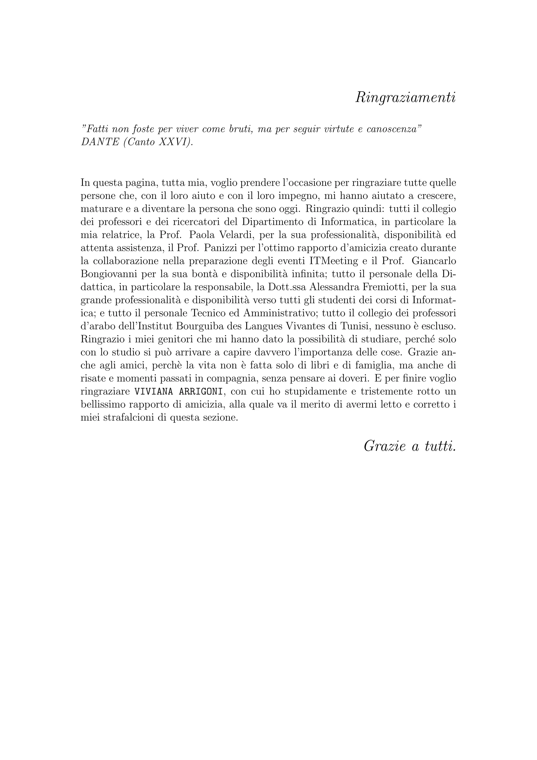 Ringraziamenti
”Fatti non foste per viver come bruti, ma per seguir virtute e canoscenza”
DANTE (Canto XXVI).
In questa pagina, tutta mia, voglio prendere l’occasione per ringraziare tutte quelle
persone che, con il loro aiuto e con il loro impegno, mi hanno aiutato a crescere,
maturare e a diventare la persona che sono oggi. Ringrazio quindi: tutti il collegio
dei professori e dei ricercatori del Dipartimento di Informatica, in particolare la
mia relatrice, la Prof. Paola Velardi, per la sua professionalit`a, disponibilit`a ed
attenta assistenza, il Prof. Panizzi per l’ottimo rapporto d’amicizia creato durante
la collaborazione nella preparazione degli eventi ITMeeting e il Prof. Giancarlo
Bongiovanni per la sua bont`a e disponibilit`a inﬁnita; tutto il personale della Di-
dattica, in particolare la responsabile, la Dott.ssa Alessandra Fremiotti, per la sua
grande professionalit`a e disponibilit`a verso tutti gli studenti dei corsi di Informat-
ica; e tutto il personale Tecnico ed Amministrativo; tutto il collegio dei professori
d’arabo dell’Institut Bourguiba des Langues Vivantes di Tunisi, nessuno `e escluso.
Ringrazio i miei genitori che mi hanno dato la possibilit`a di studiare, perch´e solo
con lo studio si pu`o arrivare a capire davvero l’importanza delle cose. Grazie an-
che agli amici, perch`e la vita non `e fatta solo di libri e di famiglia, ma anche di
risate e momenti passati in compagnia, senza pensare ai doveri. E per ﬁnire voglio
ringraziare VIVIANA ARRIGONI, con cui ho stupidamente e tristemente rotto un
bellissimo rapporto di amicizia, alla quale va il merito di avermi letto e corretto i
miei strafalcioni di questa sezione.
Grazie a tutti.
 