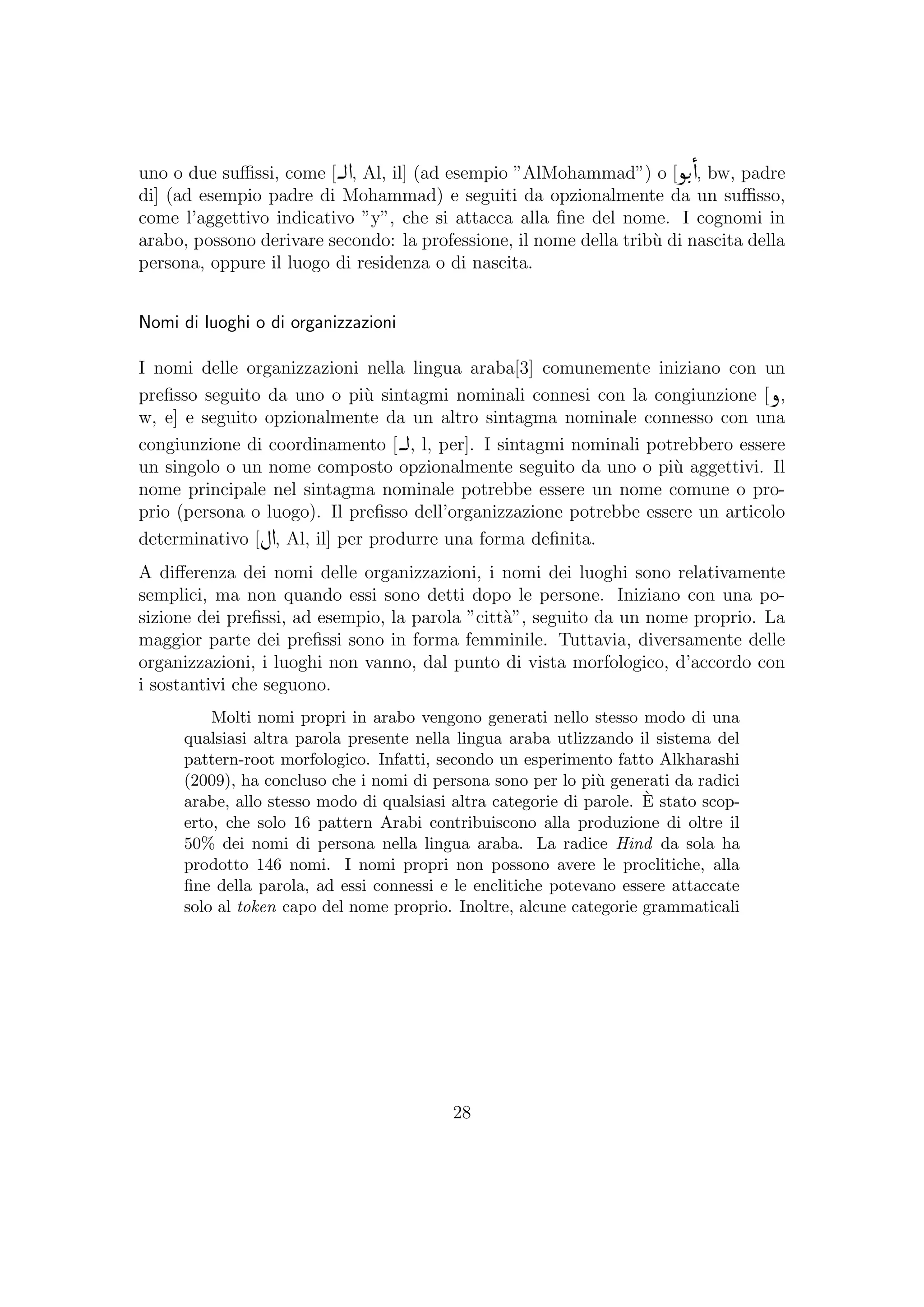 uno o due suﬃssi, come [ , Al, il] (ad esempio ”AlMohammad”) o [ , bw, padre
di] (ad esempio padre di Mohammad) e seguiti da opzionalmente da un suﬃsso,
come l’aggettivo indicativo ”y”, che si attacca alla ﬁne del nome. I cognomi in
arabo, possono derivare secondo: la professione, il nome della trib`u di nascita della
persona, oppure il luogo di residenza o di nascita.
Nomi di luoghi o di organizzazioni
I nomi delle organizzazioni nella lingua araba[3] comunemente iniziano con un
preﬁsso seguito da uno o pi`u sintagmi nominali connesi con la congiunzione [ ,
w, e] e seguito opzionalmente da un altro sintagma nominale connesso con una
congiunzione di coordinamento [ , l, per]. I sintagmi nominali potrebbero essere
un singolo o un nome composto opzionalmente seguito da uno o pi`u aggettivi. Il
nome principale nel sintagma nominale potrebbe essere un nome comune o pro-
prio (persona o luogo). Il preﬁsso dell’organizzazione potrebbe essere un articolo
determinativo [ , Al, il] per produrre una forma deﬁnita.
A diﬀerenza dei nomi delle organizzazioni, i nomi dei luoghi sono relativamente
semplici, ma non quando essi sono detti dopo le persone. Iniziano con una po-
sizione dei preﬁssi, ad esempio, la parola ”citt`a”, seguito da un nome proprio. La
maggior parte dei preﬁssi sono in forma femminile. Tuttavia, diversamente delle
organizzazioni, i luoghi non vanno, dal punto di vista morfologico, d’accordo con
i sostantivi che seguono.
Molti nomi propri in arabo vengono generati nello stesso modo di una
qualsiasi altra parola presente nella lingua araba utlizzando il sistema del
pattern-root morfologico. Infatti, secondo un esperimento fatto Alkharashi
(2009), ha concluso che i nomi di persona sono per lo pi`u generati da radici
arabe, allo stesso modo di qualsiasi altra categorie di parole. `E stato scop-
erto, che solo 16 pattern Arabi contribuiscono alla produzione di oltre il
50% dei nomi di persona nella lingua araba. La radice Hind da sola ha
prodotto 146 nomi. I nomi propri non possono avere le proclitiche, alla
ﬁne della parola, ad essi connessi e le enclitiche potevano essere attaccate
solo al token capo del nome proprio. Inoltre, alcune categorie grammaticali
28
 