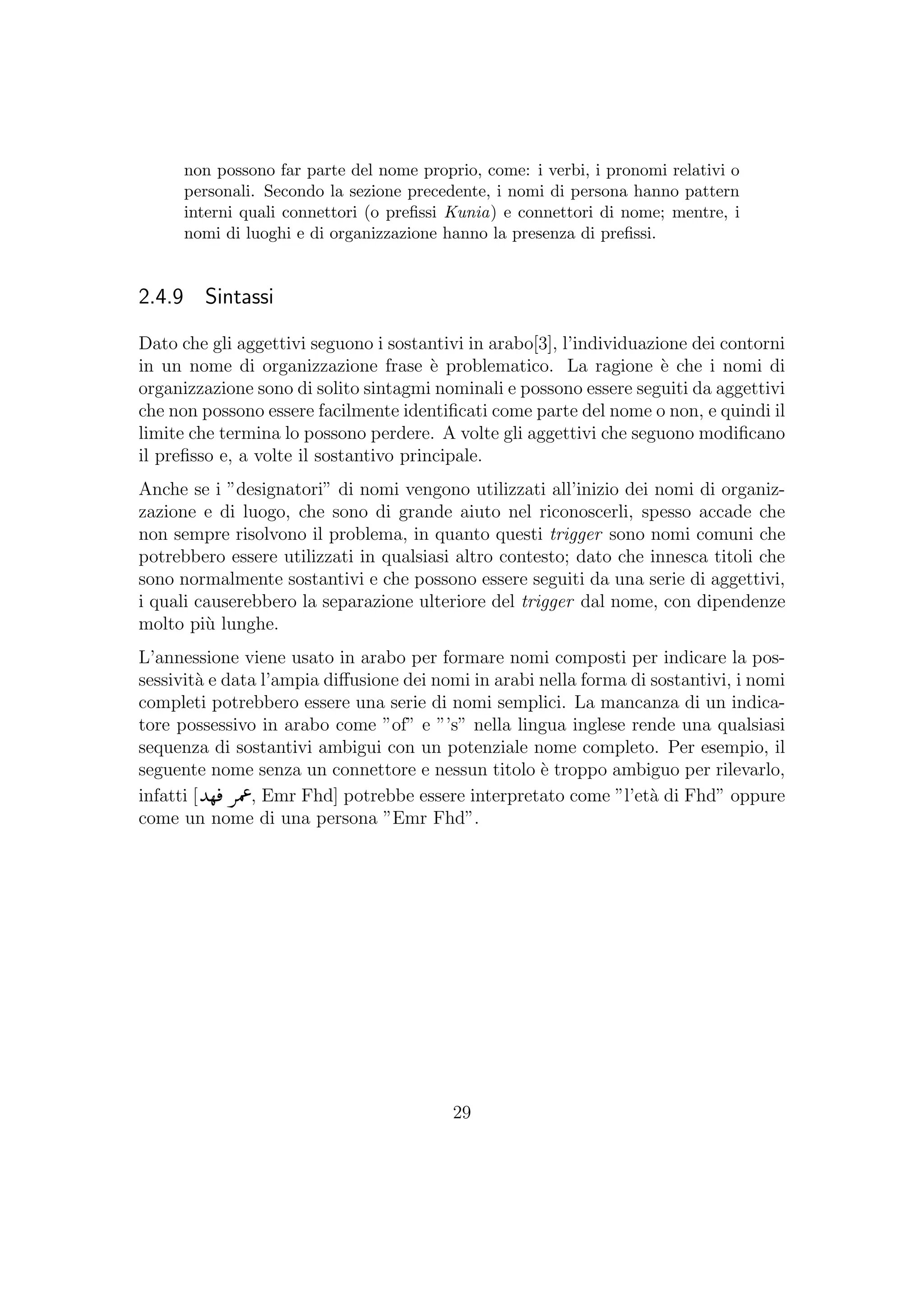 non possono far parte del nome proprio, come: i verbi, i pronomi relativi o
personali. Secondo la sezione precedente, i nomi di persona hanno pattern
interni quali connettori (o preﬁssi Kunia) e connettori di nome; mentre, i
nomi di luoghi e di organizzazione hanno la presenza di preﬁssi.
2.4.9 Sintassi
Dato che gli aggettivi seguono i sostantivi in arabo[3], l’individuazione dei contorni
in un nome di organizzazione frase `e problematico. La ragione `e che i nomi di
organizzazione sono di solito sintagmi nominali e possono essere seguiti da aggettivi
che non possono essere facilmente identiﬁcati come parte del nome o non, e quindi il
limite che termina lo possono perdere. A volte gli aggettivi che seguono modiﬁcano
il preﬁsso e, a volte il sostantivo principale.
Anche se i ”designatori” di nomi vengono utilizzati all’inizio dei nomi di organiz-
zazione e di luogo, che sono di grande aiuto nel riconoscerli, spesso accade che
non sempre risolvono il problema, in quanto questi trigger sono nomi comuni che
potrebbero essere utilizzati in qualsiasi altro contesto; dato che innesca titoli che
sono normalmente sostantivi e che possono essere seguiti da una serie di aggettivi,
i quali causerebbero la separazione ulteriore del trigger dal nome, con dipendenze
molto pi`u lunghe.
L’annessione viene usato in arabo per formare nomi composti per indicare la pos-
sessivit`a e data l’ampia diﬀusione dei nomi in arabi nella forma di sostantivi, i nomi
completi potrebbero essere una serie di nomi semplici. La mancanza di un indica-
tore possessivo in arabo come ”of” e ”’s” nella lingua inglese rende una qualsiasi
sequenza di sostantivi ambigui con un potenziale nome completo. Per esempio, il
seguente nome senza un connettore e nessun titolo `e troppo ambiguo per rilevarlo,
infatti [ , Emr Fhd] potrebbe essere interpretato come ”l’et`a di Fhd” oppure
come un nome di una persona ”Emr Fhd”.
29
 