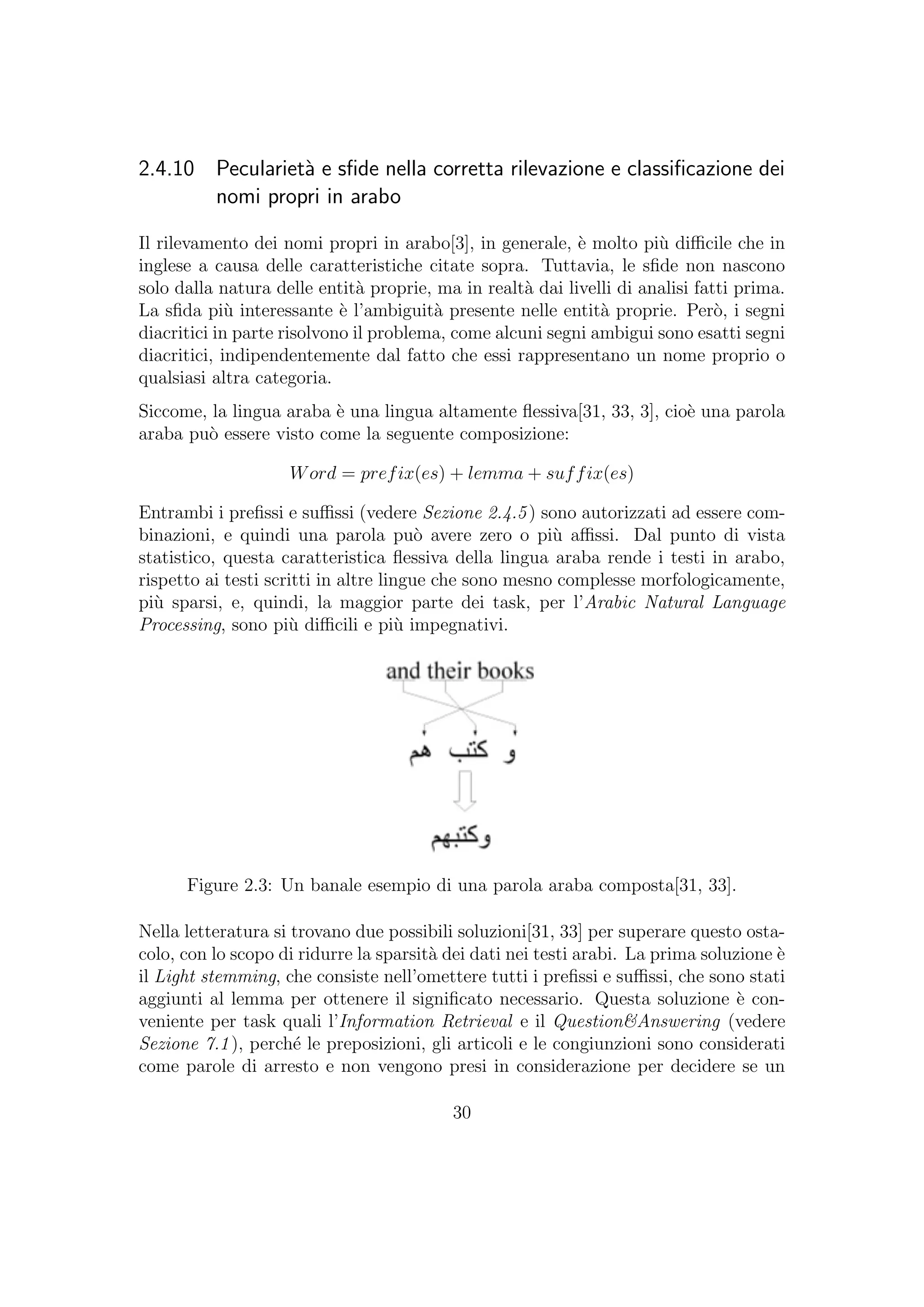 2.4.10 Peculariet`a e sﬁde nella corretta rilevazione e classiﬁcazione dei
nomi propri in arabo
Il rilevamento dei nomi propri in arabo[3], in generale, `e molto pi`u diﬃcile che in
inglese a causa delle caratteristiche citate sopra. Tuttavia, le sﬁde non nascono
solo dalla natura delle entit`a proprie, ma in realt`a dai livelli di analisi fatti prima.
La sﬁda pi`u interessante `e l’ambiguit`a presente nelle entit`a proprie. Per`o, i segni
diacritici in parte risolvono il problema, come alcuni segni ambigui sono esatti segni
diacritici, indipendentemente dal fatto che essi rappresentano un nome proprio o
qualsiasi altra categoria.
Siccome, la lingua araba `e una lingua altamente ﬂessiva[31, 33, 3], cio`e una parola
araba pu`o essere visto come la seguente composizione:
Word = prefix(es) + lemma + suffix(es)
Entrambi i preﬁssi e suﬃssi (vedere Sezione 2.4.5) sono autorizzati ad essere com-
binazioni, e quindi una parola pu`o avere zero o pi`u aﬃssi. Dal punto di vista
statistico, questa caratteristica ﬂessiva della lingua araba rende i testi in arabo,
rispetto ai testi scritti in altre lingue che sono mesno complesse morfologicamente,
pi`u sparsi, e, quindi, la maggior parte dei task, per l’Arabic Natural Language
Processing, sono pi`u diﬃcili e pi`u impegnativi.
Figure 2.3: Un banale esempio di una parola araba composta[31, 33].
Nella letteratura si trovano due possibili soluzioni[31, 33] per superare questo osta-
colo, con lo scopo di ridurre la sparsit`a dei dati nei testi arabi. La prima soluzione `e
il Light stemming, che consiste nell’omettere tutti i preﬁssi e suﬃssi, che sono stati
aggiunti al lemma per ottenere il signiﬁcato necessario. Questa soluzione `e con-
veniente per task quali l’Information Retrieval e il Question&Answering (vedere
Sezione 7.1), perch´e le preposizioni, gli articoli e le congiunzioni sono considerati
come parole di arresto e non vengono presi in considerazione per decidere se un
30
 