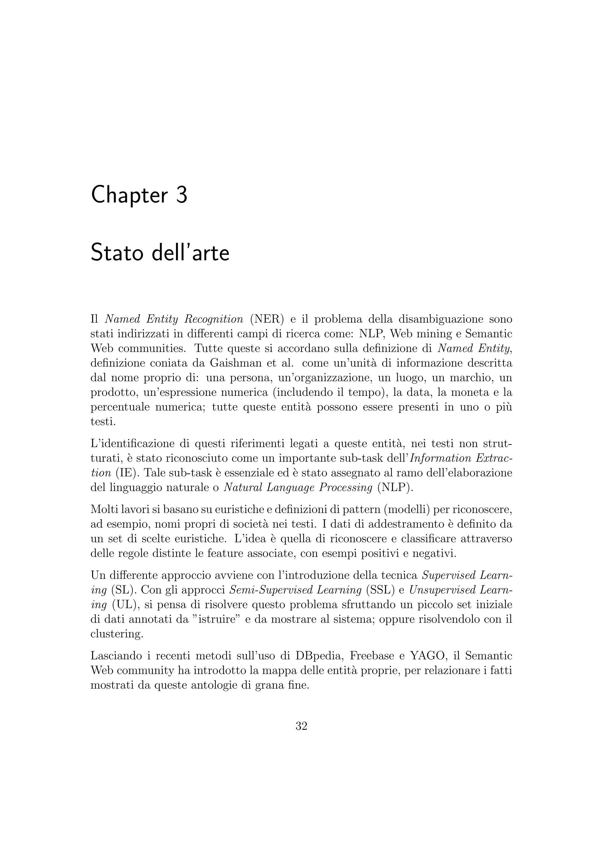 Chapter 3
Stato dell’arte
Il Named Entity Recognition (NER) e il problema della disambiguazione sono
stati indirizzati in diﬀerenti campi di ricerca come: NLP, Web mining e Semantic
Web communities. Tutte queste si accordano sulla deﬁnizione di Named Entity,
deﬁnizione coniata da Gaishman et al. come un’unit`a di informazione descritta
dal nome proprio di: una persona, un’organizzazione, un luogo, un marchio, un
prodotto, un’espressione numerica (includendo il tempo), la data, la moneta e la
percentuale numerica; tutte queste entit`a possono essere presenti in uno o pi`u
testi.
L’identiﬁcazione di questi riferimenti legati a queste entit`a, nei testi non strut-
turati, `e stato riconosciuto come un importante sub-task dell’Information Extrac-
tion (IE). Tale sub-task `e essenziale ed `e stato assegnato al ramo dell’elaborazione
del linguaggio naturale o Natural Language Processing (NLP).
Molti lavori si basano su euristiche e deﬁnizioni di pattern (modelli) per riconoscere,
ad esempio, nomi propri di societ`a nei testi. I dati di addestramento `e deﬁnito da
un set di scelte euristiche. L’idea `e quella di riconoscere e classiﬁcare attraverso
delle regole distinte le feature associate, con esempi positivi e negativi.
Un diﬀerente approccio avviene con l’introduzione della tecnica Supervised Learn-
ing (SL). Con gli approcci Semi-Supervised Learning (SSL) e Unsupervised Learn-
ing (UL), si pensa di risolvere questo problema sfruttando un piccolo set iniziale
di dati annotati da ”istruire” e da mostrare al sistema; oppure risolvendolo con il
clustering.
Lasciando i recenti metodi sull’uso di DBpedia, Freebase e YAGO, il Semantic
Web community ha introdotto la mappa delle entit`a proprie, per relazionare i fatti
mostrati da queste antologie di grana ﬁne.
32
 