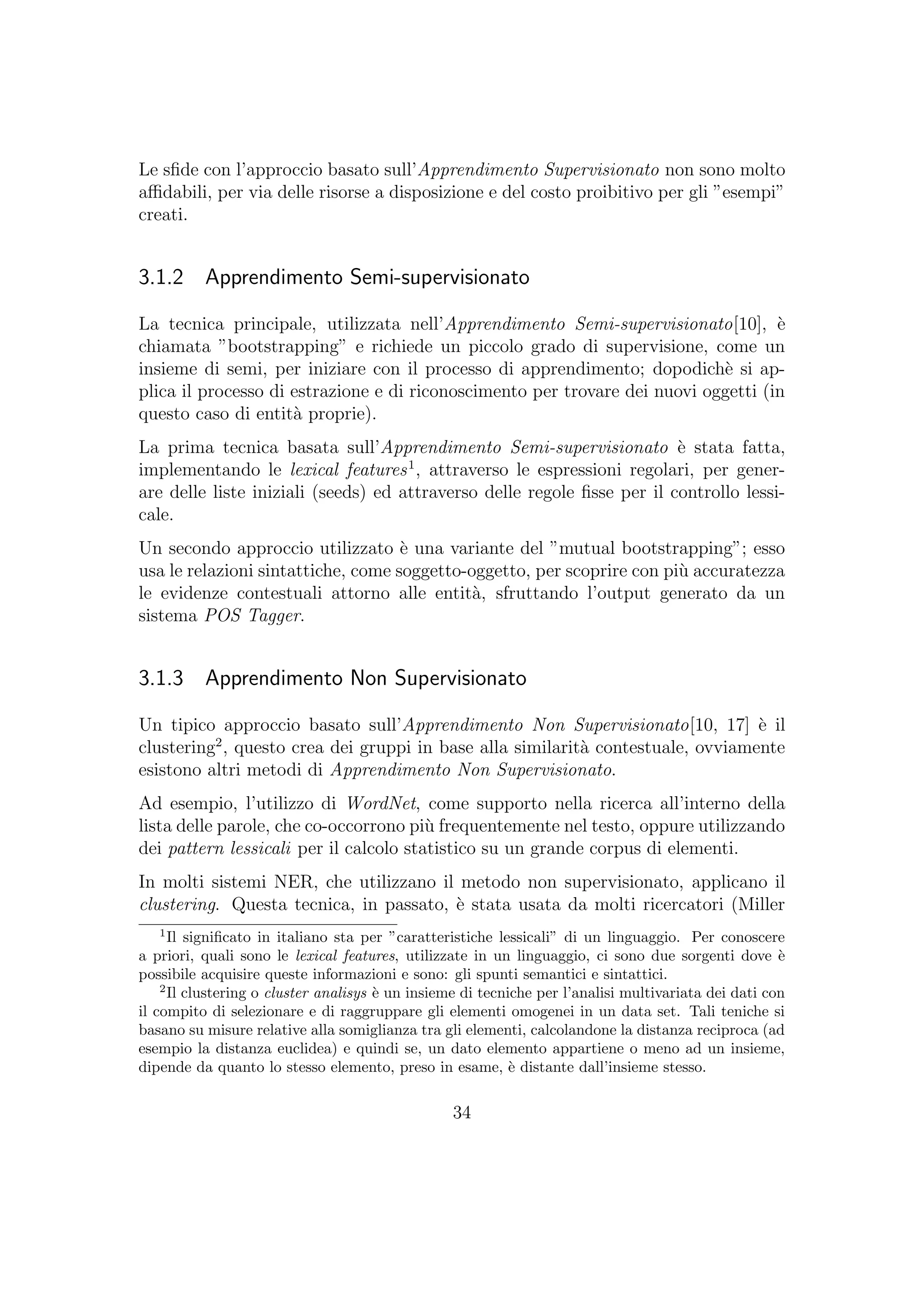 Le sﬁde con l’approccio basato sull’Apprendimento Supervisionato non sono molto
aﬃdabili, per via delle risorse a disposizione e del costo proibitivo per gli ”esempi”
creati.
3.1.2 Apprendimento Semi-supervisionato
La tecnica principale, utilizzata nell’Apprendimento Semi-supervisionato[10], `e
chiamata ”bootstrapping” e richiede un piccolo grado di supervisione, come un
insieme di semi, per iniziare con il processo di apprendimento; dopodich`e si ap-
plica il processo di estrazione e di riconoscimento per trovare dei nuovi oggetti (in
questo caso di entit`a proprie).
La prima tecnica basata sull’Apprendimento Semi-supervisionato `e stata fatta,
implementando le lexical features1
, attraverso le espressioni regolari, per gener-
are delle liste iniziali (seeds) ed attraverso delle regole ﬁsse per il controllo lessi-
cale.
Un secondo approccio utilizzato `e una variante del ”mutual bootstrapping”; esso
usa le relazioni sintattiche, come soggetto-oggetto, per scoprire con pi`u accuratezza
le evidenze contestuali attorno alle entit`a, sfruttando l’output generato da un
sistema POS Tagger.
3.1.3 Apprendimento Non Supervisionato
Un tipico approccio basato sull’Apprendimento Non Supervisionato[10, 17] `e il
clustering2
, questo crea dei gruppi in base alla similarit`a contestuale, ovviamente
esistono altri metodi di Apprendimento Non Supervisionato.
Ad esempio, l’utilizzo di WordNet, come supporto nella ricerca all’interno della
lista delle parole, che co-occorrono pi`u frequentemente nel testo, oppure utilizzando
dei pattern lessicali per il calcolo statistico su un grande corpus di elementi.
In molti sistemi NER, che utilizzano il metodo non supervisionato, applicano il
clustering. Questa tecnica, in passato, `e stata usata da molti ricercatori (Miller
1
Il signiﬁcato in italiano sta per ”caratteristiche lessicali” di un linguaggio. Per conoscere
a priori, quali sono le lexical features, utilizzate in un linguaggio, ci sono due sorgenti dove `e
possibile acquisire queste informazioni e sono: gli spunti semantici e sintattici.
2
Il clustering o cluster analisys `e un insieme di tecniche per l’analisi multivariata dei dati con
il compito di selezionare e di raggruppare gli elementi omogenei in un data set. Tali teniche si
basano su misure relative alla somiglianza tra gli elementi, calcolandone la distanza reciproca (ad
esempio la distanza euclidea) e quindi se, un dato elemento appartiene o meno ad un insieme,
dipende da quanto lo stesso elemento, preso in esame, `e distante dall’insieme stesso.
34
 