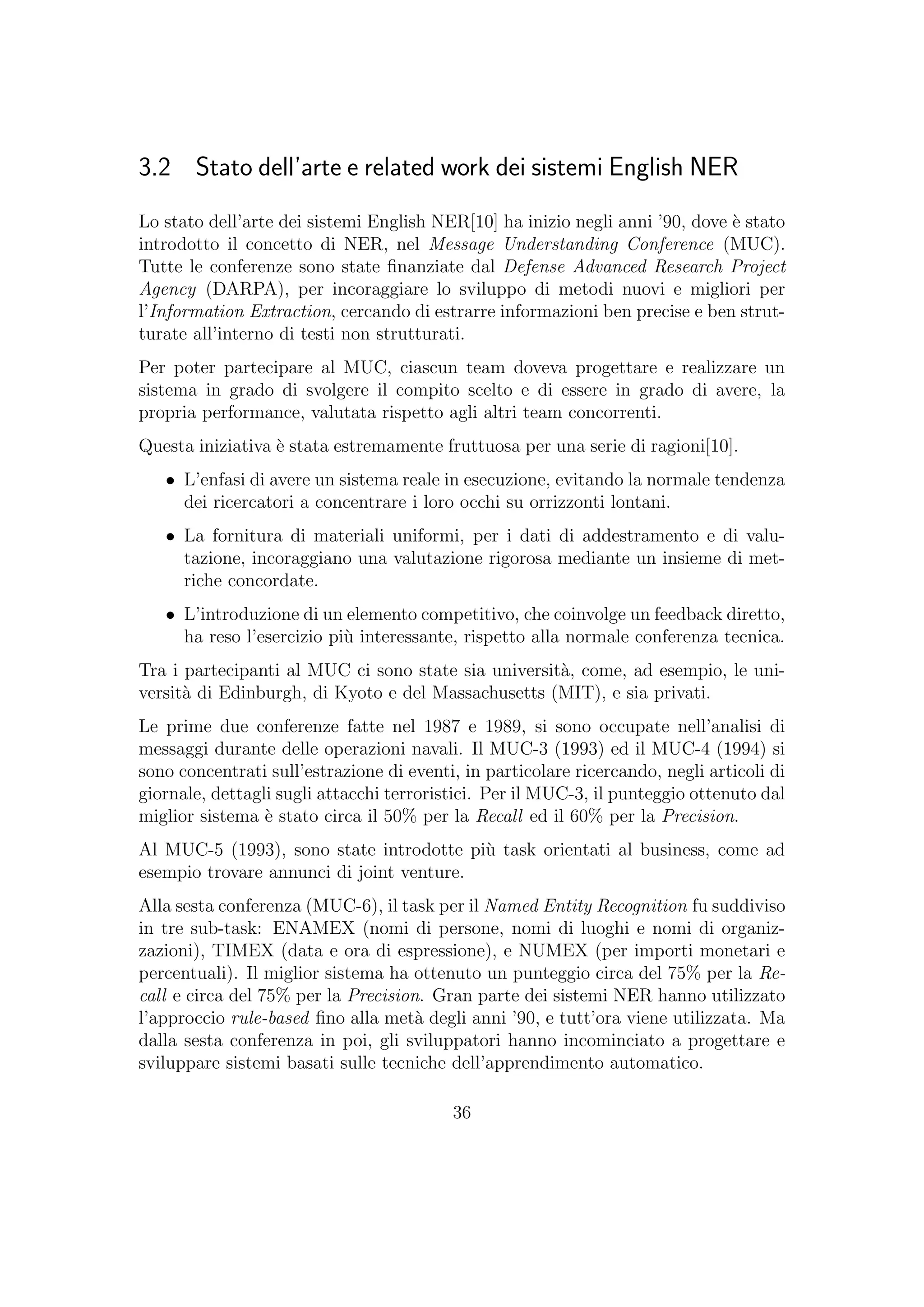 3.2 Stato dell’arte e related work dei sistemi English NER
Lo stato dell’arte dei sistemi English NER[10] ha inizio negli anni ’90, dove `e stato
introdotto il concetto di NER, nel Message Understanding Conference (MUC).
Tutte le conferenze sono state ﬁnanziate dal Defense Advanced Research Project
Agency (DARPA), per incoraggiare lo sviluppo di metodi nuovi e migliori per
l’Information Extraction, cercando di estrarre informazioni ben precise e ben strut-
turate all’interno di testi non strutturati.
Per poter partecipare al MUC, ciascun team doveva progettare e realizzare un
sistema in grado di svolgere il compito scelto e di essere in grado di avere, la
propria performance, valutata rispetto agli altri team concorrenti.
Questa iniziativa `e stata estremamente fruttuosa per una serie di ragioni[10].
• L’enfasi di avere un sistema reale in esecuzione, evitando la normale tendenza
dei ricercatori a concentrare i loro occhi su orrizzonti lontani.
• La fornitura di materiali uniformi, per i dati di addestramento e di valu-
tazione, incoraggiano una valutazione rigorosa mediante un insieme di met-
riche concordate.
• L’introduzione di un elemento competitivo, che coinvolge un feedback diretto,
ha reso l’esercizio pi`u interessante, rispetto alla normale conferenza tecnica.
Tra i partecipanti al MUC ci sono state sia universit`a, come, ad esempio, le uni-
versit`a di Edinburgh, di Kyoto e del Massachusetts (MIT), e sia privati.
Le prime due conferenze fatte nel 1987 e 1989, si sono occupate nell’analisi di
messaggi durante delle operazioni navali. Il MUC-3 (1993) ed il MUC-4 (1994) si
sono concentrati sull’estrazione di eventi, in particolare ricercando, negli articoli di
giornale, dettagli sugli attacchi terroristici. Per il MUC-3, il punteggio ottenuto dal
miglior sistema `e stato circa il 50% per la Recall ed il 60% per la Precision.
Al MUC-5 (1993), sono state introdotte pi`u task orientati al business, come ad
esempio trovare annunci di joint venture.
Alla sesta conferenza (MUC-6), il task per il Named Entity Recognition fu suddiviso
in tre sub-task: ENAMEX (nomi di persone, nomi di luoghi e nomi di organiz-
zazioni), TIMEX (data e ora di espressione), e NUMEX (per importi monetari e
percentuali). Il miglior sistema ha ottenuto un punteggio circa del 75% per la Re-
call e circa del 75% per la Precision. Gran parte dei sistemi NER hanno utilizzato
l’approccio rule-based ﬁno alla met`a degli anni ’90, e tutt’ora viene utilizzata. Ma
dalla sesta conferenza in poi, gli sviluppatori hanno incominciato a progettare e
sviluppare sistemi basati sulle tecniche dell’apprendimento automatico.
36
 