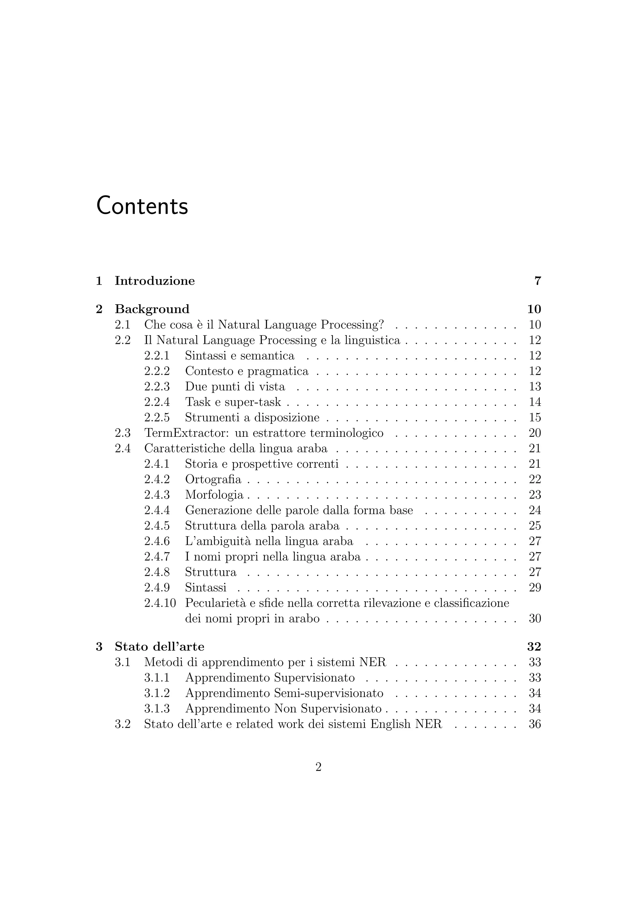 Contents
1 Introduzione 7
2 Background 10
2.1 Che cosa `e il Natural Language Processing? . . . . . . . . . . . . . 10
2.2 Il Natural Language Processing e la linguistica . . . . . . . . . . . . 12
2.2.1 Sintassi e semantica . . . . . . . . . . . . . . . . . . . . . . 12
2.2.2 Contesto e pragmatica . . . . . . . . . . . . . . . . . . . . . 12
2.2.3 Due punti di vista . . . . . . . . . . . . . . . . . . . . . . . 13
2.2.4 Task e super-task . . . . . . . . . . . . . . . . . . . . . . . . 14
2.2.5 Strumenti a disposizione . . . . . . . . . . . . . . . . . . . . 15
2.3 TermExtractor: un estrattore terminologico . . . . . . . . . . . . . 20
2.4 Caratteristiche della lingua araba . . . . . . . . . . . . . . . . . . . 21
2.4.1 Storia e prospettive correnti . . . . . . . . . . . . . . . . . . 21
2.4.2 Ortograﬁa . . . . . . . . . . . . . . . . . . . . . . . . . . . . 22
2.4.3 Morfologia . . . . . . . . . . . . . . . . . . . . . . . . . . . . 23
2.4.4 Generazione delle parole dalla forma base . . . . . . . . . . 24
2.4.5 Struttura della parola araba . . . . . . . . . . . . . . . . . . 25
2.4.6 L’ambiguit`a nella lingua araba . . . . . . . . . . . . . . . . 27
2.4.7 I nomi propri nella lingua araba . . . . . . . . . . . . . . . . 27
2.4.8 Struttura . . . . . . . . . . . . . . . . . . . . . . . . . . . . 27
2.4.9 Sintassi . . . . . . . . . . . . . . . . . . . . . . . . . . . . . 29
2.4.10 Peculariet`a e sﬁde nella corretta rilevazione e classiﬁcazione
dei nomi propri in arabo . . . . . . . . . . . . . . . . . . . . 30
3 Stato dell’arte 32
3.1 Metodi di apprendimento per i sistemi NER . . . . . . . . . . . . . 33
3.1.1 Apprendimento Supervisionato . . . . . . . . . . . . . . . . 33
3.1.2 Apprendimento Semi-supervisionato . . . . . . . . . . . . . 34
3.1.3 Apprendimento Non Supervisionato . . . . . . . . . . . . . . 34
3.2 Stato dell’arte e related work dei sistemi English NER . . . . . . . 36
2
 