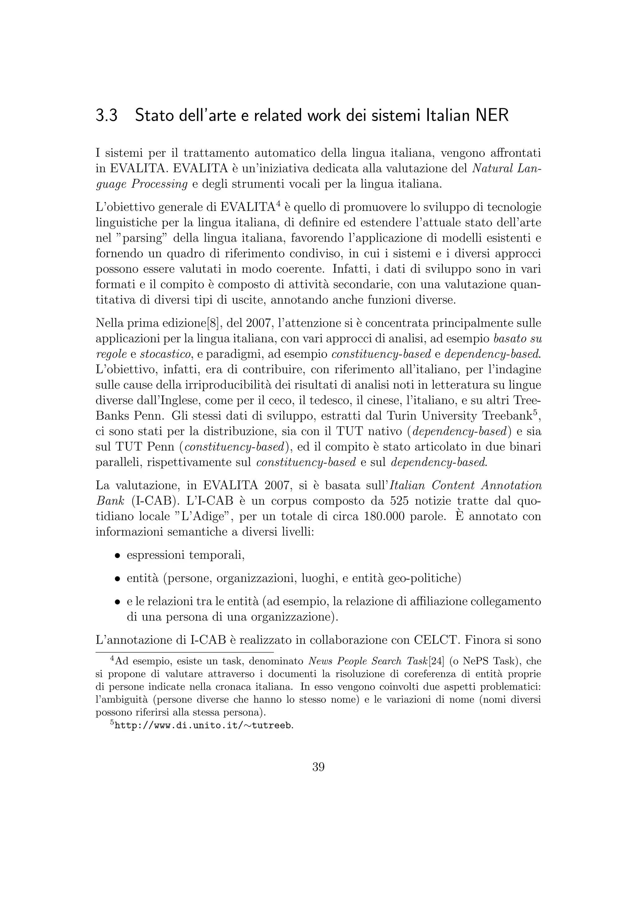 3.3 Stato dell’arte e related work dei sistemi Italian NER
I sistemi per il trattamento automatico della lingua italiana, vengono aﬀrontati
in EVALITA. EVALITA `e un’iniziativa dedicata alla valutazione del Natural Lan-
guage Processing e degli strumenti vocali per la lingua italiana.
L’obiettivo generale di EVALITA4
`e quello di promuovere lo sviluppo di tecnologie
linguistiche per la lingua italiana, di deﬁnire ed estendere l’attuale stato dell’arte
nel ”parsing” della lingua italiana, favorendo l’applicazione di modelli esistenti e
fornendo un quadro di riferimento condiviso, in cui i sistemi e i diversi approcci
possono essere valutati in modo coerente. Infatti, i dati di sviluppo sono in vari
formati e il compito `e composto di attivit`a secondarie, con una valutazione quan-
titativa di diversi tipi di uscite, annotando anche funzioni diverse.
Nella prima edizione[8], del 2007, l’attenzione si `e concentrata principalmente sulle
applicazioni per la lingua italiana, con vari approcci di analisi, ad esempio basato su
regole e stocastico, e paradigmi, ad esempio constituency-based e dependency-based.
L’obiettivo, infatti, era di contribuire, con riferimento all’italiano, per l’indagine
sulle cause della irriproducibilit`a dei risultati di analisi noti in letteratura su lingue
diverse dall’Inglese, come per il ceco, il tedesco, il cinese, l’italiano, e su altri Tree-
Banks Penn. Gli stessi dati di sviluppo, estratti dal Turin University Treebank5
,
ci sono stati per la distribuzione, sia con il TUT nativo (dependency-based) e sia
sul TUT Penn (constituency-based), ed il compito `e stato articolato in due binari
paralleli, rispettivamente sul constituency-based e sul dependency-based.
La valutazione, in EVALITA 2007, si `e basata sull’Italian Content Annotation
Bank (I-CAB). L’I-CAB `e un corpus composto da 525 notizie tratte dal quo-
tidiano locale ”L’Adige”, per un totale di circa 180.000 parole. `E annotato con
informazioni semantiche a diversi livelli:
• espressioni temporali,
• entit`a (persone, organizzazioni, luoghi, e entit`a geo-politiche)
• e le relazioni tra le entit`a (ad esempio, la relazione di aﬃliazione collegamento
di una persona di una organizzazione).
L’annotazione di I-CAB `e realizzato in collaborazione con CELCT. Finora si sono
4
Ad esempio, esiste un task, denominato News People Search Task[24] (o NePS Task), che
si propone di valutare attraverso i documenti la risoluzione di coreferenza di entit`a proprie
di persone indicate nella cronaca italiana. In esso vengono coinvolti due aspetti problematici:
l’ambiguit`a (persone diverse che hanno lo stesso nome) e le variazioni di nome (nomi diversi
possono riferirsi alla stessa persona).
5
http://www.di.unito.it/∼tutreeb.
39
 