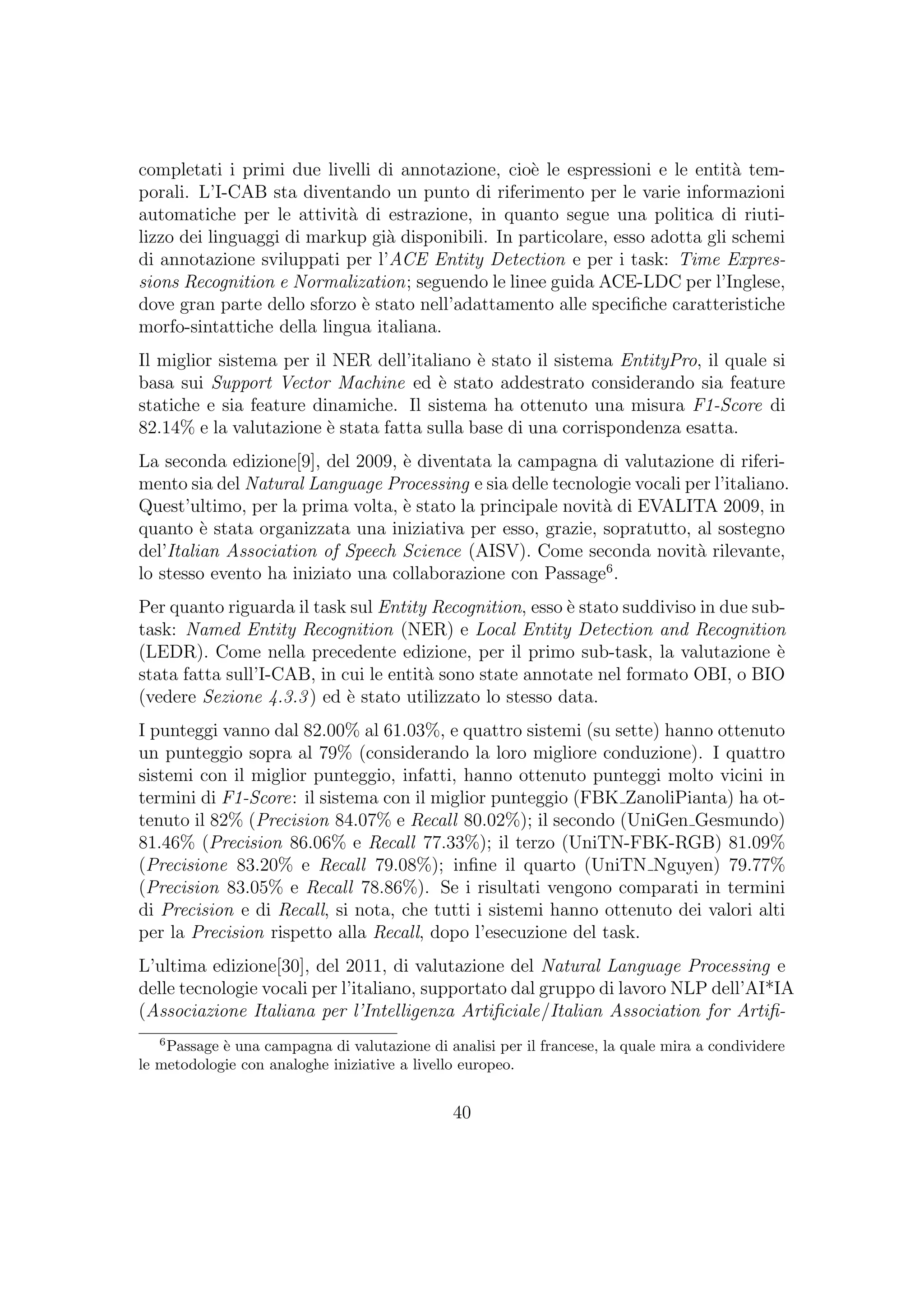 completati i primi due livelli di annotazione, cio`e le espressioni e le entit`a tem-
porali. L’I-CAB sta diventando un punto di riferimento per le varie informazioni
automatiche per le attivit`a di estrazione, in quanto segue una politica di riuti-
lizzo dei linguaggi di markup gi`a disponibili. In particolare, esso adotta gli schemi
di annotazione sviluppati per l’ACE Entity Detection e per i task: Time Expres-
sions Recognition e Normalization; seguendo le linee guida ACE-LDC per l’Inglese,
dove gran parte dello sforzo `e stato nell’adattamento alle speciﬁche caratteristiche
morfo-sintattiche della lingua italiana.
Il miglior sistema per il NER dell’italiano `e stato il sistema EntityPro, il quale si
basa sui Support Vector Machine ed `e stato addestrato considerando sia feature
statiche e sia feature dinamiche. Il sistema ha ottenuto una misura F1-Score di
82.14% e la valutazione `e stata fatta sulla base di una corrispondenza esatta.
La seconda edizione[9], del 2009, `e diventata la campagna di valutazione di riferi-
mento sia del Natural Language Processing e sia delle tecnologie vocali per l’italiano.
Quest’ultimo, per la prima volta, `e stato la principale novit`a di EVALITA 2009, in
quanto `e stata organizzata una iniziativa per esso, grazie, sopratutto, al sostegno
del’Italian Association of Speech Science (AISV). Come seconda novit`a rilevante,
lo stesso evento ha iniziato una collaborazione con Passage6
.
Per quanto riguarda il task sul Entity Recognition, esso `e stato suddiviso in due sub-
task: Named Entity Recognition (NER) e Local Entity Detection and Recognition
(LEDR). Come nella precedente edizione, per il primo sub-task, la valutazione `e
stata fatta sull’I-CAB, in cui le entit`a sono state annotate nel formato OBI, o BIO
(vedere Sezione 4.3.3) ed `e stato utilizzato lo stesso data.
I punteggi vanno dal 82.00% al 61.03%, e quattro sistemi (su sette) hanno ottenuto
un punteggio sopra al 79% (considerando la loro migliore conduzione). I quattro
sistemi con il miglior punteggio, infatti, hanno ottenuto punteggi molto vicini in
termini di F1-Score: il sistema con il miglior punteggio (FBK ZanoliPianta) ha ot-
tenuto il 82% (Precision 84.07% e Recall 80.02%); il secondo (UniGen Gesmundo)
81.46% (Precision 86.06% e Recall 77.33%); il terzo (UniTN-FBK-RGB) 81.09%
(Precisione 83.20% e Recall 79.08%); inﬁne il quarto (UniTN Nguyen) 79.77%
(Precision 83.05% e Recall 78.86%). Se i risultati vengono comparati in termini
di Precision e di Recall, si nota, che tutti i sistemi hanno ottenuto dei valori alti
per la Precision rispetto alla Recall, dopo l’esecuzione del task.
L’ultima edizione[30], del 2011, di valutazione del Natural Language Processing e
delle tecnologie vocali per l’italiano, supportato dal gruppo di lavoro NLP dell’AI*IA
(Associazione Italiana per l’Intelligenza Artiﬁciale/Italian Association for Artiﬁ-
6
Passage `e una campagna di valutazione di analisi per il francese, la quale mira a condividere
le metodologie con analoghe iniziative a livello europeo.
40
 