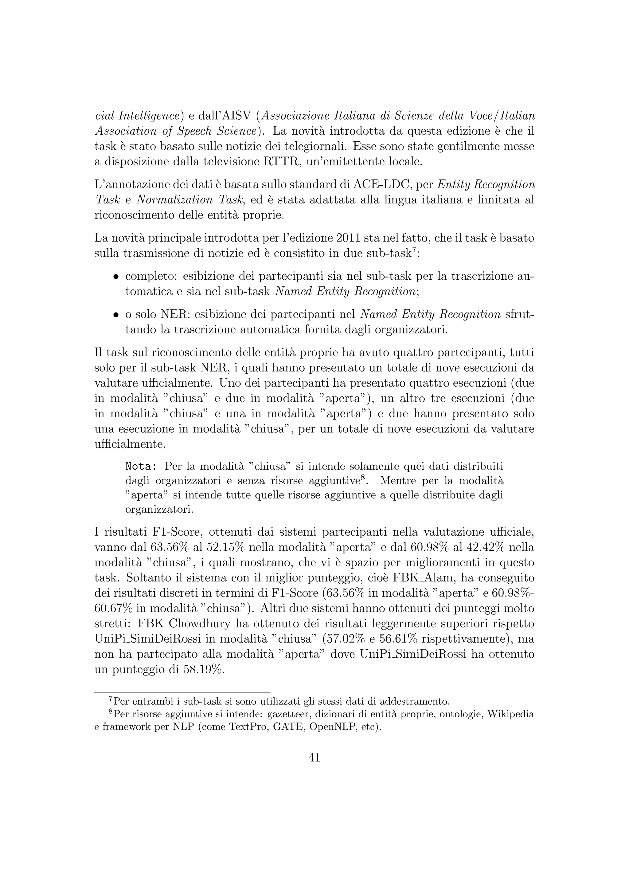 cial Intelligence) e dall’AISV (Associazione Italiana di Scienze della Voce/Italian
Association of Speech Science). La novit`a introdotta da questa edizione `e che il
task `e stato basato sulle notizie dei telegiornali. Esse sono state gentilmente messe
a disposizione dalla televisione RTTR, un’emitettente locale.
L’annotazione dei dati `e basata sullo standard di ACE-LDC, per Entity Recognition
Task e Normalization Task, ed `e stata adattata alla lingua italiana e limitata al
riconoscimento delle entit`a proprie.
La novit`a principale introdotta per l’edizione 2011 sta nel fatto, che il task `e basato
sulla trasmissione di notizie ed `e consistito in due sub-task7
:
• completo: esibizione dei partecipanti sia nel sub-task per la trascrizione au-
tomatica e sia nel sub-task Named Entity Recognition;
• o solo NER: esibizione dei partecipanti nel Named Entity Recognition sfrut-
tando la trascrizione automatica fornita dagli organizzatori.
Il task sul riconoscimento delle entit`a proprie ha avuto quattro partecipanti, tutti
solo per il sub-task NER, i quali hanno presentato un totale di nove esecuzioni da
valutare uﬃcialmente. Uno dei partecipanti ha presentato quattro esecuzioni (due
in modalit`a ”chiusa” e due in modalit`a ”aperta”), un altro tre esecuzioni (due
in modalit`a ”chiusa” e una in modalit`a ”aperta”) e due hanno presentato solo
una esecuzione in modalit`a ”chiusa”, per un totale di nove esecuzioni da valutare
uﬃcialmente.
Nota: Per la modalit`a ”chiusa” si intende solamente quei dati distribuiti
dagli organizzatori e senza risorse aggiuntive8. Mentre per la modalit`a
”aperta” si intende tutte quelle risorse aggiuntive a quelle distribuite dagli
organizzatori.
I risultati F1-Score, ottenuti dai sistemi partecipanti nella valutazione uﬃciale,
vanno dal 63.56% al 52.15% nella modalit`a ”aperta” e dal 60.98% al 42.42% nella
modalit`a ”chiusa”, i quali mostrano, che vi `e spazio per miglioramenti in questo
task. Soltanto il sistema con il miglior punteggio, cio`e FBK Alam, ha conseguito
dei risultati discreti in termini di F1-Score (63.56% in modalit`a ”aperta” e 60.98%-
60.67% in modalit`a ”chiusa”). Altri due sistemi hanno ottenuti dei punteggi molto
stretti: FBK Chowdhury ha ottenuto dei risultati leggermente superiori rispetto
UniPi SimiDeiRossi in modalit`a ”chiusa” (57.02% e 56.61% rispettivamente), ma
non ha partecipato alla modalit`a ”aperta” dove UniPi SimiDeiRossi ha ottenuto
un punteggio di 58.19%.
7
Per entrambi i sub-task si sono utilizzati gli stessi dati di addestramento.
8
Per risorse aggiuntive si intende: gazetteer, dizionari di entit`a proprie, ontologie, Wikipedia
e framework per NLP (come TextPro, GATE, OpenNLP, etc).
41
 