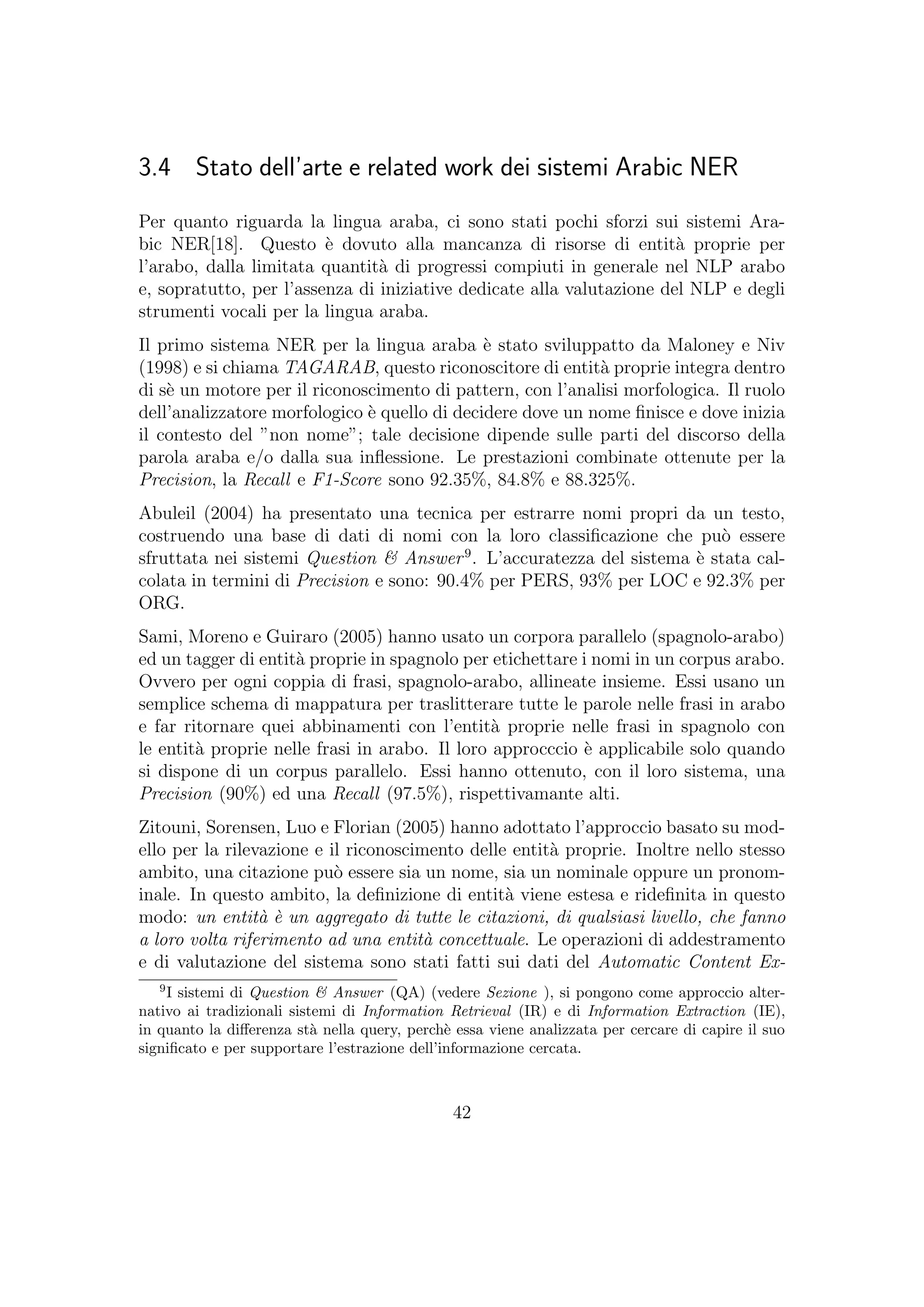 3.4 Stato dell’arte e related work dei sistemi Arabic NER
Per quanto riguarda la lingua araba, ci sono stati pochi sforzi sui sistemi Ara-
bic NER[18]. Questo `e dovuto alla mancanza di risorse di entit`a proprie per
l’arabo, dalla limitata quantit`a di progressi compiuti in generale nel NLP arabo
e, sopratutto, per l’assenza di iniziative dedicate alla valutazione del NLP e degli
strumenti vocali per la lingua araba.
Il primo sistema NER per la lingua araba `e stato sviluppatto da Maloney e Niv
(1998) e si chiama TAGARAB, questo riconoscitore di entit`a proprie integra dentro
di s`e un motore per il riconoscimento di pattern, con l’analisi morfologica. Il ruolo
dell’analizzatore morfologico `e quello di decidere dove un nome ﬁnisce e dove inizia
il contesto del ”non nome”; tale decisione dipende sulle parti del discorso della
parola araba e/o dalla sua inﬂessione. Le prestazioni combinate ottenute per la
Precision, la Recall e F1-Score sono 92.35%, 84.8% e 88.325%.
Abuleil (2004) ha presentato una tecnica per estrarre nomi propri da un testo,
costruendo una base di dati di nomi con la loro classiﬁcazione che pu`o essere
sfruttata nei sistemi Question & Answer9
. L’accuratezza del sistema `e stata cal-
colata in termini di Precision e sono: 90.4% per PERS, 93% per LOC e 92.3% per
ORG.
Sami, Moreno e Guiraro (2005) hanno usato un corpora parallelo (spagnolo-arabo)
ed un tagger di entit`a proprie in spagnolo per etichettare i nomi in un corpus arabo.
Ovvero per ogni coppia di frasi, spagnolo-arabo, allineate insieme. Essi usano un
semplice schema di mappatura per traslitterare tutte le parole nelle frasi in arabo
e far ritornare quei abbinamenti con l’entit`a proprie nelle frasi in spagnolo con
le entit`a proprie nelle frasi in arabo. Il loro approcccio `e applicabile solo quando
si dispone di un corpus parallelo. Essi hanno ottenuto, con il loro sistema, una
Precision (90%) ed una Recall (97.5%), rispettivamante alti.
Zitouni, Sorensen, Luo e Florian (2005) hanno adottato l’approccio basato su mod-
ello per la rilevazione e il riconoscimento delle entit`a proprie. Inoltre nello stesso
ambito, una citazione pu`o essere sia un nome, sia un nominale oppure un pronom-
inale. In questo ambito, la deﬁnizione di entit`a viene estesa e rideﬁnita in questo
modo: un entit`a `e un aggregato di tutte le citazioni, di qualsiasi livello, che fanno
a loro volta riferimento ad una entit`a concettuale. Le operazioni di addestramento
e di valutazione del sistema sono stati fatti sui dati del Automatic Content Ex-
9
I sistemi di Question & Answer (QA) (vedere Sezione ), si pongono come approccio alter-
nativo ai tradizionali sistemi di Information Retrieval (IR) e di Information Extraction (IE),
in quanto la diﬀerenza st`a nella query, perch`e essa viene analizzata per cercare di capire il suo
signiﬁcato e per supportare l’estrazione dell’informazione cercata.
42
 