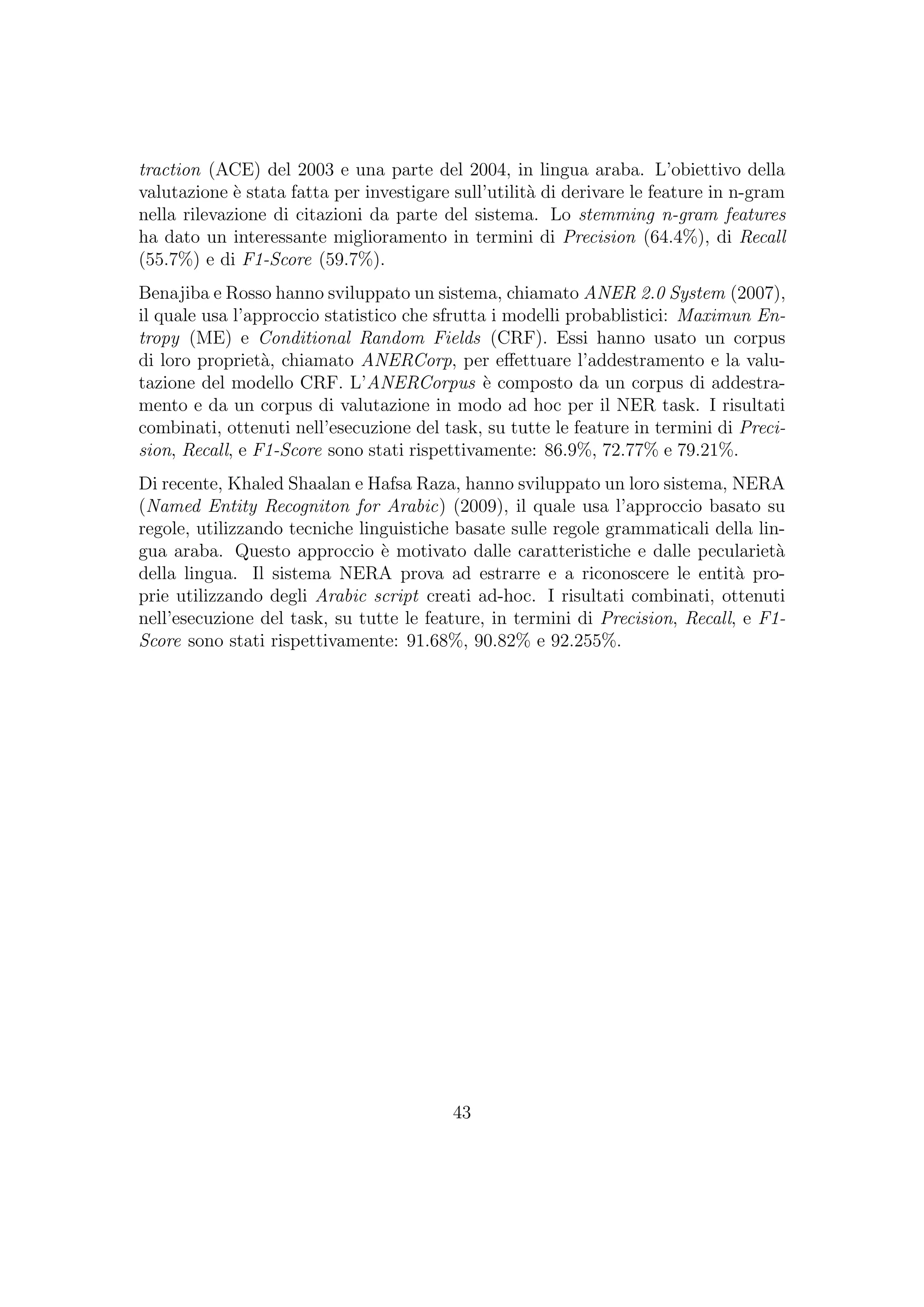 traction (ACE) del 2003 e una parte del 2004, in lingua araba. L’obiettivo della
valutazione `e stata fatta per investigare sull’utilit`a di derivare le feature in n-gram
nella rilevazione di citazioni da parte del sistema. Lo stemming n-gram features
ha dato un interessante miglioramento in termini di Precision (64.4%), di Recall
(55.7%) e di F1-Score (59.7%).
Benajiba e Rosso hanno sviluppato un sistema, chiamato ANER 2.0 System (2007),
il quale usa l’approccio statistico che sfrutta i modelli probablistici: Maximun En-
tropy (ME) e Conditional Random Fields (CRF). Essi hanno usato un corpus
di loro propriet`a, chiamato ANERCorp, per eﬀettuare l’addestramento e la valu-
tazione del modello CRF. L’ANERCorpus `e composto da un corpus di addestra-
mento e da un corpus di valutazione in modo ad hoc per il NER task. I risultati
combinati, ottenuti nell’esecuzione del task, su tutte le feature in termini di Preci-
sion, Recall, e F1-Score sono stati rispettivamente: 86.9%, 72.77% e 79.21%.
Di recente, Khaled Shaalan e Hafsa Raza, hanno sviluppato un loro sistema, NERA
(Named Entity Recogniton for Arabic) (2009), il quale usa l’approccio basato su
regole, utilizzando tecniche linguistiche basate sulle regole grammaticali della lin-
gua araba. Questo approccio `e motivato dalle caratteristiche e dalle peculariet`a
della lingua. Il sistema NERA prova ad estrarre e a riconoscere le entit`a pro-
prie utilizzando degli Arabic script creati ad-hoc. I risultati combinati, ottenuti
nell’esecuzione del task, su tutte le feature, in termini di Precision, Recall, e F1-
Score sono stati rispettivamente: 91.68%, 90.82% e 92.255%.
43
 