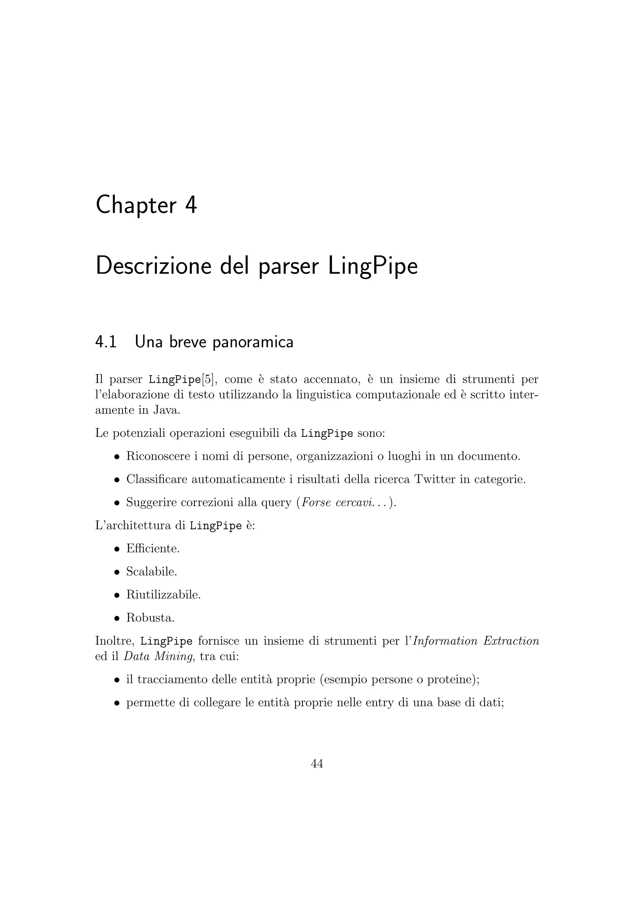 Chapter 4
Descrizione del parser LingPipe
4.1 Una breve panoramica
Il parser LingPipe[5], come `e stato accennato, `e un insieme di strumenti per
l’elaborazione di testo utilizzando la linguistica computazionale ed `e scritto inter-
amente in Java.
Le potenziali operazioni eseguibili da LingPipe sono:
• Riconoscere i nomi di persone, organizzazioni o luoghi in un documento.
• Classiﬁcare automaticamente i risultati della ricerca Twitter in categorie.
• Suggerire correzioni alla query (Forse cercavi... ).
L’architettura di LingPipe `e:
• Eﬃciente.
• Scalabile.
• Riutilizzabile.
• Robusta.
Inoltre, LingPipe fornisce un insieme di strumenti per l’Information Extraction
ed il Data Mining, tra cui:
• il tracciamento delle entit`a proprie (esempio persone o proteine);
• permette di collegare le entit`a proprie nelle entry di una base di dati;
44
 