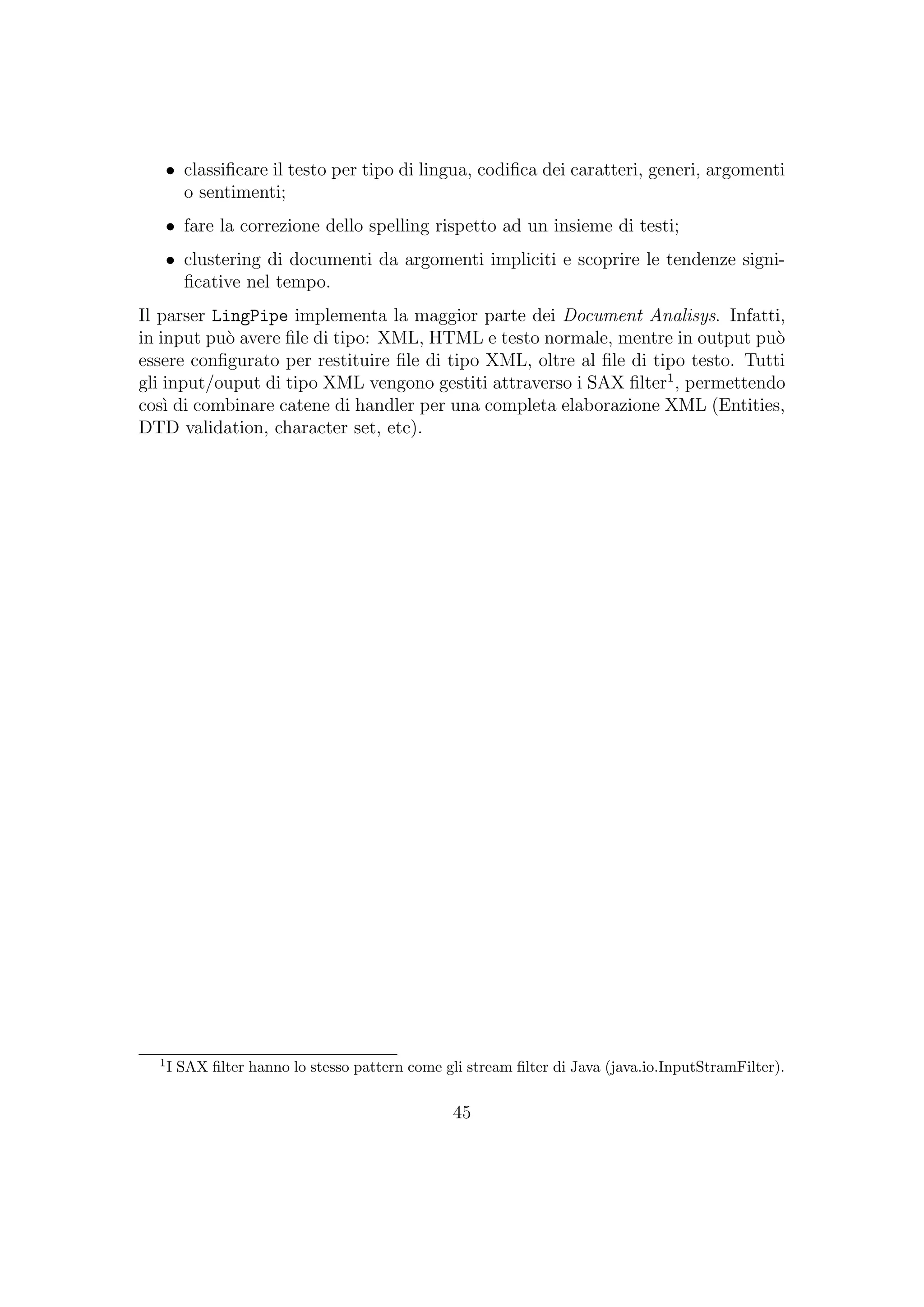 • classiﬁcare il testo per tipo di lingua, codiﬁca dei caratteri, generi, argomenti
o sentimenti;
• fare la correzione dello spelling rispetto ad un insieme di testi;
• clustering di documenti da argomenti impliciti e scoprire le tendenze signi-
ﬁcative nel tempo.
Il parser LingPipe implementa la maggior parte dei Document Analisys. Infatti,
in input pu`o avere ﬁle di tipo: XML, HTML e testo normale, mentre in output pu`o
essere conﬁgurato per restituire ﬁle di tipo XML, oltre al ﬁle di tipo testo. Tutti
gli input/ouput di tipo XML vengono gestiti attraverso i SAX ﬁlter1
, permettendo
cos`ı di combinare catene di handler per una completa elaborazione XML (Entities,
DTD validation, character set, etc).
1
I SAX ﬁlter hanno lo stesso pattern come gli stream ﬁlter di Java (java.io.InputStramFilter).
45
 