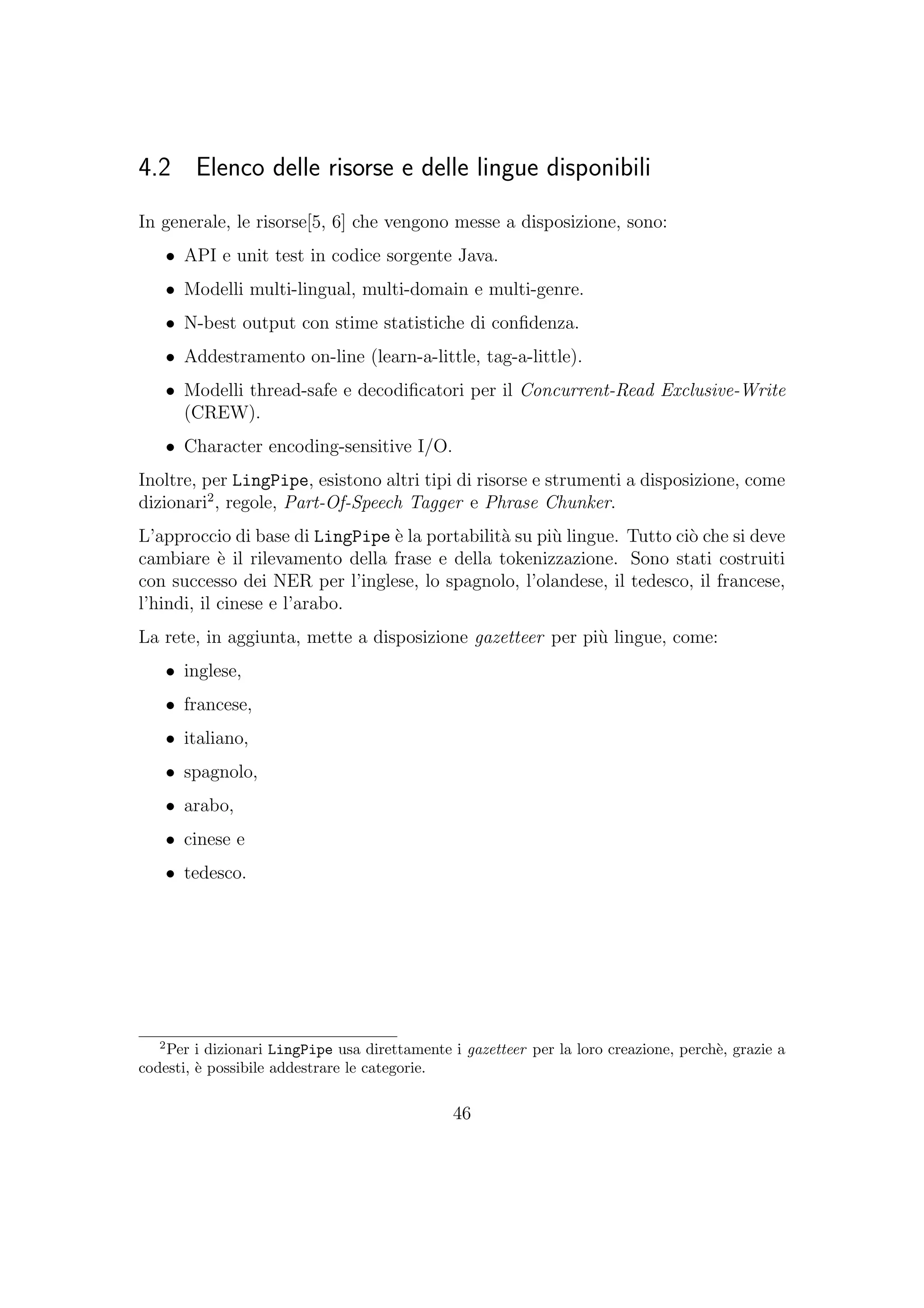 4.2 Elenco delle risorse e delle lingue disponibili
In generale, le risorse[5, 6] che vengono messe a disposizione, sono:
• API e unit test in codice sorgente Java.
• Modelli multi-lingual, multi-domain e multi-genre.
• N-best output con stime statistiche di conﬁdenza.
• Addestramento on-line (learn-a-little, tag-a-little).
• Modelli thread-safe e decodiﬁcatori per il Concurrent-Read Exclusive-Write
(CREW).
• Character encoding-sensitive I/O.
Inoltre, per LingPipe, esistono altri tipi di risorse e strumenti a disposizione, come
dizionari2
, regole, Part-Of-Speech Tagger e Phrase Chunker.
L’approccio di base di LingPipe `e la portabilit`a su pi`u lingue. Tutto ci`o che si deve
cambiare `e il rilevamento della frase e della tokenizzazione. Sono stati costruiti
con successo dei NER per l’inglese, lo spagnolo, l’olandese, il tedesco, il francese,
l’hindi, il cinese e l’arabo.
La rete, in aggiunta, mette a disposizione gazetteer per pi`u lingue, come:
• inglese,
• francese,
• italiano,
• spagnolo,
• arabo,
• cinese e
• tedesco.
2
Per i dizionari LingPipe usa direttamente i gazetteer per la loro creazione, perch`e, grazie a
codesti, `e possibile addestrare le categorie.
46
 