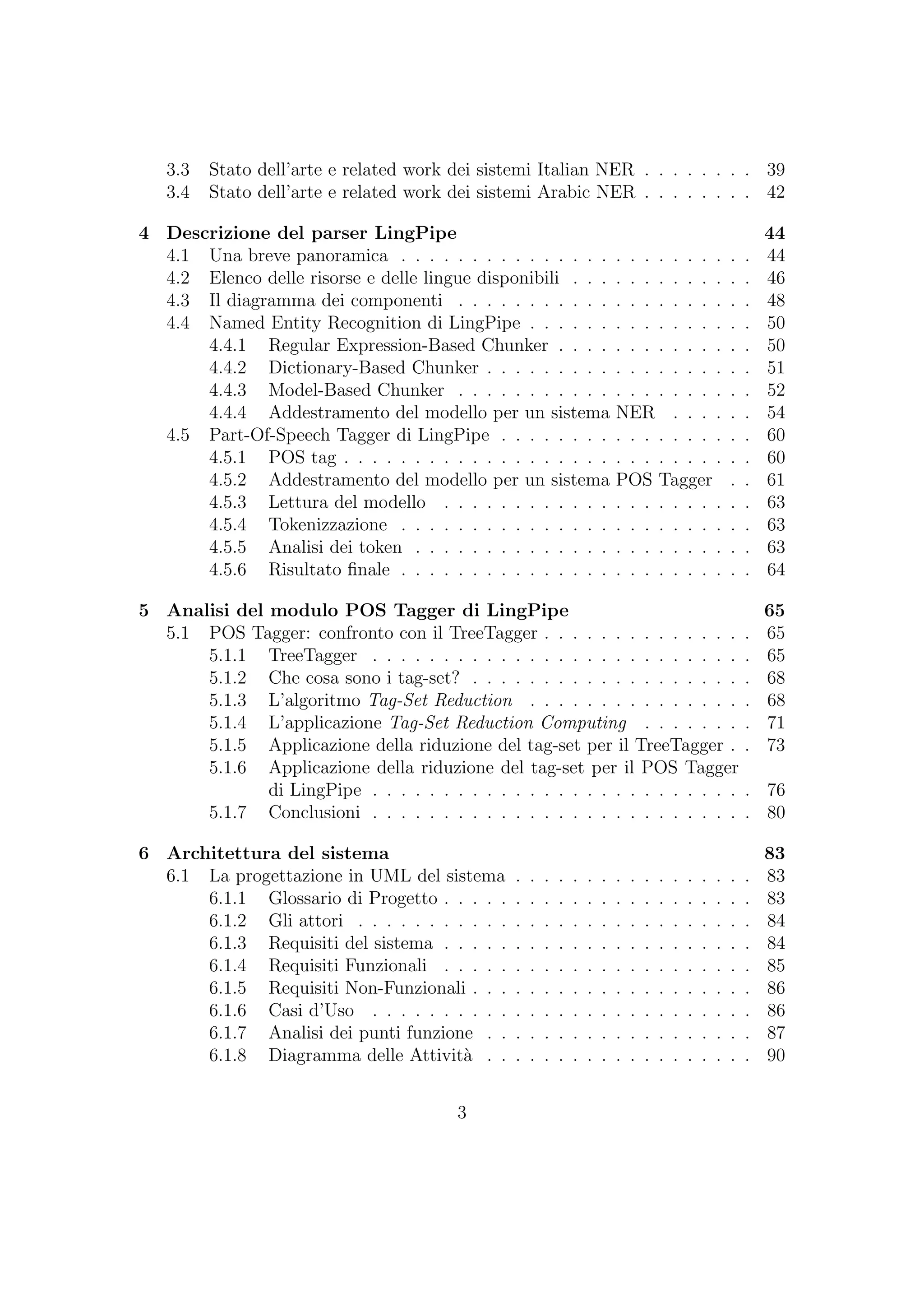 3.3 Stato dell’arte e related work dei sistemi Italian NER . . . . . . . . 39
3.4 Stato dell’arte e related work dei sistemi Arabic NER . . . . . . . . 42
4 Descrizione del parser LingPipe 44
4.1 Una breve panoramica . . . . . . . . . . . . . . . . . . . . . . . . . 44
4.2 Elenco delle risorse e delle lingue disponibili . . . . . . . . . . . . . 46
4.3 Il diagramma dei componenti . . . . . . . . . . . . . . . . . . . . . 48
4.4 Named Entity Recognition di LingPipe . . . . . . . . . . . . . . . . 50
4.4.1 Regular Expression-Based Chunker . . . . . . . . . . . . . . 50
4.4.2 Dictionary-Based Chunker . . . . . . . . . . . . . . . . . . . 51
4.4.3 Model-Based Chunker . . . . . . . . . . . . . . . . . . . . . 52
4.4.4 Addestramento del modello per un sistema NER . . . . . . 54
4.5 Part-Of-Speech Tagger di LingPipe . . . . . . . . . . . . . . . . . . 60
4.5.1 POS tag . . . . . . . . . . . . . . . . . . . . . . . . . . . . . 60
4.5.2 Addestramento del modello per un sistema POS Tagger . . 61
4.5.3 Lettura del modello . . . . . . . . . . . . . . . . . . . . . . 63
4.5.4 Tokenizzazione . . . . . . . . . . . . . . . . . . . . . . . . . 63
4.5.5 Analisi dei token . . . . . . . . . . . . . . . . . . . . . . . . 63
4.5.6 Risultato ﬁnale . . . . . . . . . . . . . . . . . . . . . . . . . 64
5 Analisi del modulo POS Tagger di LingPipe 65
5.1 POS Tagger: confronto con il TreeTagger . . . . . . . . . . . . . . . 65
5.1.1 TreeTagger . . . . . . . . . . . . . . . . . . . . . . . . . . . 65
5.1.2 Che cosa sono i tag-set? . . . . . . . . . . . . . . . . . . . . 68
5.1.3 L’algoritmo Tag-Set Reduction . . . . . . . . . . . . . . . . 68
5.1.4 L’applicazione Tag-Set Reduction Computing . . . . . . . . 71
5.1.5 Applicazione della riduzione del tag-set per il TreeTagger . . 73
5.1.6 Applicazione della riduzione del tag-set per il POS Tagger
di LingPipe . . . . . . . . . . . . . . . . . . . . . . . . . . . 76
5.1.7 Conclusioni . . . . . . . . . . . . . . . . . . . . . . . . . . . 80
6 Architettura del sistema 83
6.1 La progettazione in UML del sistema . . . . . . . . . . . . . . . . . 83
6.1.1 Glossario di Progetto . . . . . . . . . . . . . . . . . . . . . . 83
6.1.2 Gli attori . . . . . . . . . . . . . . . . . . . . . . . . . . . . 84
6.1.3 Requisiti del sistema . . . . . . . . . . . . . . . . . . . . . . 84
6.1.4 Requisiti Funzionali . . . . . . . . . . . . . . . . . . . . . . 85
6.1.5 Requisiti Non-Funzionali . . . . . . . . . . . . . . . . . . . . 86
6.1.6 Casi d’Uso . . . . . . . . . . . . . . . . . . . . . . . . . . . 86
6.1.7 Analisi dei punti funzione . . . . . . . . . . . . . . . . . . . 87
6.1.8 Diagramma delle Attivit`a . . . . . . . . . . . . . . . . . . . 90
3
 