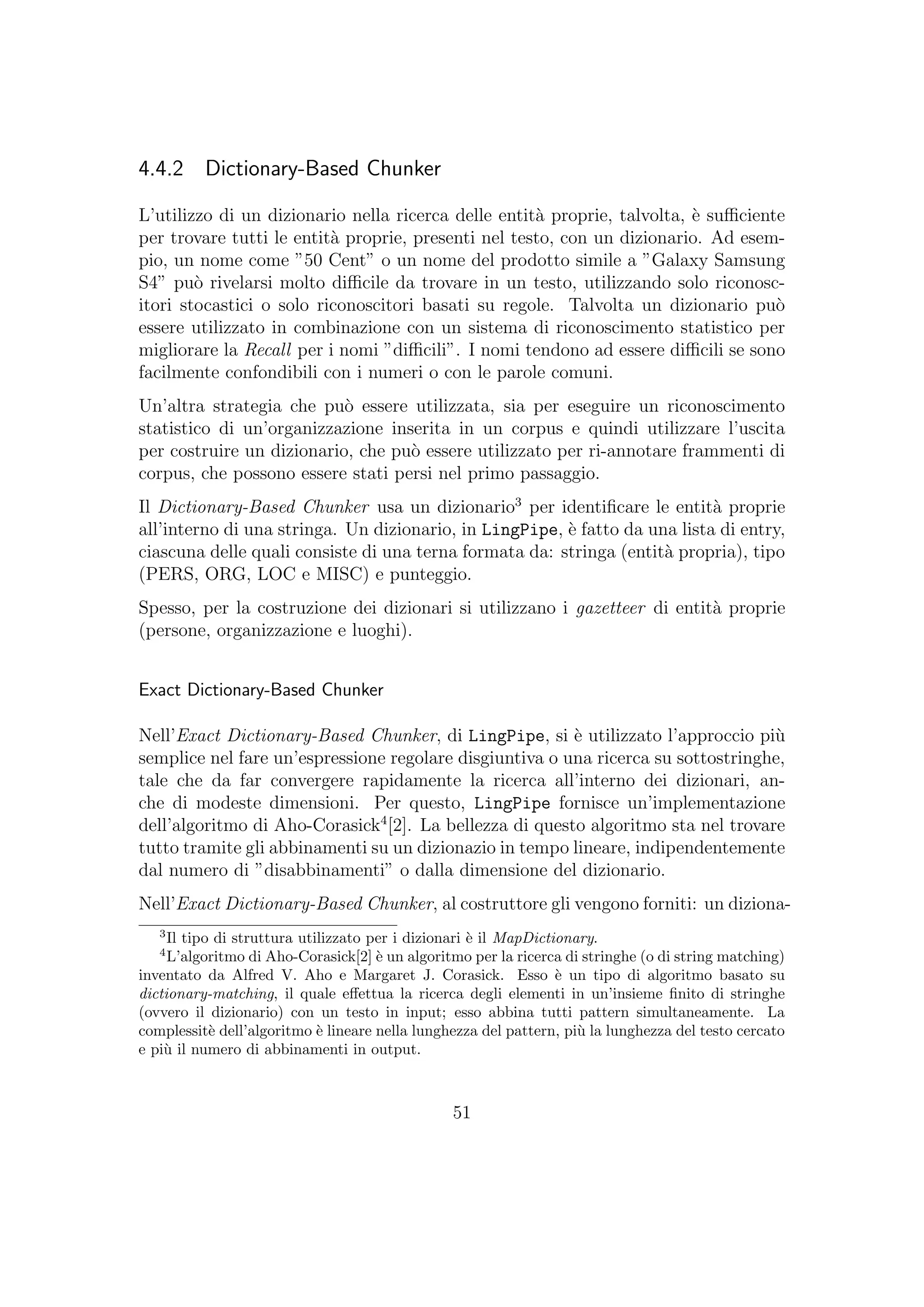 4.4.2 Dictionary-Based Chunker
L’utilizzo di un dizionario nella ricerca delle entit`a proprie, talvolta, `e suﬃciente
per trovare tutti le entit`a proprie, presenti nel testo, con un dizionario. Ad esem-
pio, un nome come ”50 Cent” o un nome del prodotto simile a ”Galaxy Samsung
S4” pu`o rivelarsi molto diﬃcile da trovare in un testo, utilizzando solo riconosc-
itori stocastici o solo riconoscitori basati su regole. Talvolta un dizionario pu`o
essere utilizzato in combinazione con un sistema di riconoscimento statistico per
migliorare la Recall per i nomi ”diﬃcili”. I nomi tendono ad essere diﬃcili se sono
facilmente confondibili con i numeri o con le parole comuni.
Un’altra strategia che pu`o essere utilizzata, sia per eseguire un riconoscimento
statistico di un’organizzazione inserita in un corpus e quindi utilizzare l’uscita
per costruire un dizionario, che pu`o essere utilizzato per ri-annotare frammenti di
corpus, che possono essere stati persi nel primo passaggio.
Il Dictionary-Based Chunker usa un dizionario3
per identiﬁcare le entit`a proprie
all’interno di una stringa. Un dizionario, in LingPipe, `e fatto da una lista di entry,
ciascuna delle quali consiste di una terna formata da: stringa (entit`a propria), tipo
(PERS, ORG, LOC e MISC) e punteggio.
Spesso, per la costruzione dei dizionari si utilizzano i gazetteer di entit`a proprie
(persone, organizzazione e luoghi).
Exact Dictionary-Based Chunker
Nell’Exact Dictionary-Based Chunker, di LingPipe, si `e utilizzato l’approccio pi`u
semplice nel fare un’espressione regolare disgiuntiva o una ricerca su sottostringhe,
tale che da far convergere rapidamente la ricerca all’interno dei dizionari, an-
che di modeste dimensioni. Per questo, LingPipe fornisce un’implementazione
dell’algoritmo di Aho-Corasick4
[2]. La bellezza di questo algoritmo sta nel trovare
tutto tramite gli abbinamenti su un dizionazio in tempo lineare, indipendentemente
dal numero di ”disabbinamenti” o dalla dimensione del dizionario.
Nell’Exact Dictionary-Based Chunker, al costruttore gli vengono forniti: un diziona-
3
Il tipo di struttura utilizzato per i dizionari `e il MapDictionary.
4
L’algoritmo di Aho-Corasick[2] `e un algoritmo per la ricerca di stringhe (o di string matching)
inventato da Alfred V. Aho e Margaret J. Corasick. Esso `e un tipo di algoritmo basato su
dictionary-matching, il quale eﬀettua la ricerca degli elementi in un’insieme ﬁnito di stringhe
(ovvero il dizionario) con un testo in input; esso abbina tutti pattern simultaneamente. La
complessit`e dell’algoritmo `e lineare nella lunghezza del pattern, pi`u la lunghezza del testo cercato
e pi`u il numero di abbinamenti in output.
51
 