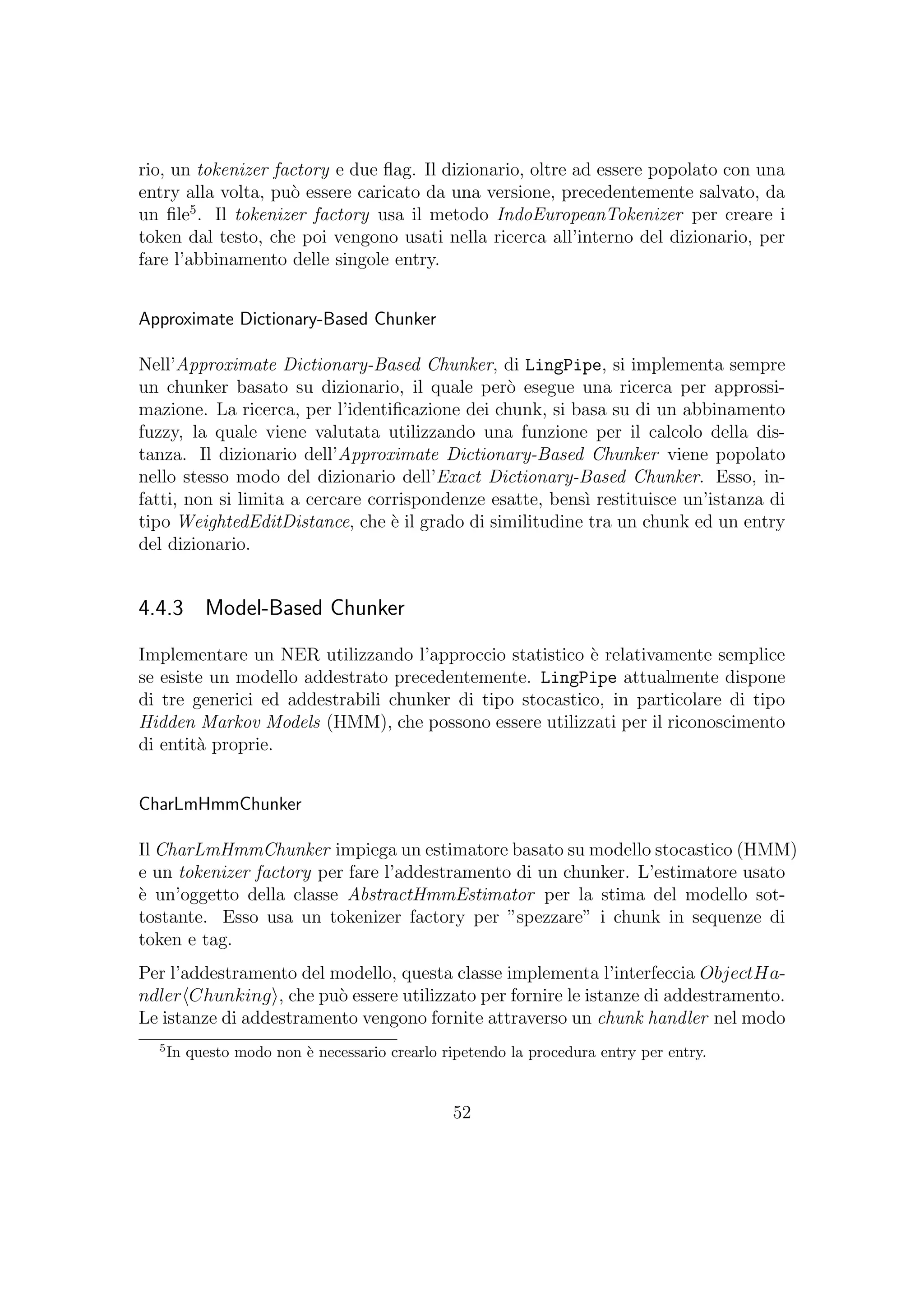 rio, un tokenizer factory e due ﬂag. Il dizionario, oltre ad essere popolato con una
entry alla volta, pu`o essere caricato da una versione, precedentemente salvato, da
un ﬁle5
. Il tokenizer factory usa il metodo IndoEuropeanTokenizer per creare i
token dal testo, che poi vengono usati nella ricerca all’interno del dizionario, per
fare l’abbinamento delle singole entry.
Approximate Dictionary-Based Chunker
Nell’Approximate Dictionary-Based Chunker, di LingPipe, si implementa sempre
un chunker basato su dizionario, il quale per`o esegue una ricerca per approssi-
mazione. La ricerca, per l’identiﬁcazione dei chunk, si basa su di un abbinamento
fuzzy, la quale viene valutata utilizzando una funzione per il calcolo della dis-
tanza. Il dizionario dell’Approximate Dictionary-Based Chunker viene popolato
nello stesso modo del dizionario dell’Exact Dictionary-Based Chunker. Esso, in-
fatti, non si limita a cercare corrispondenze esatte, bens`ı restituisce un’istanza di
tipo WeightedEditDistance, che `e il grado di similitudine tra un chunk ed un entry
del dizionario.
4.4.3 Model-Based Chunker
Implementare un NER utilizzando l’approccio statistico `e relativamente semplice
se esiste un modello addestrato precedentemente. LingPipe attualmente dispone
di tre generici ed addestrabili chunker di tipo stocastico, in particolare di tipo
Hidden Markov Models (HMM), che possono essere utilizzati per il riconoscimento
di entit`a proprie.
CharLmHmmChunker
Il CharLmHmmChunker impiega un estimatore basato su modello stocastico (HMM)
e un tokenizer factory per fare l’addestramento di un chunker. L’estimatore usato
`e un’oggetto della classe AbstractHmmEstimator per la stima del modello sot-
tostante. Esso usa un tokenizer factory per ”spezzare” i chunk in sequenze di
token e tag.
Per l’addestramento del modello, questa classe implementa l’interfeccia ObjectHa-
ndler Chunking , che pu`o essere utilizzato per fornire le istanze di addestramento.
Le istanze di addestramento vengono fornite attraverso un chunk handler nel modo
5
In questo modo non `e necessario crearlo ripetendo la procedura entry per entry.
52
 