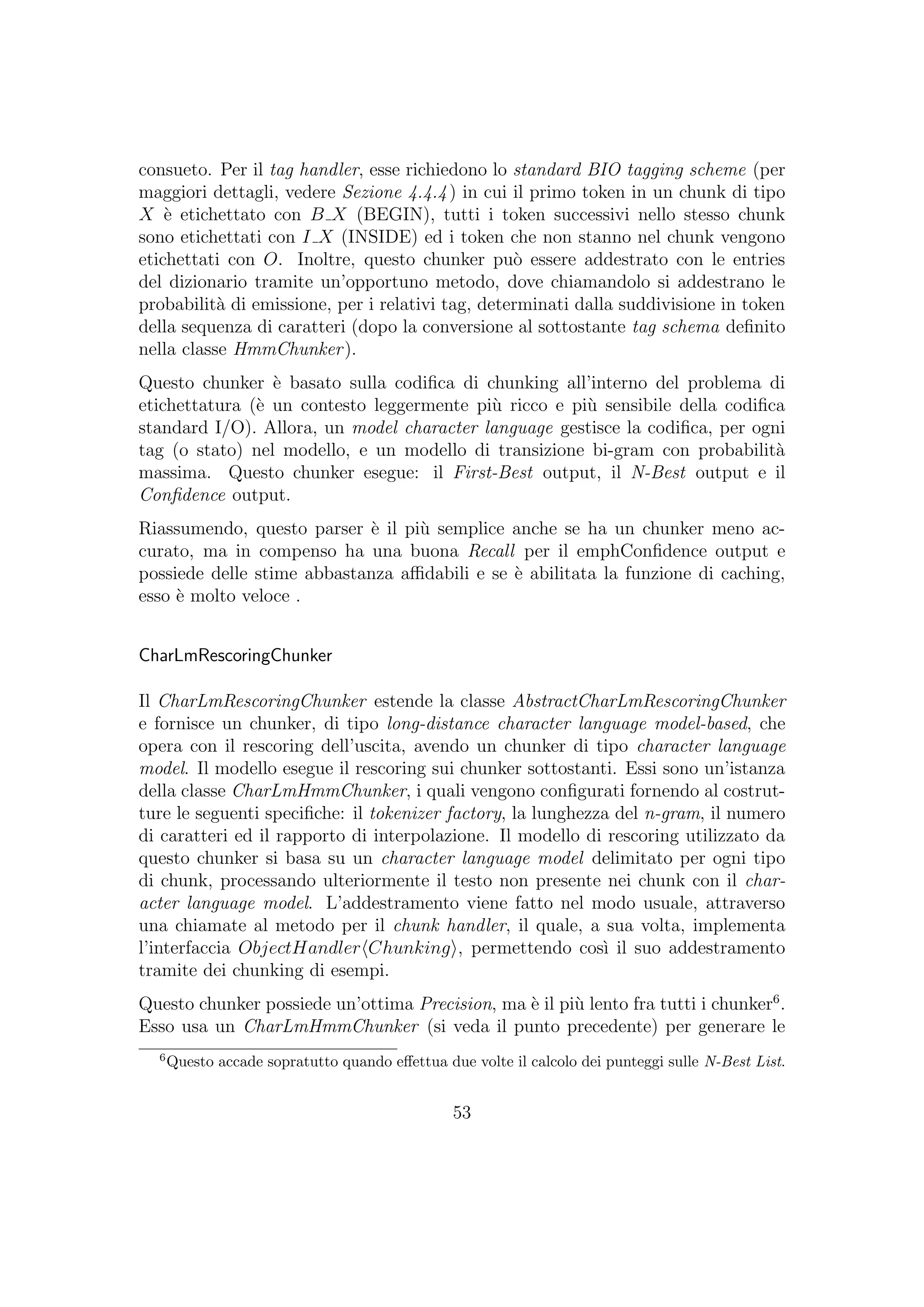 consueto. Per il tag handler, esse richiedono lo standard BIO tagging scheme (per
maggiori dettagli, vedere Sezione 4.4.4) in cui il primo token in un chunk di tipo
X `e etichettato con B X (BEGIN), tutti i token successivi nello stesso chunk
sono etichettati con I X (INSIDE) ed i token che non stanno nel chunk vengono
etichettati con O. Inoltre, questo chunker pu`o essere addestrato con le entries
del dizionario tramite un’opportuno metodo, dove chiamandolo si addestrano le
probabilit`a di emissione, per i relativi tag, determinati dalla suddivisione in token
della sequenza di caratteri (dopo la conversione al sottostante tag schema deﬁnito
nella classe HmmChunker).
Questo chunker `e basato sulla codiﬁca di chunking all’interno del problema di
etichettatura (`e un contesto leggermente pi`u ricco e pi`u sensibile della codiﬁca
standard I/O). Allora, un model character language gestisce la codiﬁca, per ogni
tag (o stato) nel modello, e un modello di transizione bi-gram con probabilit`a
massima. Questo chunker esegue: il First-Best output, il N-Best output e il
Conﬁdence output.
Riassumendo, questo parser `e il pi`u semplice anche se ha un chunker meno ac-
curato, ma in compenso ha una buona Recall per il emphConﬁdence output e
possiede delle stime abbastanza aﬃdabili e se `e abilitata la funzione di caching,
esso `e molto veloce .
CharLmRescoringChunker
Il CharLmRescoringChunker estende la classe AbstractCharLmRescoringChunker
e fornisce un chunker, di tipo long-distance character language model-based, che
opera con il rescoring dell’uscita, avendo un chunker di tipo character language
model. Il modello esegue il rescoring sui chunker sottostanti. Essi sono un’istanza
della classe CharLmHmmChunker, i quali vengono conﬁgurati fornendo al costrut-
ture le seguenti speciﬁche: il tokenizer factory, la lunghezza del n-gram, il numero
di caratteri ed il rapporto di interpolazione. Il modello di rescoring utilizzato da
questo chunker si basa su un character language model delimitato per ogni tipo
di chunk, processando ulteriormente il testo non presente nei chunk con il char-
acter language model. L’addestramento viene fatto nel modo usuale, attraverso
una chiamate al metodo per il chunk handler, il quale, a sua volta, implementa
l’interfaccia ObjectHandler Chunking , permettendo cos`ı il suo addestramento
tramite dei chunking di esempi.
Questo chunker possiede un’ottima Precision, ma `e il pi`u lento fra tutti i chunker6
.
Esso usa un CharLmHmmChunker (si veda il punto precedente) per generare le
6
Questo accade sopratutto quando eﬀettua due volte il calcolo dei punteggi sulle N-Best List.
53
 