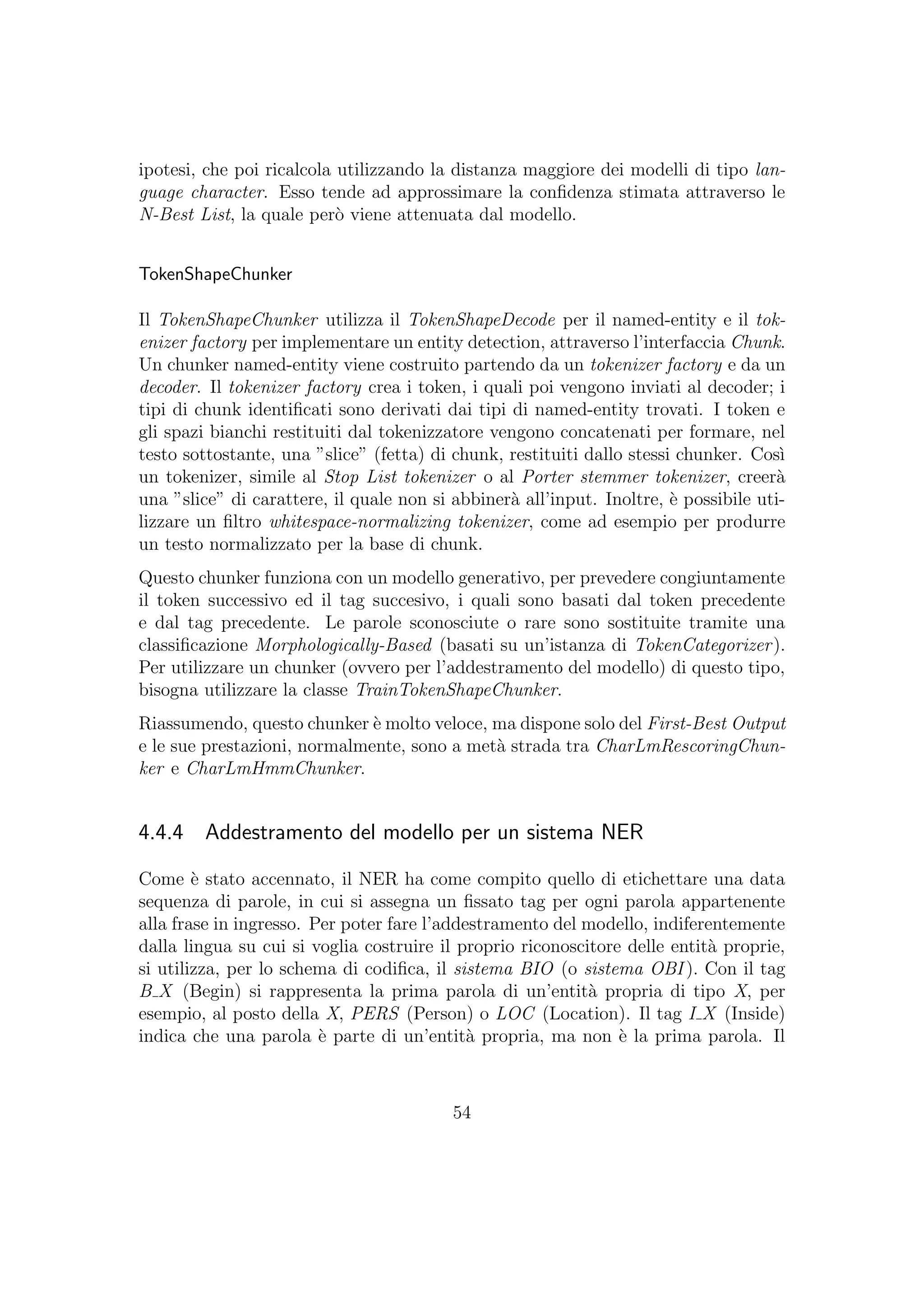 ipotesi, che poi ricalcola utilizzando la distanza maggiore dei modelli di tipo lan-
guage character. Esso tende ad approssimare la conﬁdenza stimata attraverso le
N-Best List, la quale per`o viene attenuata dal modello.
TokenShapeChunker
Il TokenShapeChunker utilizza il TokenShapeDecode per il named-entity e il tok-
enizer factory per implementare un entity detection, attraverso l’interfaccia Chunk.
Un chunker named-entity viene costruito partendo da un tokenizer factory e da un
decoder. Il tokenizer factory crea i token, i quali poi vengono inviati al decoder; i
tipi di chunk identiﬁcati sono derivati dai tipi di named-entity trovati. I token e
gli spazi bianchi restituiti dal tokenizzatore vengono concatenati per formare, nel
testo sottostante, una ”slice” (fetta) di chunk, restituiti dallo stessi chunker. Cos`ı
un tokenizer, simile al Stop List tokenizer o al Porter stemmer tokenizer, creer`a
una ”slice” di carattere, il quale non si abbiner`a all’input. Inoltre, `e possibile uti-
lizzare un ﬁltro whitespace-normalizing tokenizer, come ad esempio per produrre
un testo normalizzato per la base di chunk.
Questo chunker funziona con un modello generativo, per prevedere congiuntamente
il token successivo ed il tag succesivo, i quali sono basati dal token precedente
e dal tag precedente. Le parole sconosciute o rare sono sostituite tramite una
classiﬁcazione Morphologically-Based (basati su un’istanza di TokenCategorizer).
Per utilizzare un chunker (ovvero per l’addestramento del modello) di questo tipo,
bisogna utilizzare la classe TrainTokenShapeChunker.
Riassumendo, questo chunker `e molto veloce, ma dispone solo del First-Best Output
e le sue prestazioni, normalmente, sono a met`a strada tra CharLmRescoringChun-
ker e CharLmHmmChunker.
4.4.4 Addestramento del modello per un sistema NER
Come `e stato accennato, il NER ha come compito quello di etichettare una data
sequenza di parole, in cui si assegna un ﬁssato tag per ogni parola appartenente
alla frase in ingresso. Per poter fare l’addestramento del modello, indiferentemente
dalla lingua su cui si voglia costruire il proprio riconoscitore delle entit`a proprie,
si utilizza, per lo schema di codiﬁca, il sistema BIO (o sistema OBI ). Con il tag
B X (Begin) si rappresenta la prima parola di un’entit`a propria di tipo X, per
esempio, al posto della X, PERS (Person) o LOC (Location). Il tag I X (Inside)
indica che una parola `e parte di un’entit`a propria, ma non `e la prima parola. Il
54
 