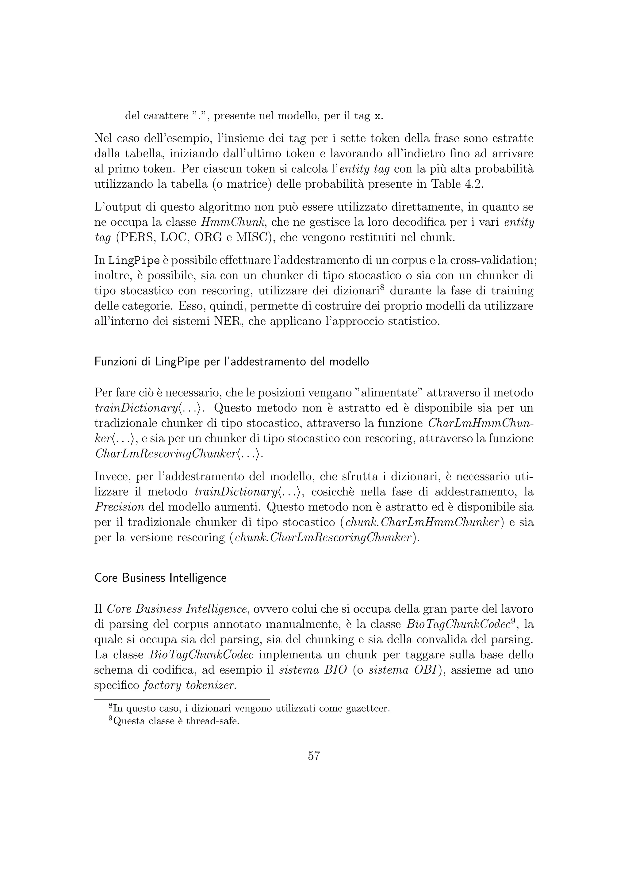 del carattere ”.”, presente nel modello, per il tag x.
Nel caso dell’esempio, l’insieme dei tag per i sette token della frase sono estratte
dalla tabella, iniziando dall’ultimo token e lavorando all’indietro ﬁno ad arrivare
al primo token. Per ciascun token si calcola l’entity tag con la pi`u alta probabilit`a
utilizzando la tabella (o matrice) delle probabilit`a presente in Table 4.2.
L’output di questo algoritmo non pu`o essere utilizzato direttamente, in quanto se
ne occupa la classe HmmChunk, che ne gestisce la loro decodiﬁca per i vari entity
tag (PERS, LOC, ORG e MISC), che vengono restituiti nel chunk.
In LingPipe `e possibile eﬀettuare l’addestramento di un corpus e la cross-validation;
inoltre, `e possibile, sia con un chunker di tipo stocastico o sia con un chunker di
tipo stocastico con rescoring, utilizzare dei dizionari8
durante la fase di training
delle categorie. Esso, quindi, permette di costruire dei proprio modelli da utilizzare
all’interno dei sistemi NER, che applicano l’approccio statistico.
Funzioni di LingPipe per l’addestramento del modello
Per fare ci`o `e necessario, che le posizioni vengano ”alimentate” attraverso il metodo
trainDictionary . . . . Questo metodo non `e astratto ed `e disponibile sia per un
tradizionale chunker di tipo stocastico, attraverso la funzione CharLmHmmChun-
ker . . . , e sia per un chunker di tipo stocastico con rescoring, attraverso la funzione
CharLmRescoringChunker . . . .
Invece, per l’addestramento del modello, che sfrutta i dizionari, `e necessario uti-
lizzare il metodo trainDictionary . . . , cosicch`e nella fase di addestramento, la
Precision del modello aumenti. Questo metodo non `e astratto ed `e disponibile sia
per il tradizionale chunker di tipo stocastico (chunk.CharLmHmmChunker) e sia
per la versione rescoring (chunk.CharLmRescoringChunker).
Core Business Intelligence
Il Core Business Intelligence, ovvero colui che si occupa della gran parte del lavoro
di parsing del corpus annotato manualmente, `e la classe BioTagChunkCodec9
, la
quale si occupa sia del parsing, sia del chunking e sia della convalida del parsing.
La classe BioTagChunkCodec implementa un chunk per taggare sulla base dello
schema di codiﬁca, ad esempio il sistema BIO (o sistema OBI ), assieme ad uno
speciﬁco factory tokenizer.
8
In questo caso, i dizionari vengono utilizzati come gazetteer.
9
Questa classe `e thread-safe.
57
 