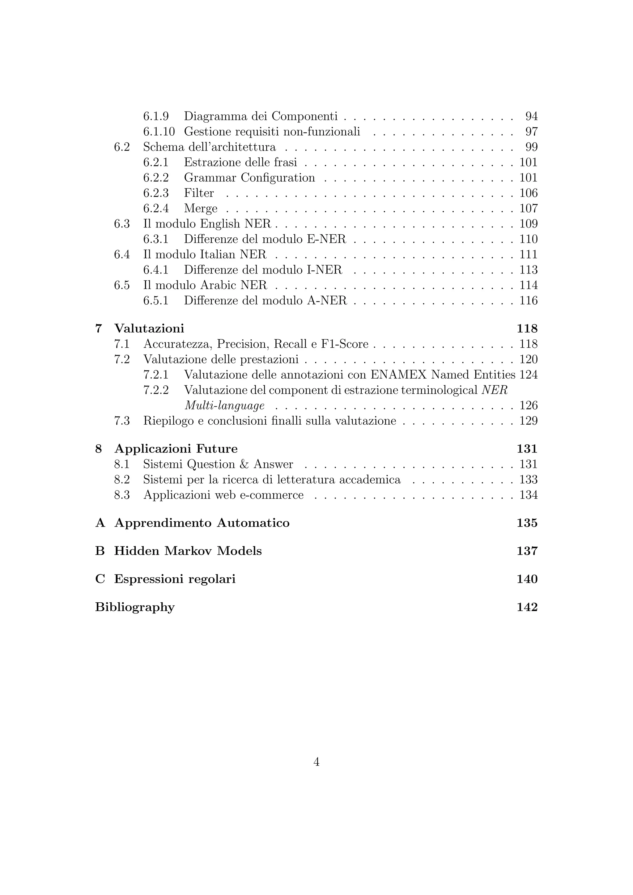 6.1.9 Diagramma dei Componenti . . . . . . . . . . . . . . . . . . 94
6.1.10 Gestione requisiti non-funzionali . . . . . . . . . . . . . . . 97
6.2 Schema dell’architettura . . . . . . . . . . . . . . . . . . . . . . . . 99
6.2.1 Estrazione delle frasi . . . . . . . . . . . . . . . . . . . . . . 101
6.2.2 Grammar Conﬁguration . . . . . . . . . . . . . . . . . . . . 101
6.2.3 Filter . . . . . . . . . . . . . . . . . . . . . . . . . . . . . . 106
6.2.4 Merge . . . . . . . . . . . . . . . . . . . . . . . . . . . . . . 107
6.3 Il modulo English NER . . . . . . . . . . . . . . . . . . . . . . . . . 109
6.3.1 Diﬀerenze del modulo E-NER . . . . . . . . . . . . . . . . . 110
6.4 Il modulo Italian NER . . . . . . . . . . . . . . . . . . . . . . . . . 111
6.4.1 Diﬀerenze del modulo I-NER . . . . . . . . . . . . . . . . . 113
6.5 Il modulo Arabic NER . . . . . . . . . . . . . . . . . . . . . . . . . 114
6.5.1 Diﬀerenze del modulo A-NER . . . . . . . . . . . . . . . . . 116
7 Valutazioni 118
7.1 Accuratezza, Precision, Recall e F1-Score . . . . . . . . . . . . . . . 118
7.2 Valutazione delle prestazioni . . . . . . . . . . . . . . . . . . . . . . 120
7.2.1 Valutazione delle annotazioni con ENAMEX Named Entities 124
7.2.2 Valutazione del component di estrazione terminological NER
Multi-language . . . . . . . . . . . . . . . . . . . . . . . . . 126
7.3 Riepilogo e conclusioni ﬁnalli sulla valutazione . . . . . . . . . . . . 129
8 Applicazioni Future 131
8.1 Sistemi Question & Answer . . . . . . . . . . . . . . . . . . . . . . 131
8.2 Sistemi per la ricerca di letteratura accademica . . . . . . . . . . . 133
8.3 Applicazioni web e-commerce . . . . . . . . . . . . . . . . . . . . . 134
A Apprendimento Automatico 135
B Hidden Markov Models 137
C Espressioni regolari 140
Bibliography 142
4
 
