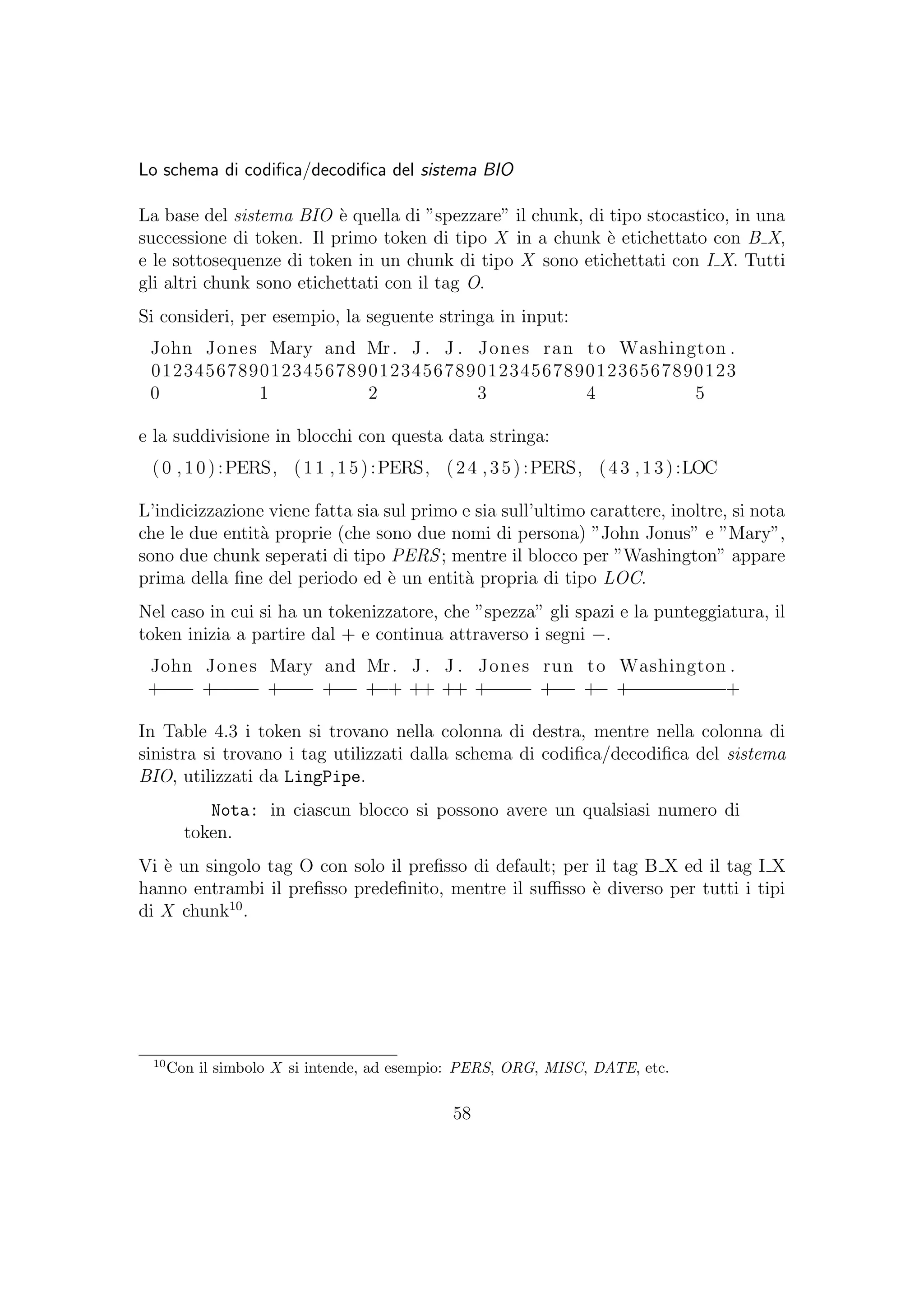 Lo schema di codiﬁca/decodiﬁca del sistema BIO
La base del sistema BIO `e quella di ”spezzare” il chunk, di tipo stocastico, in una
successione di token. Il primo token di tipo X in a chunk `e etichettato con B X,
e le sottosequenze di token in un chunk di tipo X sono etichettati con I X. Tutti
gli altri chunk sono etichettati con il tag O.
Si consideri, per esempio, la seguente stringa in input:
John Jones Mary and Mr. J . J . Jones ran to Washington .
012345678901234567890123456789012345678901236567890123
0 1 2 3 4 5
e la suddivisione in blocchi con questa data stringa:
(0 ,10):PERS, (11 ,15):PERS, (24 ,35):PERS, (43 ,13):LOC
L’indicizzazione viene fatta sia sul primo e sia sull’ultimo carattere, inoltre, si nota
che le due entit`a proprie (che sono due nomi di persona) ”John Jonus” e ”Mary”,
sono due chunk seperati di tipo PERS; mentre il blocco per ”Washington” appare
prima della ﬁne del periodo ed `e un entit`a propria di tipo LOC.
Nel caso in cui si ha un tokenizzatore, che ”spezza” gli spazi e la punteggiatura, il
token inizia a partire dal + e continua attraverso i segni −.
John Jones Mary and Mr. J . J . Jones run to Washington .
+−−− +−−−− +−−− +−− +−+ ++ ++ +−−−− +−− +− +−−−−−−−−−+
In Table 4.3 i token si trovano nella colonna di destra, mentre nella colonna di
sinistra si trovano i tag utilizzati dalla schema di codiﬁca/decodiﬁca del sistema
BIO, utilizzati da LingPipe.
Nota: in ciascun blocco si possono avere un qualsiasi numero di
token.
Vi `e un singolo tag O con solo il preﬁsso di default; per il tag B X ed il tag I X
hanno entrambi il preﬁsso predeﬁnito, mentre il suﬃsso `e diverso per tutti i tipi
di X chunk10
.
10
Con il simbolo X si intende, ad esempio: PERS, ORG, MISC, DATE, etc.
58
 