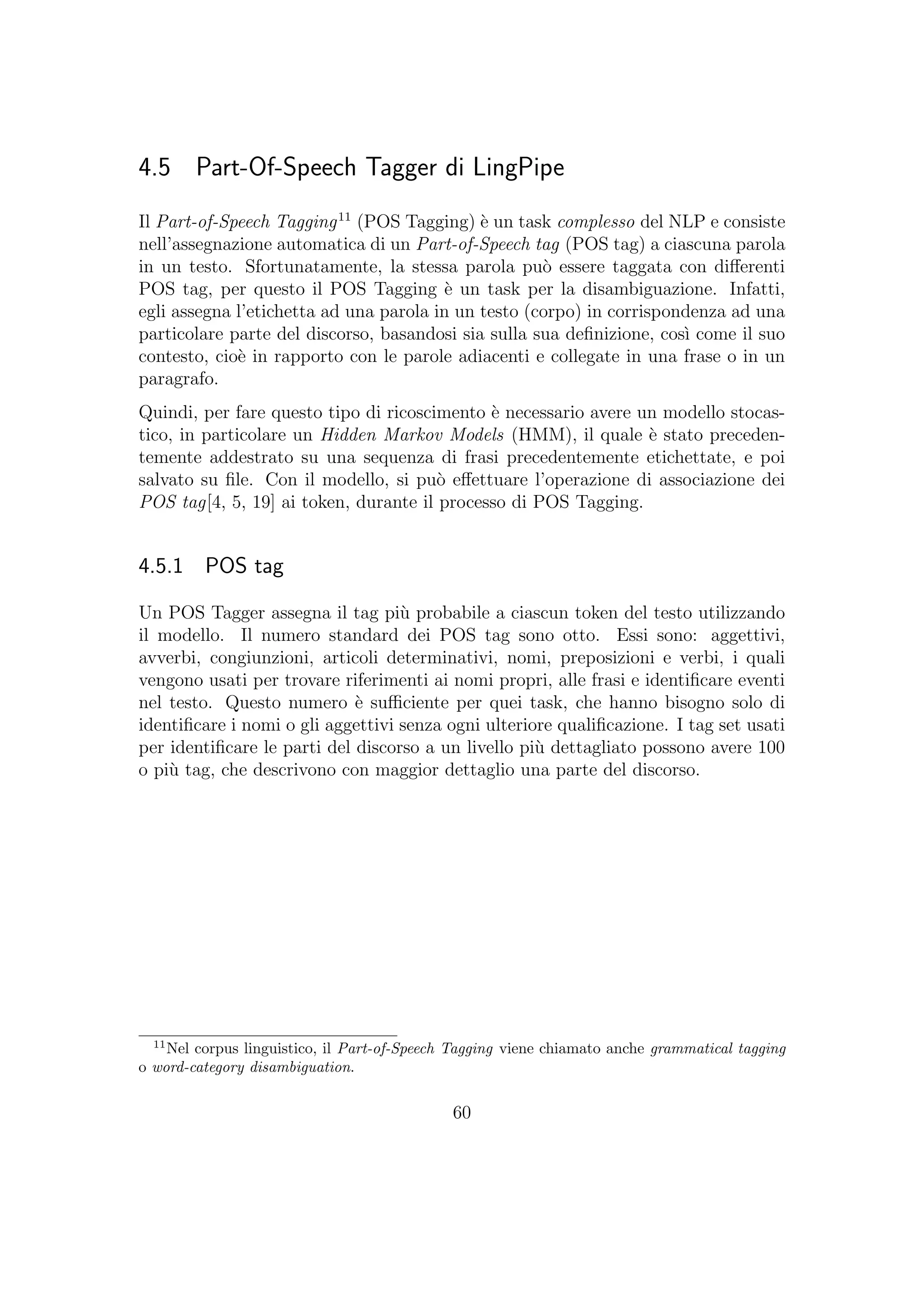 4.5 Part-Of-Speech Tagger di LingPipe
Il Part-of-Speech Tagging11
(POS Tagging) `e un task complesso del NLP e consiste
nell’assegnazione automatica di un Part-of-Speech tag (POS tag) a ciascuna parola
in un testo. Sfortunatamente, la stessa parola pu`o essere taggata con diﬀerenti
POS tag, per questo il POS Tagging `e un task per la disambiguazione. Infatti,
egli assegna l’etichetta ad una parola in un testo (corpo) in corrispondenza ad una
particolare parte del discorso, basandosi sia sulla sua deﬁnizione, cos`ı come il suo
contesto, cio`e in rapporto con le parole adiacenti e collegate in una frase o in un
paragrafo.
Quindi, per fare questo tipo di ricoscimento `e necessario avere un modello stocas-
tico, in particolare un Hidden Markov Models (HMM), il quale `e stato preceden-
temente addestrato su una sequenza di frasi precedentemente etichettate, e poi
salvato su ﬁle. Con il modello, si pu`o eﬀettuare l’operazione di associazione dei
POS tag[4, 5, 19] ai token, durante il processo di POS Tagging.
4.5.1 POS tag
Un POS Tagger assegna il tag pi`u probabile a ciascun token del testo utilizzando
il modello. Il numero standard dei POS tag sono otto. Essi sono: aggettivi,
avverbi, congiunzioni, articoli determinativi, nomi, preposizioni e verbi, i quali
vengono usati per trovare riferimenti ai nomi propri, alle frasi e identiﬁcare eventi
nel testo. Questo numero `e suﬃciente per quei task, che hanno bisogno solo di
identiﬁcare i nomi o gli aggettivi senza ogni ulteriore qualiﬁcazione. I tag set usati
per identiﬁcare le parti del discorso a un livello pi`u dettagliato possono avere 100
o pi`u tag, che descrivono con maggior dettaglio una parte del discorso.
11
Nel corpus linguistico, il Part-of-Speech Tagging viene chiamato anche grammatical tagging
o word-category disambiguation.
60
 