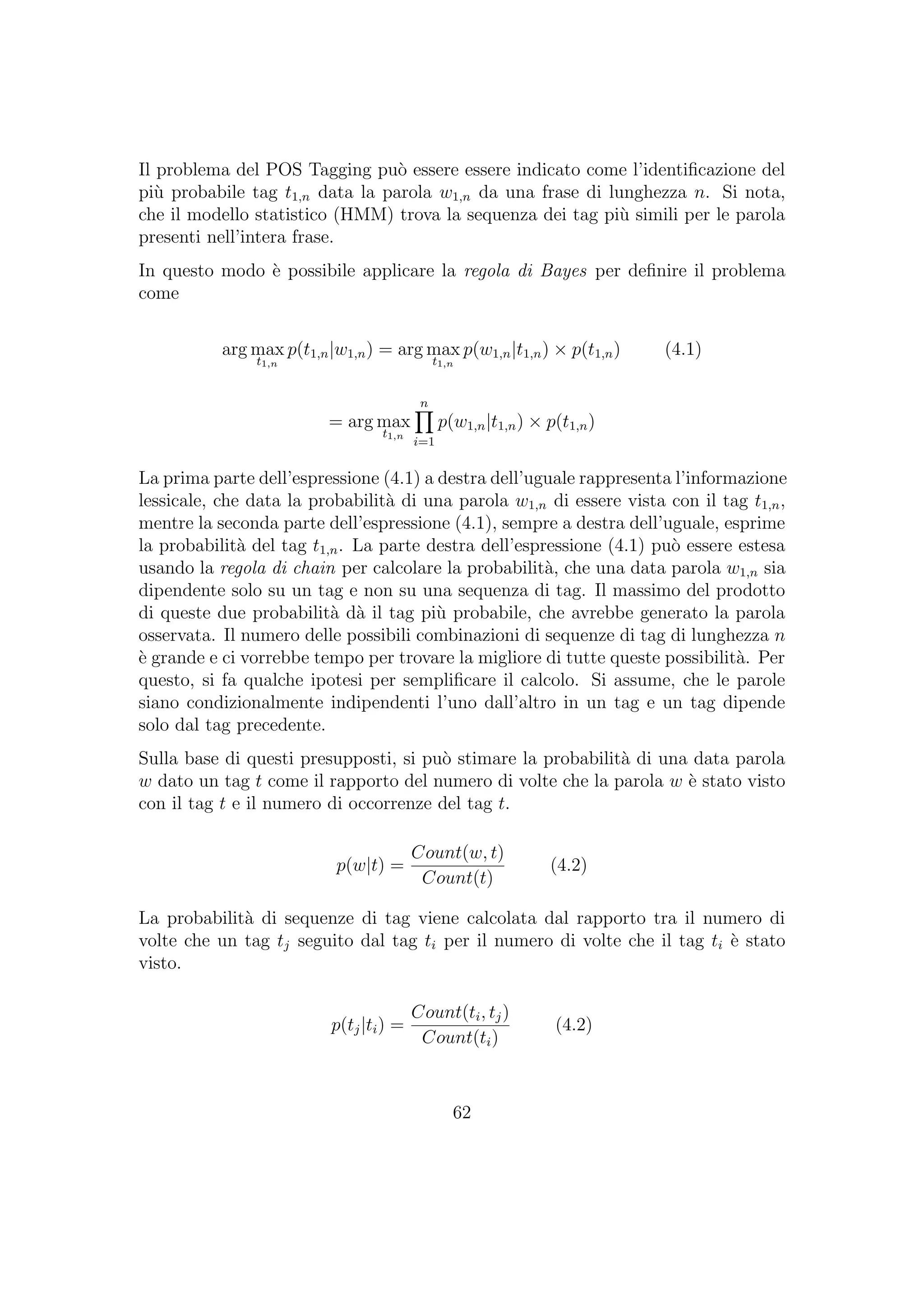 Il problema del POS Tagging pu`o essere essere indicato come l’identiﬁcazione del
pi`u probabile tag t1,n data la parola w1,n da una frase di lunghezza n. Si nota,
che il modello statistico (HMM) trova la sequenza dei tag pi`u simili per le parola
presenti nell’intera frase.
In questo modo `e possibile applicare la regola di Bayes per deﬁnire il problema
come
arg max
t1,n
p(t1,n|w1,n) = arg max
t1,n
p(w1,n|t1,n) × p(t1,n) (4.1)
= arg max
t1,n
n
i=1
p(w1,n|t1,n) × p(t1,n)
La prima parte dell’espressione (4.1) a destra dell’uguale rappresenta l’informazione
lessicale, che data la probabilit`a di una parola w1,n di essere vista con il tag t1,n,
mentre la seconda parte dell’espressione (4.1), sempre a destra dell’uguale, esprime
la probabilit`a del tag t1,n. La parte destra dell’espressione (4.1) pu`o essere estesa
usando la regola di chain per calcolare la probabilit`a, che una data parola w1,n sia
dipendente solo su un tag e non su una sequenza di tag. Il massimo del prodotto
di queste due probabilit`a d`a il tag pi`u probabile, che avrebbe generato la parola
osservata. Il numero delle possibili combinazioni di sequenze di tag di lunghezza n
`e grande e ci vorrebbe tempo per trovare la migliore di tutte queste possibilit`a. Per
questo, si fa qualche ipotesi per sempliﬁcare il calcolo. Si assume, che le parole
siano condizionalmente indipendenti l’uno dall’altro in un tag e un tag dipende
solo dal tag precedente.
Sulla base di questi presupposti, si pu`o stimare la probabilit`a di una data parola
w dato un tag t come il rapporto del numero di volte che la parola w `e stato visto
con il tag t e il numero di occorrenze del tag t.
p(w|t) =
Count(w, t)
Count(t)
(4.2)
La probabilit`a di sequenze di tag viene calcolata dal rapporto tra il numero di
volte che un tag tj seguito dal tag ti per il numero di volte che il tag ti `e stato
visto.
p(tj|ti) =
Count(ti, tj)
Count(ti)
(4.2)
62
 