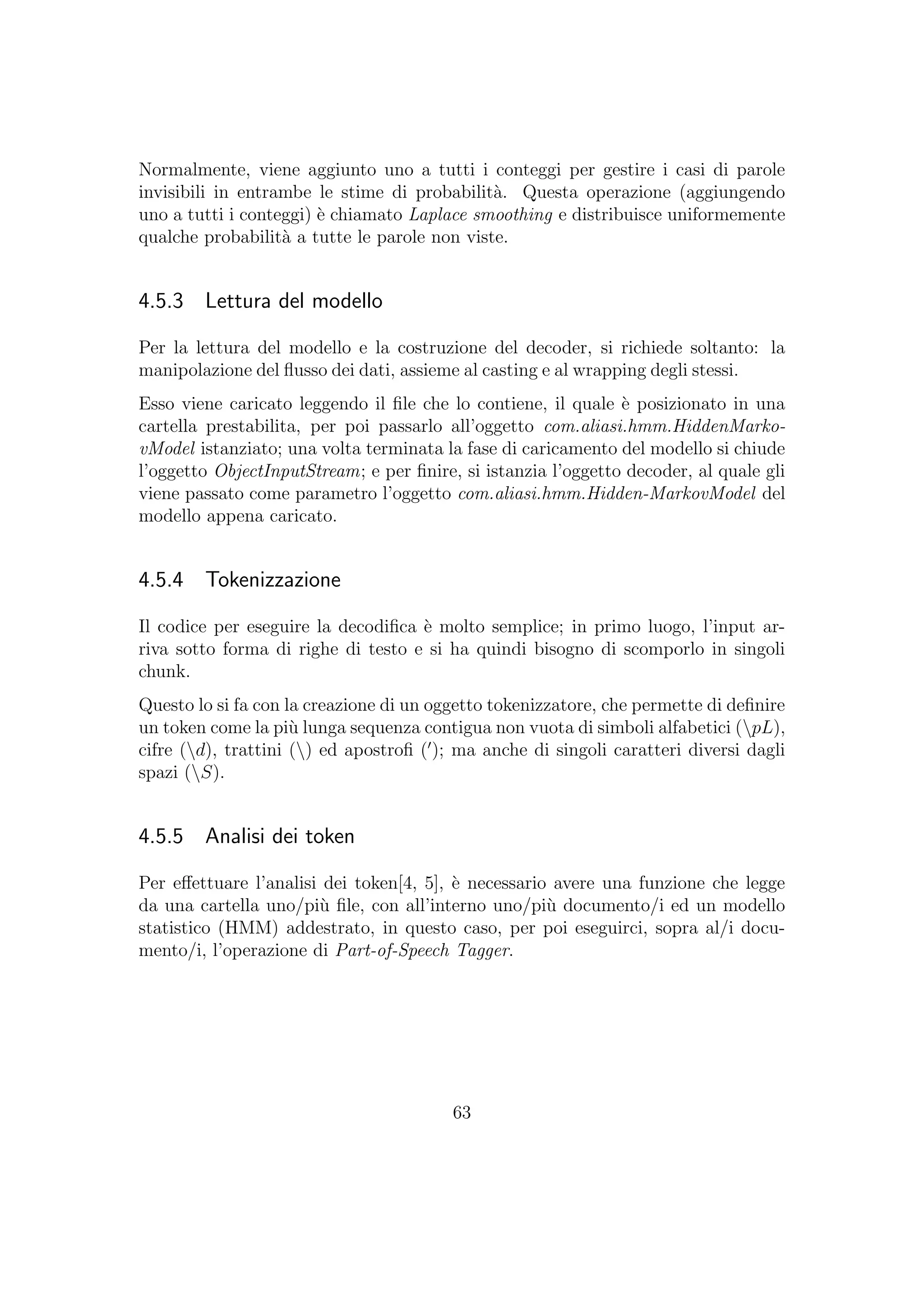 Normalmente, viene aggiunto uno a tutti i conteggi per gestire i casi di parole
invisibili in entrambe le stime di probabilit`a. Questa operazione (aggiungendo
uno a tutti i conteggi) `e chiamato Laplace smoothing e distribuisce uniformemente
qualche probabilit`a a tutte le parole non viste.
4.5.3 Lettura del modello
Per la lettura del modello e la costruzione del decoder, si richiede soltanto: la
manipolazione del ﬂusso dei dati, assieme al casting e al wrapping degli stessi.
Esso viene caricato leggendo il ﬁle che lo contiene, il quale `e posizionato in una
cartella prestabilita, per poi passarlo all’oggetto com.aliasi.hmm.HiddenMarko-
vModel istanziato; una volta terminata la fase di caricamento del modello si chiude
l’oggetto ObjectInputStream; e per ﬁnire, si istanzia l’oggetto decoder, al quale gli
viene passato come parametro l’oggetto com.aliasi.hmm.Hidden-MarkovModel del
modello appena caricato.
4.5.4 Tokenizzazione
Il codice per eseguire la decodiﬁca `e molto semplice; in primo luogo, l’input ar-
riva sotto forma di righe di testo e si ha quindi bisogno di scomporlo in singoli
chunk.
Questo lo si fa con la creazione di un oggetto tokenizzatore, che permette di deﬁnire
un token come la pi`u lunga sequenza contigua non vuota di simboli alfabetici (pL),
cifre (d), trattini () ed apostroﬁ ( ); ma anche di singoli caratteri diversi dagli
spazi (S).
4.5.5 Analisi dei token
Per eﬀettuare l’analisi dei token[4, 5], `e necessario avere una funzione che legge
da una cartella uno/pi`u ﬁle, con all’interno uno/pi`u documento/i ed un modello
statistico (HMM) addestrato, in questo caso, per poi eseguirci, sopra al/i docu-
mento/i, l’operazione di Part-of-Speech Tagger.
63
 