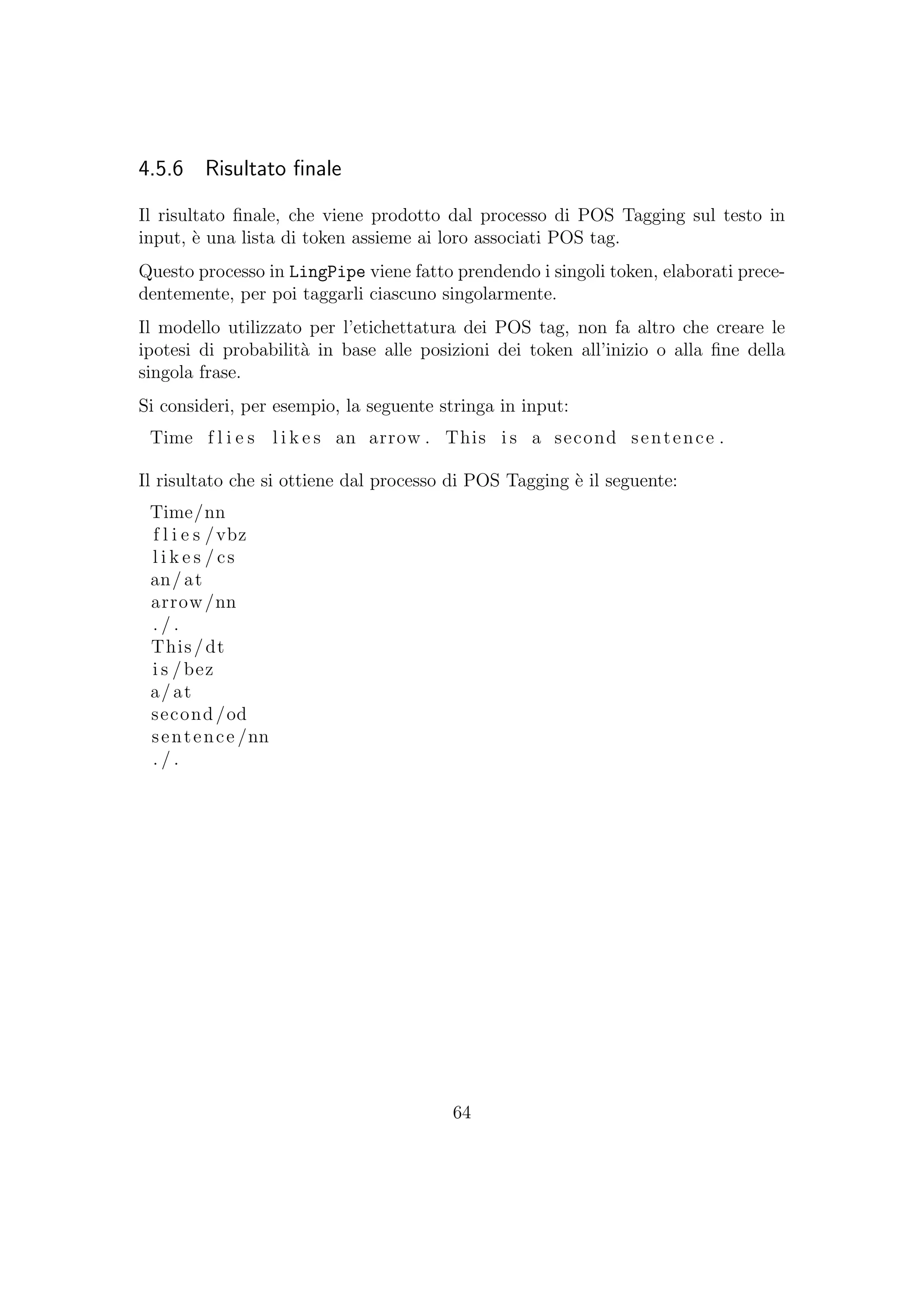 4.5.6 Risultato ﬁnale
Il risultato ﬁnale, che viene prodotto dal processo di POS Tagging sul testo in
input, `e una lista di token assieme ai loro associati POS tag.
Questo processo in LingPipe viene fatto prendendo i singoli token, elaborati prece-
dentemente, per poi taggarli ciascuno singolarmente.
Il modello utilizzato per l’etichettatura dei POS tag, non fa altro che creare le
ipotesi di probabilit`a in base alle posizioni dei token all’inizio o alla ﬁne della
singola frase.
Si consideri, per esempio, la seguente stringa in input:
Time f l i e s l i k e s an arrow . This i s a second sentence .
Il risultato che si ottiene dal processo di POS Tagging `e il seguente:
Time/nn
f l i e s /vbz
l i k e s / cs
an/ at
arrow/nn
. / .
This/dt
i s /bez
a/at
second/od
sentence /nn
. / .
64
 
