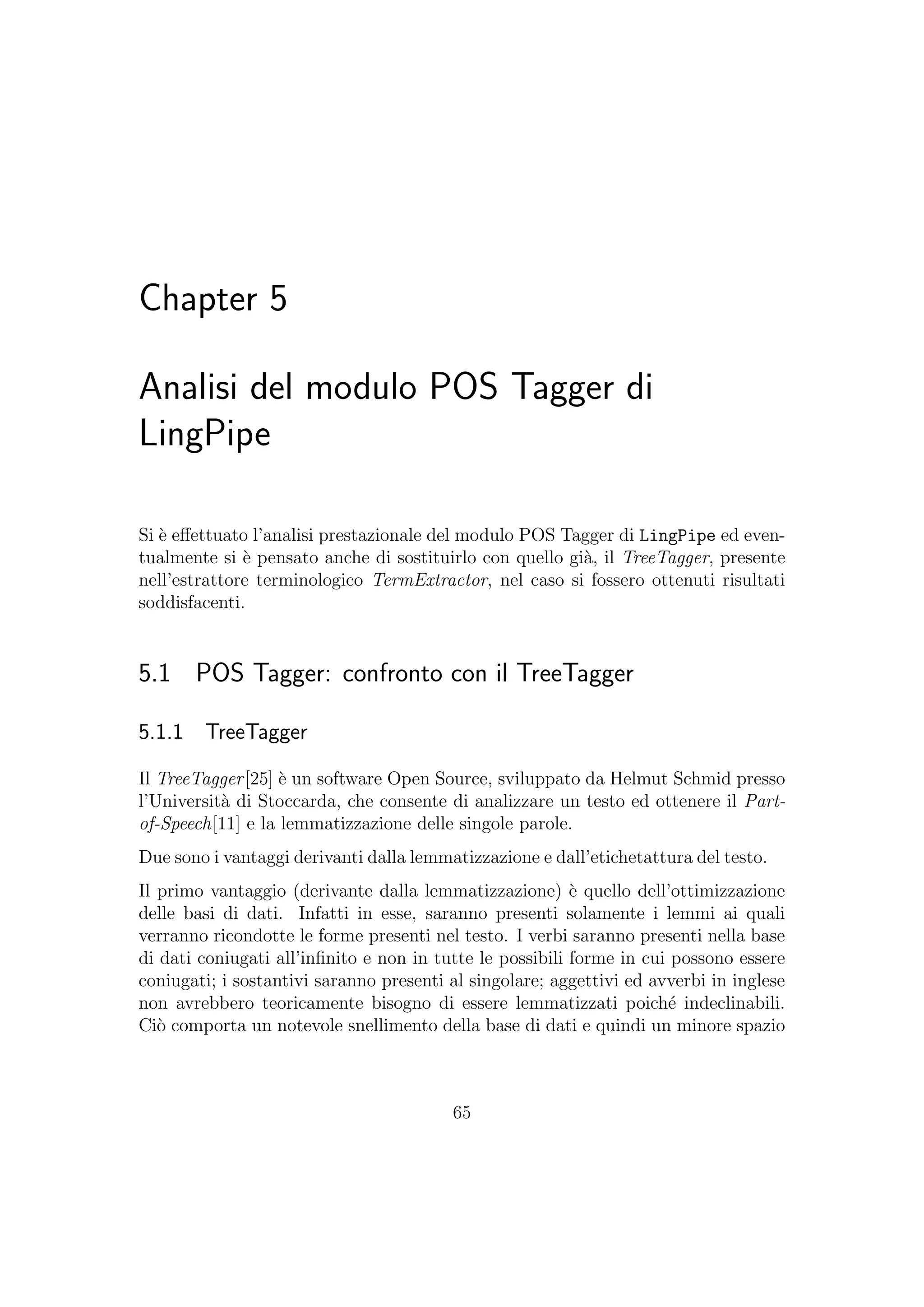 Chapter 5
Analisi del modulo POS Tagger di
LingPipe
Si `e eﬀettuato l’analisi prestazionale del modulo POS Tagger di LingPipe ed even-
tualmente si `e pensato anche di sostituirlo con quello gi`a, il TreeTagger, presente
nell’estrattore terminologico TermExtractor, nel caso si fossero ottenuti risultati
soddisfacenti.
5.1 POS Tagger: confronto con il TreeTagger
5.1.1 TreeTagger
Il TreeTagger[25] `e un software Open Source, sviluppato da Helmut Schmid presso
l’Universit`a di Stoccarda, che consente di analizzare un testo ed ottenere il Part-
of-Speech[11] e la lemmatizzazione delle singole parole.
Due sono i vantaggi derivanti dalla lemmatizzazione e dall’etichetattura del testo.
Il primo vantaggio (derivante dalla lemmatizzazione) `e quello dell’ottimizzazione
delle basi di dati. Infatti in esse, saranno presenti solamente i lemmi ai quali
verranno ricondotte le forme presenti nel testo. I verbi saranno presenti nella base
di dati coniugati all’inﬁnito e non in tutte le possibili forme in cui possono essere
coniugati; i sostantivi saranno presenti al singolare; aggettivi ed avverbi in inglese
non avrebbero teoricamente bisogno di essere lemmatizzati poich´e indeclinabili.
Ci`o comporta un notevole snellimento della base di dati e quindi un minore spazio
65
 
