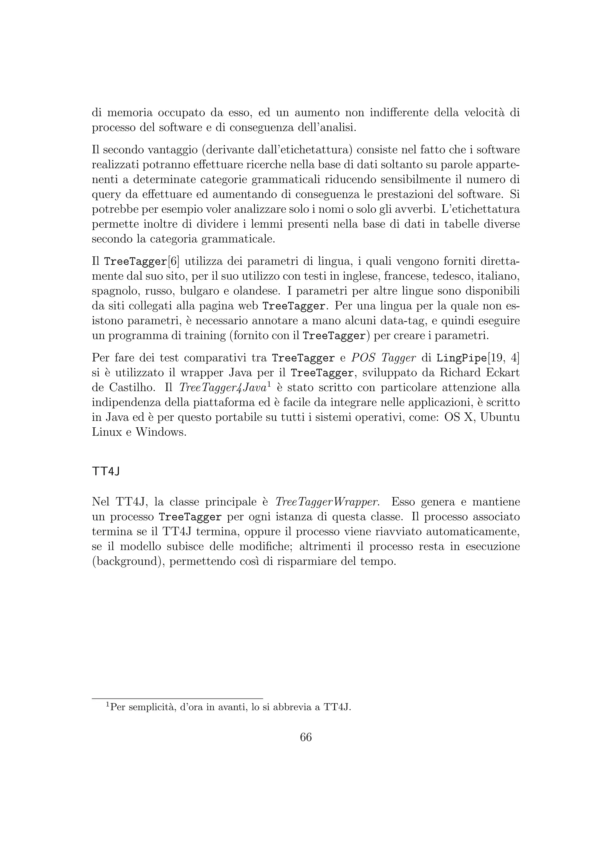 di memoria occupato da esso, ed un aumento non indiﬀerente della velocit`a di
processo del software e di conseguenza dell’analisi.
Il secondo vantaggio (derivante dall’etichetattura) consiste nel fatto che i software
realizzati potranno eﬀettuare ricerche nella base di dati soltanto su parole apparte-
nenti a determinate categorie grammaticali riducendo sensibilmente il numero di
query da eﬀettuare ed aumentando di conseguenza le prestazioni del software. Si
potrebbe per esempio voler analizzare solo i nomi o solo gli avverbi. L’etichettatura
permette inoltre di dividere i lemmi presenti nella base di dati in tabelle diverse
secondo la categoria grammaticale.
Il TreeTagger[6] utilizza dei parametri di lingua, i quali vengono forniti diretta-
mente dal suo sito, per il suo utilizzo con testi in inglese, francese, tedesco, italiano,
spagnolo, russo, bulgaro e olandese. I parametri per altre lingue sono disponibili
da siti collegati alla pagina web TreeTagger. Per una lingua per la quale non es-
istono parametri, `e necessario annotare a mano alcuni data-tag, e quindi eseguire
un programma di training (fornito con il TreeTagger) per creare i parametri.
Per fare dei test comparativi tra TreeTagger e POS Tagger di LingPipe[19, 4]
si `e utilizzato il wrapper Java per il TreeTagger, sviluppato da Richard Eckart
de Castilho. Il TreeTagger4Java1
`e stato scritto con particolare attenzione alla
indipendenza della piattaforma ed `e facile da integrare nelle applicazioni, `e scritto
in Java ed `e per questo portabile su tutti i sistemi operativi, come: OS X, Ubuntu
Linux e Windows.
TT4J
Nel TT4J, la classe principale `e TreeTaggerWrapper. Esso genera e mantiene
un processo TreeTagger per ogni istanza di questa classe. Il processo associato
termina se il TT4J termina, oppure il processo viene riavviato automaticamente,
se il modello subisce delle modiﬁche; altrimenti il processo resta in esecuzione
(background), permettendo cos`ı di risparmiare del tempo.
1
Per semplicit`a, d’ora in avanti, lo si abbrevia a TT4J.
66
 