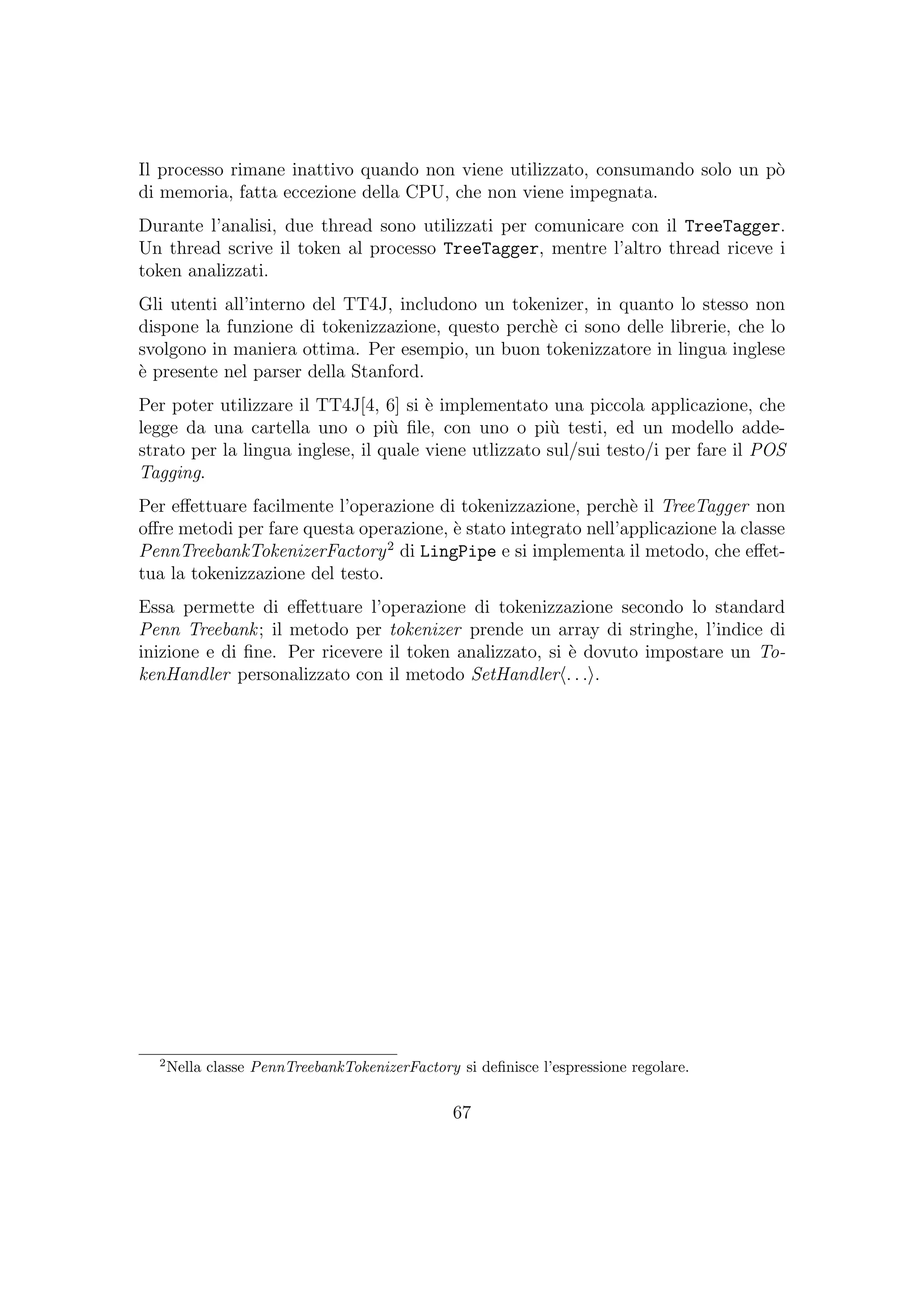 Il processo rimane inattivo quando non viene utilizzato, consumando solo un p`o
di memoria, fatta eccezione della CPU, che non viene impegnata.
Durante l’analisi, due thread sono utilizzati per comunicare con il TreeTagger.
Un thread scrive il token al processo TreeTagger, mentre l’altro thread riceve i
token analizzati.
Gli utenti all’interno del TT4J, includono un tokenizer, in quanto lo stesso non
dispone la funzione di tokenizzazione, questo perch`e ci sono delle librerie, che lo
svolgono in maniera ottima. Per esempio, un buon tokenizzatore in lingua inglese
`e presente nel parser della Stanford.
Per poter utilizzare il TT4J[4, 6] si `e implementato una piccola applicazione, che
legge da una cartella uno o pi`u ﬁle, con uno o pi`u testi, ed un modello adde-
strato per la lingua inglese, il quale viene utlizzato sul/sui testo/i per fare il POS
Tagging.
Per eﬀettuare facilmente l’operazione di tokenizzazione, perch`e il TreeTagger non
oﬀre metodi per fare questa operazione, `e stato integrato nell’applicazione la classe
PennTreebankTokenizerFactory2
di LingPipe e si implementa il metodo, che eﬀet-
tua la tokenizzazione del testo.
Essa permette di eﬀettuare l’operazione di tokenizzazione secondo lo standard
Penn Treebank; il metodo per tokenizer prende un array di stringhe, l’indice di
inizione e di ﬁne. Per ricevere il token analizzato, si `e dovuto impostare un To-
kenHandler personalizzato con il metodo SetHandler . . . .
2
Nella classe PennTreebankTokenizerFactory si deﬁnisce l’espressione regolare.
67
 