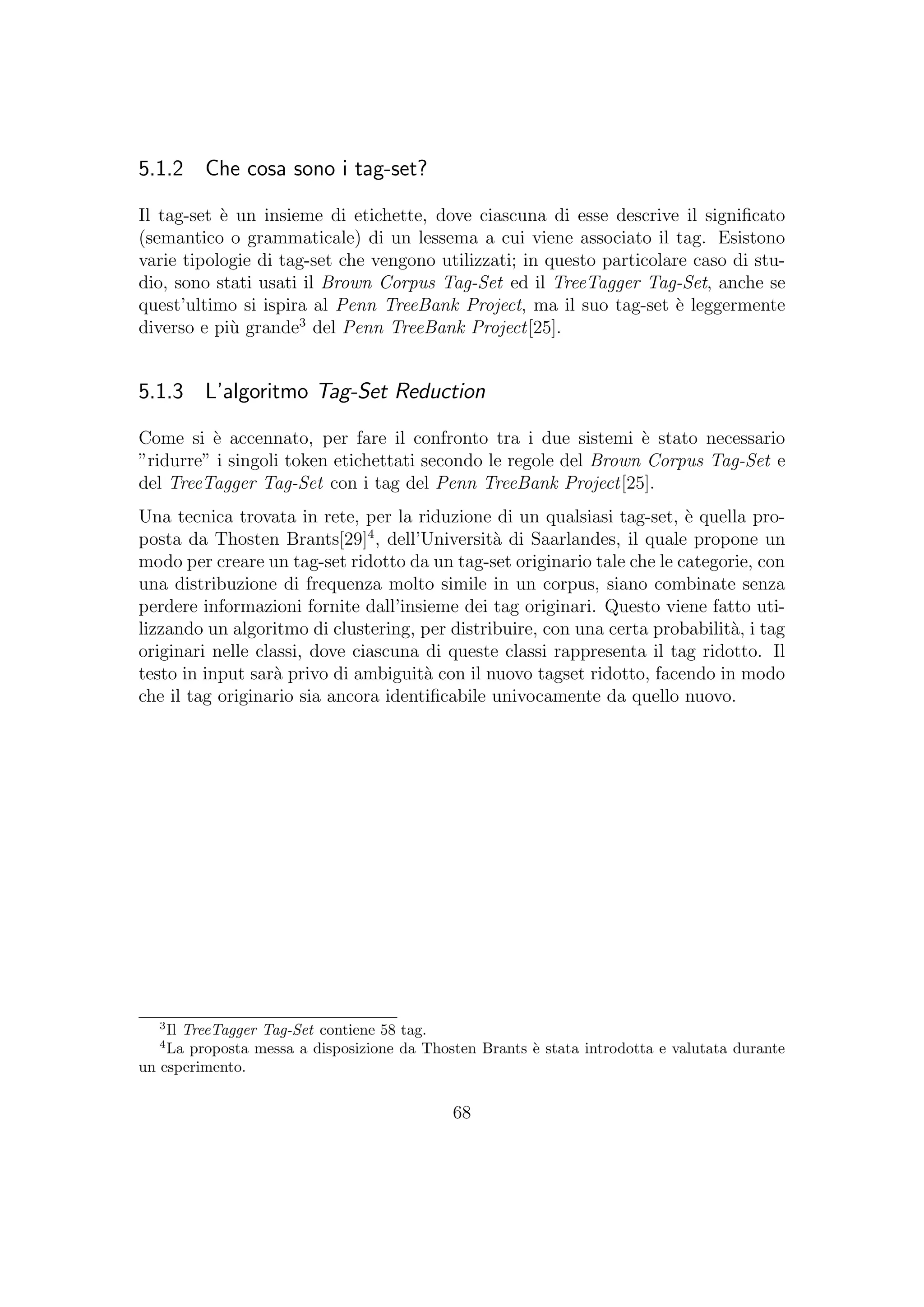 5.1.2 Che cosa sono i tag-set?
Il tag-set `e un insieme di etichette, dove ciascuna di esse descrive il signiﬁcato
(semantico o grammaticale) di un lessema a cui viene associato il tag. Esistono
varie tipologie di tag-set che vengono utilizzati; in questo particolare caso di stu-
dio, sono stati usati il Brown Corpus Tag-Set ed il TreeTagger Tag-Set, anche se
quest’ultimo si ispira al Penn TreeBank Project, ma il suo tag-set `e leggermente
diverso e pi`u grande3
del Penn TreeBank Project[25].
5.1.3 L’algoritmo Tag-Set Reduction
Come si `e accennato, per fare il confronto tra i due sistemi `e stato necessario
”ridurre” i singoli token etichettati secondo le regole del Brown Corpus Tag-Set e
del TreeTagger Tag-Set con i tag del Penn TreeBank Project[25].
Una tecnica trovata in rete, per la riduzione di un qualsiasi tag-set, `e quella pro-
posta da Thosten Brants[29]4
, dell’Universit`a di Saarlandes, il quale propone un
modo per creare un tag-set ridotto da un tag-set originario tale che le categorie, con
una distribuzione di frequenza molto simile in un corpus, siano combinate senza
perdere informazioni fornite dall’insieme dei tag originari. Questo viene fatto uti-
lizzando un algoritmo di clustering, per distribuire, con una certa probabilit`a, i tag
originari nelle classi, dove ciascuna di queste classi rappresenta il tag ridotto. Il
testo in input sar`a privo di ambiguit`a con il nuovo tagset ridotto, facendo in modo
che il tag originario sia ancora identiﬁcabile univocamente da quello nuovo.
3
Il TreeTagger Tag-Set contiene 58 tag.
4
La proposta messa a disposizione da Thosten Brants `e stata introdotta e valutata durante
un esperimento.
68
 