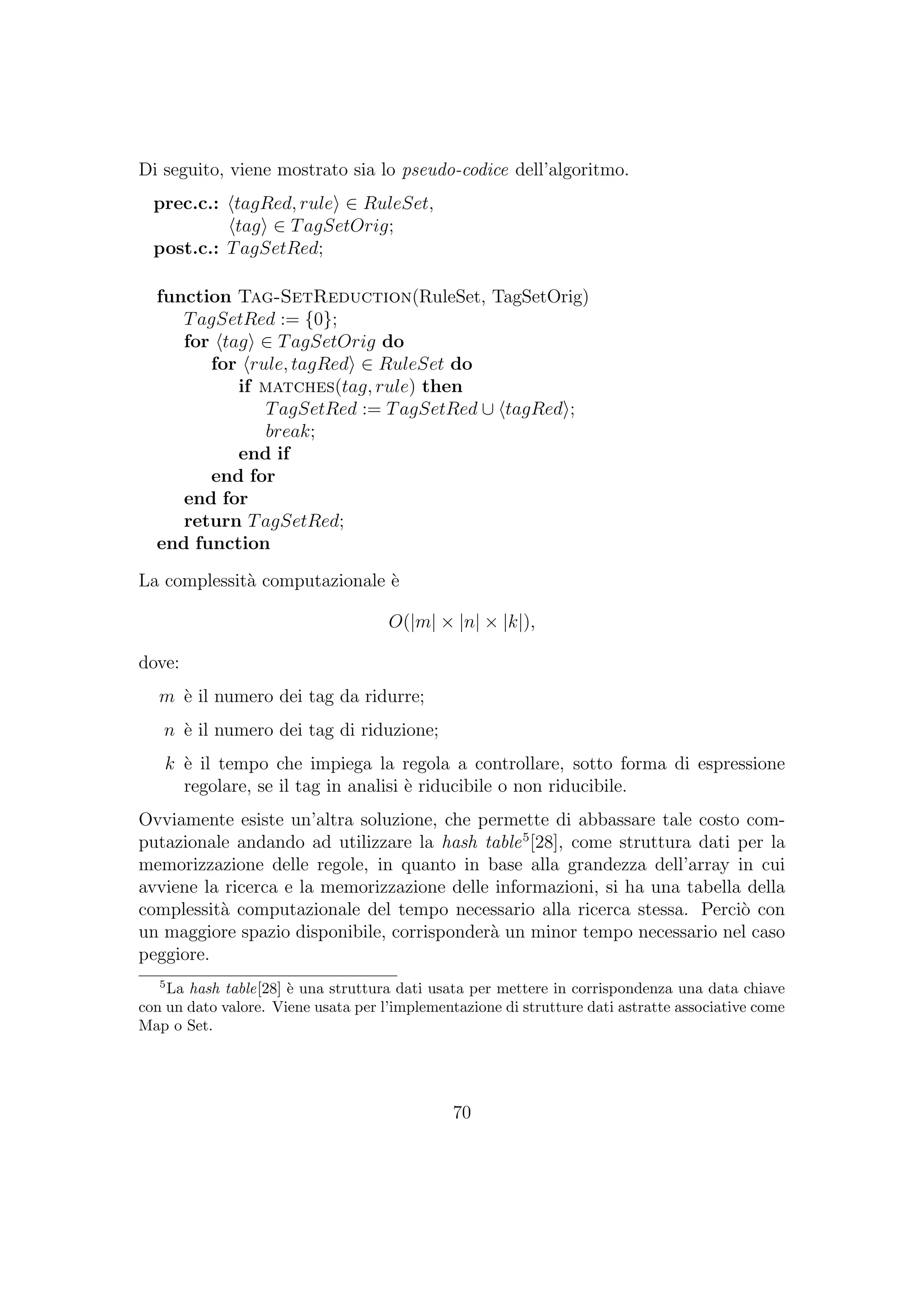 Di seguito, viene mostrato sia lo pseudo-codice dell’algoritmo.
prec.c.: tagRed, rule ∈ RuleSet,
tag ∈ TagSetOrig;
post.c.: TagSetRed;
function Tag-SetReduction(RuleSet, TagSetOrig)
TagSetRed := {0};
for tag ∈ TagSetOrig do
for rule, tagRed ∈ RuleSet do
if matches(tag, rule) then
TagSetRed := TagSetRed ∪ tagRed ;
break;
end if
end for
end for
return TagSetRed;
end function
La complessit`a computazionale `e
O(|m| × |n| × |k|),
dove:
m `e il numero dei tag da ridurre;
n `e il numero dei tag di riduzione;
k `e il tempo che impiega la regola a controllare, sotto forma di espressione
regolare, se il tag in analisi `e riducibile o non riducibile.
Ovviamente esiste un’altra soluzione, che permette di abbassare tale costo com-
putazionale andando ad utilizzare la hash table5
[28], come struttura dati per la
memorizzazione delle regole, in quanto in base alla grandezza dell’array in cui
avviene la ricerca e la memorizzazione delle informazioni, si ha una tabella della
complessit`a computazionale del tempo necessario alla ricerca stessa. Perci`o con
un maggiore spazio disponibile, corrisponder`a un minor tempo necessario nel caso
peggiore.
5
La hash table[28] `e una struttura dati usata per mettere in corrispondenza una data chiave
con un dato valore. Viene usata per l’implementazione di strutture dati astratte associative come
Map o Set.
70
 