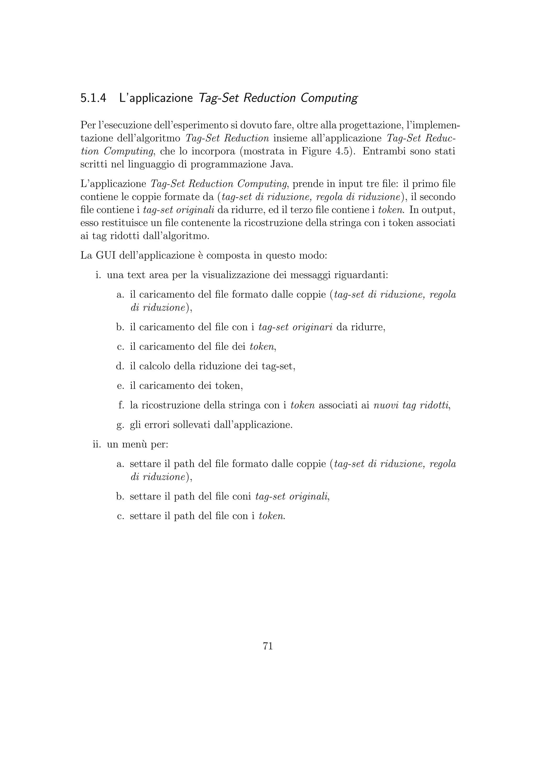 5.1.4 L’applicazione Tag-Set Reduction Computing
Per l’esecuzione dell’esperimento si dovuto fare, oltre alla progettazione, l’implemen-
tazione dell’algoritmo Tag-Set Reduction insieme all’applicazione Tag-Set Reduc-
tion Computing, che lo incorpora (mostrata in Figure 4.5). Entrambi sono stati
scritti nel linguaggio di programmazione Java.
L’applicazione Tag-Set Reduction Computing, prende in input tre ﬁle: il primo ﬁle
contiene le coppie formate da (tag-set di riduzione, regola di riduzione), il secondo
ﬁle contiene i tag-set originali da ridurre, ed il terzo ﬁle contiene i token. In output,
esso restituisce un ﬁle contenente la ricostruzione della stringa con i token associati
ai tag ridotti dall’algoritmo.
La GUI dell’applicazione `e composta in questo modo:
i. una text area per la visualizzazione dei messaggi riguardanti:
a. il caricamento del ﬁle formato dalle coppie (tag-set di riduzione, regola
di riduzione),
b. il caricamento del ﬁle con i tag-set originari da ridurre,
c. il caricamento del ﬁle dei token,
d. il calcolo della riduzione dei tag-set,
e. il caricamento dei token,
f. la ricostruzione della stringa con i token associati ai nuovi tag ridotti,
g. gli errori sollevati dall’applicazione.
ii. un men`u per:
a. settare il path del ﬁle formato dalle coppie (tag-set di riduzione, regola
di riduzione),
b. settare il path del ﬁle coni tag-set originali,
c. settare il path del ﬁle con i token.
71
 