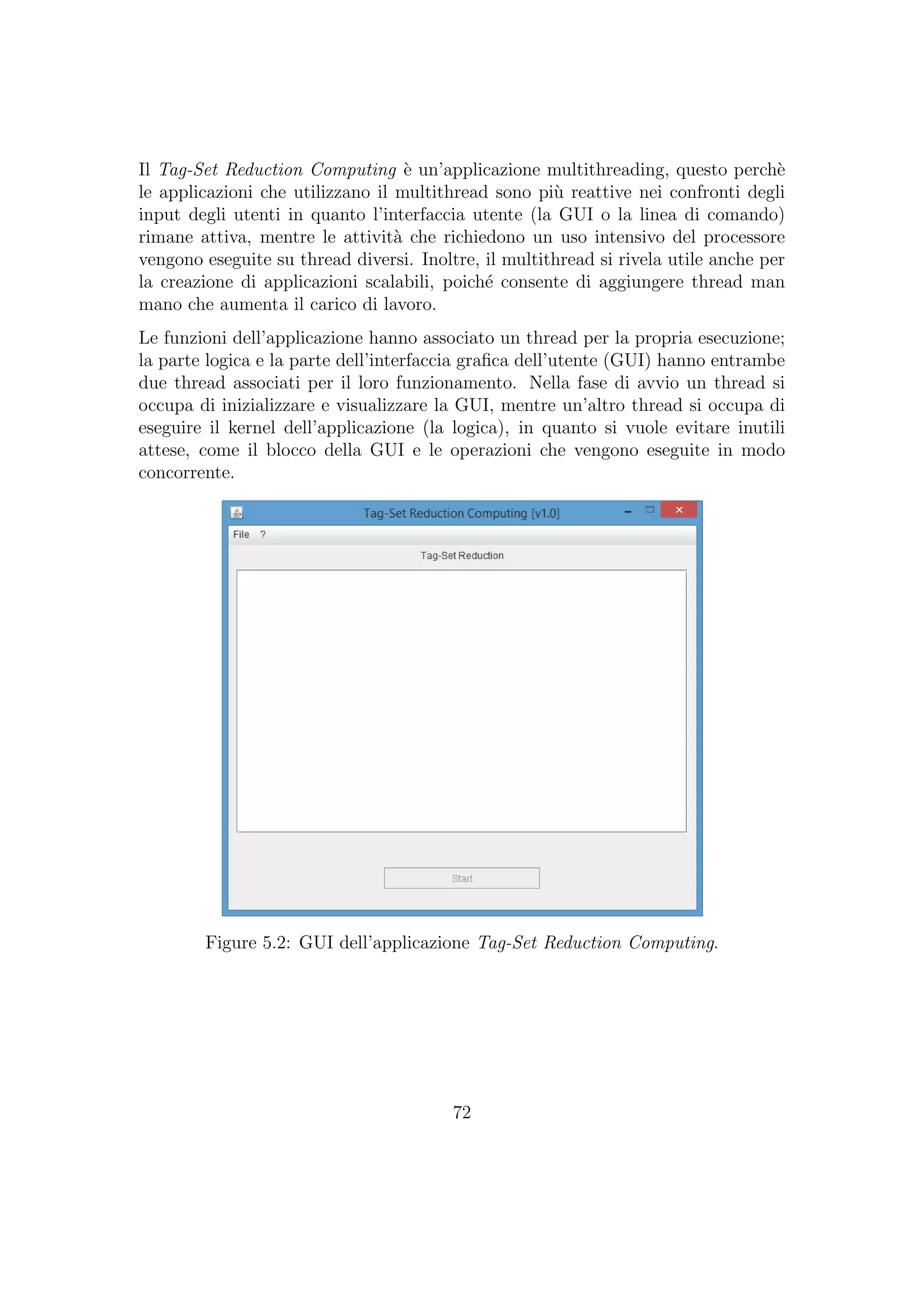 Il Tag-Set Reduction Computing `e un’applicazione multithreading, questo perch`e
le applicazioni che utilizzano il multithread sono pi`u reattive nei confronti degli
input degli utenti in quanto l’interfaccia utente (la GUI o la linea di comando)
rimane attiva, mentre le attivit`a che richiedono un uso intensivo del processore
vengono eseguite su thread diversi. Inoltre, il multithread si rivela utile anche per
la creazione di applicazioni scalabili, poich´e consente di aggiungere thread man
mano che aumenta il carico di lavoro.
Le funzioni dell’applicazione hanno associato un thread per la propria esecuzione;
la parte logica e la parte dell’interfaccia graﬁca dell’utente (GUI) hanno entrambe
due thread associati per il loro funzionamento. Nella fase di avvio un thread si
occupa di inizializzare e visualizzare la GUI, mentre un’altro thread si occupa di
eseguire il kernel dell’applicazione (la logica), in quanto si vuole evitare inutili
attese, come il blocco della GUI e le operazioni che vengono eseguite in modo
concorrente.
Figure 5.2: GUI dell’applicazione Tag-Set Reduction Computing.
72
 