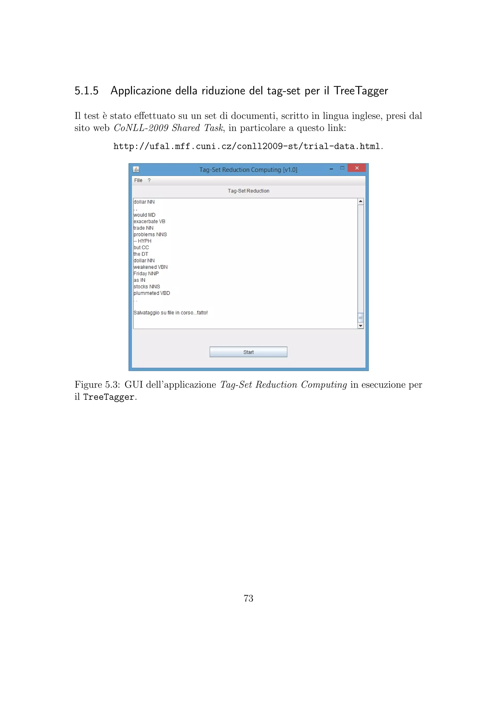 5.1.5 Applicazione della riduzione del tag-set per il TreeTagger
Il test `e stato eﬀettuato su un set di documenti, scritto in lingua inglese, presi dal
sito web CoNLL-2009 Shared Task, in particolare a questo link:
http://ufal.mff.cuni.cz/conll2009-st/trial-data.html.
Figure 5.3: GUI dell’applicazione Tag-Set Reduction Computing in esecuzione per
il TreeTagger.
73
 